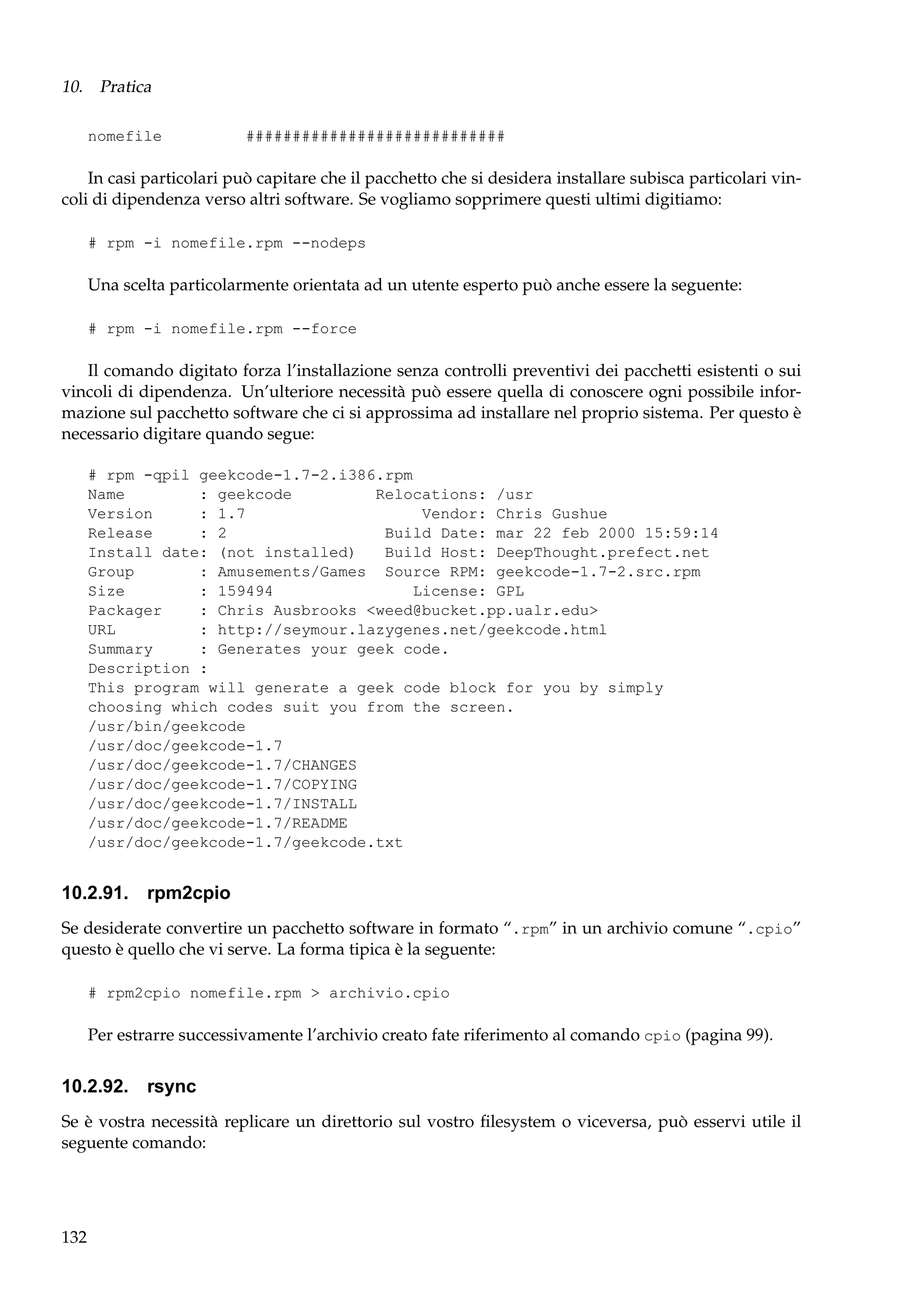 10. Pratica
nomefile

############################

In casi particolari può capitare che il pacchetto che si desidera installare subisca particolari vincoli di dipendenza verso altri software. Se vogliamo sopprimere questi ultimi digitiamo:
# rpm -i nomefile.rpm --nodeps

Una scelta particolarmente orientata ad un utente esperto può anche essere la seguente:
# rpm -i nomefile.rpm --force

Il comando digitato forza l’installazione senza controlli preventivi dei pacchetti esistenti o sui
vincoli di dipendenza. Un’ulteriore necessità può essere quella di conoscere ogni possibile informazione sul pacchetto software che ci si approssima ad installare nel proprio sistema. Per questo è
necessario digitare quando segue:
# rpm -qpil geekcode-1.7-2.i386.rpm
Name
: geekcode
Relocations: /usr
Version
: 1.7
Vendor: Chris Gushue
Release
: 2
Build Date: mar 22 feb 2000 15:59:14
Install date: (not installed)
Build Host: DeepThought.prefect.net
Group
: Amusements/Games Source RPM: geekcode-1.7-2.src.rpm
Size
: 159494
License: GPL
Packager
: Chris Ausbrooks <weed@bucket.pp.ualr.edu>
URL
: http://seymour.lazygenes.net/geekcode.html
Summary
: Generates your geek code.
Description :
This program will generate a geek code block for you by simply
choosing which codes suit you from the screen.
/usr/bin/geekcode
/usr/doc/geekcode-1.7
/usr/doc/geekcode-1.7/CHANGES
/usr/doc/geekcode-1.7/COPYING
/usr/doc/geekcode-1.7/INSTALL
/usr/doc/geekcode-1.7/README
/usr/doc/geekcode-1.7/geekcode.txt

10.2.91. rpm2cpio
Se desiderate convertire un pacchetto software in formato “.rpm” in un archivio comune “.cpio”
questo è quello che vi serve. La forma tipica è la seguente:
# rpm2cpio nomefile.rpm > archivio.cpio

Per estrarre successivamente l’archivio creato fate riferimento al comando cpio (pagina 99).

10.2.92. rsync
Se è vostra necessità replicare un direttorio sul vostro ﬁlesystem o viceversa, può esservi utile il
seguente comando:

132

 
