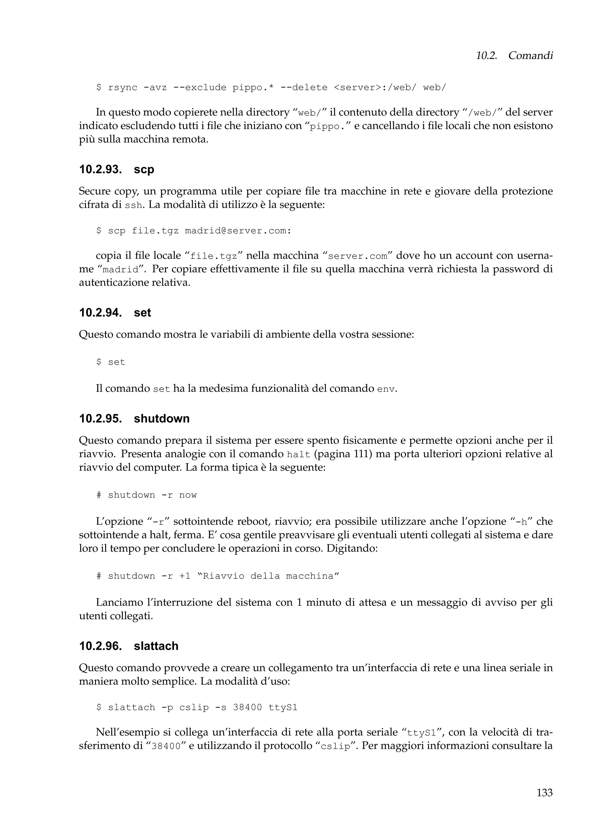 10.2. Comandi
$ rsync -avz --exclude pippo.* --delete <server>:/web/ web/

In questo modo copierete nella directory “web/” il contenuto della directory “/web/” del server
indicato escludendo tutti i ﬁle che iniziano con “pippo.” e cancellando i ﬁle locali che non esistono
più sulla macchina remota.

10.2.93. scp
Secure copy, un programma utile per copiare ﬁle tra macchine in rete e giovare della protezione
cifrata di ssh. La modalità di utilizzo è la seguente:
$ scp file.tgz madrid@server.com:

copia il ﬁle locale “file.tgz” nella macchina “server.com” dove ho un account con username “madrid”. Per copiare effettivamente il ﬁle su quella macchina verrà richiesta la password di
autenticazione relativa.

10.2.94. set
Questo comando mostra le variabili di ambiente della vostra sessione:
$ set

Il comando set ha la medesima funzionalità del comando env.

10.2.95. shutdown
Questo comando prepara il sistema per essere spento ﬁsicamente e permette opzioni anche per il
riavvio. Presenta analogie con il comando halt (pagina 111) ma porta ulteriori opzioni relative al
riavvio del computer. La forma tipica è la seguente:
# shutdown -r now

L’opzione “-r” sottointende reboot, riavvio; era possibile utilizzare anche l’opzione “-h” che
sottointende a halt, ferma. E’ cosa gentile preavvisare gli eventuali utenti collegati al sistema e dare
loro il tempo per concludere le operazioni in corso. Digitando:
# shutdown -r +1 “Riavvio della macchina”

Lanciamo l’interruzione del sistema con 1 minuto di attesa e un messaggio di avviso per gli
utenti collegati.

10.2.96. slattach
Questo comando provvede a creare un collegamento tra un’interfaccia di rete e una linea seriale in
maniera molto semplice. La modalità d’uso:
$ slattach -p cslip -s 38400 ttyS1

Nell’esempio si collega un’interfaccia di rete alla porta seriale “ttyS1”, con la velocità di trasferimento di “38400” e utilizzando il protocollo “cslip”. Per maggiori informazioni consultare la

133

 