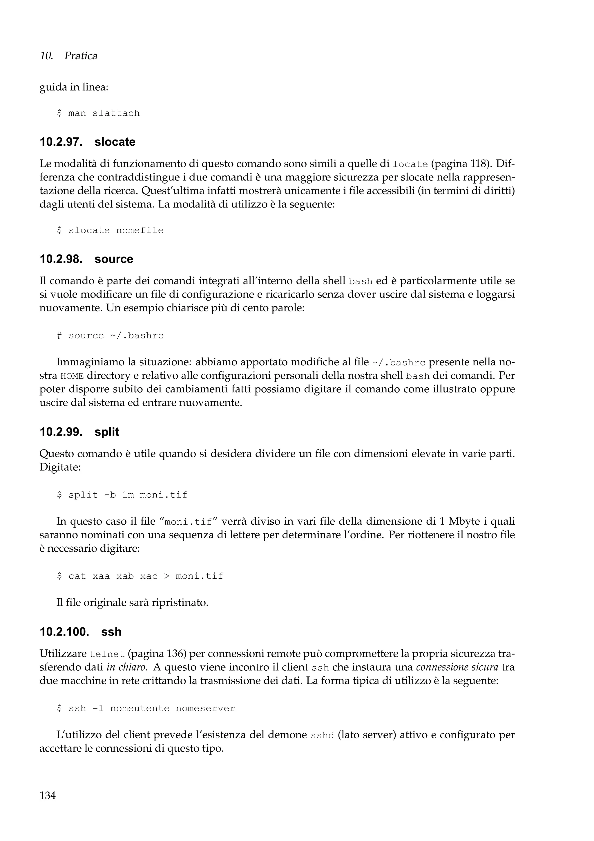 10. Pratica
guida in linea:
$ man slattach

10.2.97. slocate
Le modalità di funzionamento di questo comando sono simili a quelle di locate (pagina 118). Differenza che contraddistingue i due comandi è una maggiore sicurezza per slocate nella rappresentazione della ricerca. Quest’ultima infatti mostrerà unicamente i ﬁle accessibili (in termini di diritti)
dagli utenti del sistema. La modalità di utilizzo è la seguente:
$ slocate nomefile

10.2.98. source
Il comando è parte dei comandi integrati all’interno della shell bash ed è particolarmente utile se
si vuole modiﬁcare un ﬁle di conﬁgurazione e ricaricarlo senza dover uscire dal sistema e loggarsi
nuovamente. Un esempio chiarisce più di cento parole:
# source ~/.bashrc

Immaginiamo la situazione: abbiamo apportato modiﬁche al ﬁle ~/.bashrc presente nella nostra HOME directory e relativo alle conﬁgurazioni personali della nostra shell bash dei comandi. Per
poter disporre subito dei cambiamenti fatti possiamo digitare il comando come illustrato oppure
uscire dal sistema ed entrare nuovamente.

10.2.99. split
Questo comando è utile quando si desidera dividere un ﬁle con dimensioni elevate in varie parti.
Digitate:
$ split -b 1m moni.tif

In questo caso il ﬁle “moni.tif” verrà diviso in vari ﬁle della dimensione di 1 Mbyte i quali
saranno nominati con una sequenza di lettere per determinare l’ordine. Per riottenere il nostro ﬁle
è necessario digitare:
$ cat xaa xab xac > moni.tif

Il ﬁle originale sarà ripristinato.

10.2.100. ssh
Utilizzare telnet (pagina 136) per connessioni remote può compromettere la propria sicurezza trasferendo dati in chiaro. A questo viene incontro il client ssh che instaura una connessione sicura tra
due macchine in rete crittando la trasmissione dei dati. La forma tipica di utilizzo è la seguente:
$ ssh -l nomeutente nomeserver

L’utilizzo del client prevede l’esistenza del demone sshd (lato server) attivo e conﬁgurato per
accettare le connessioni di questo tipo.

134

 