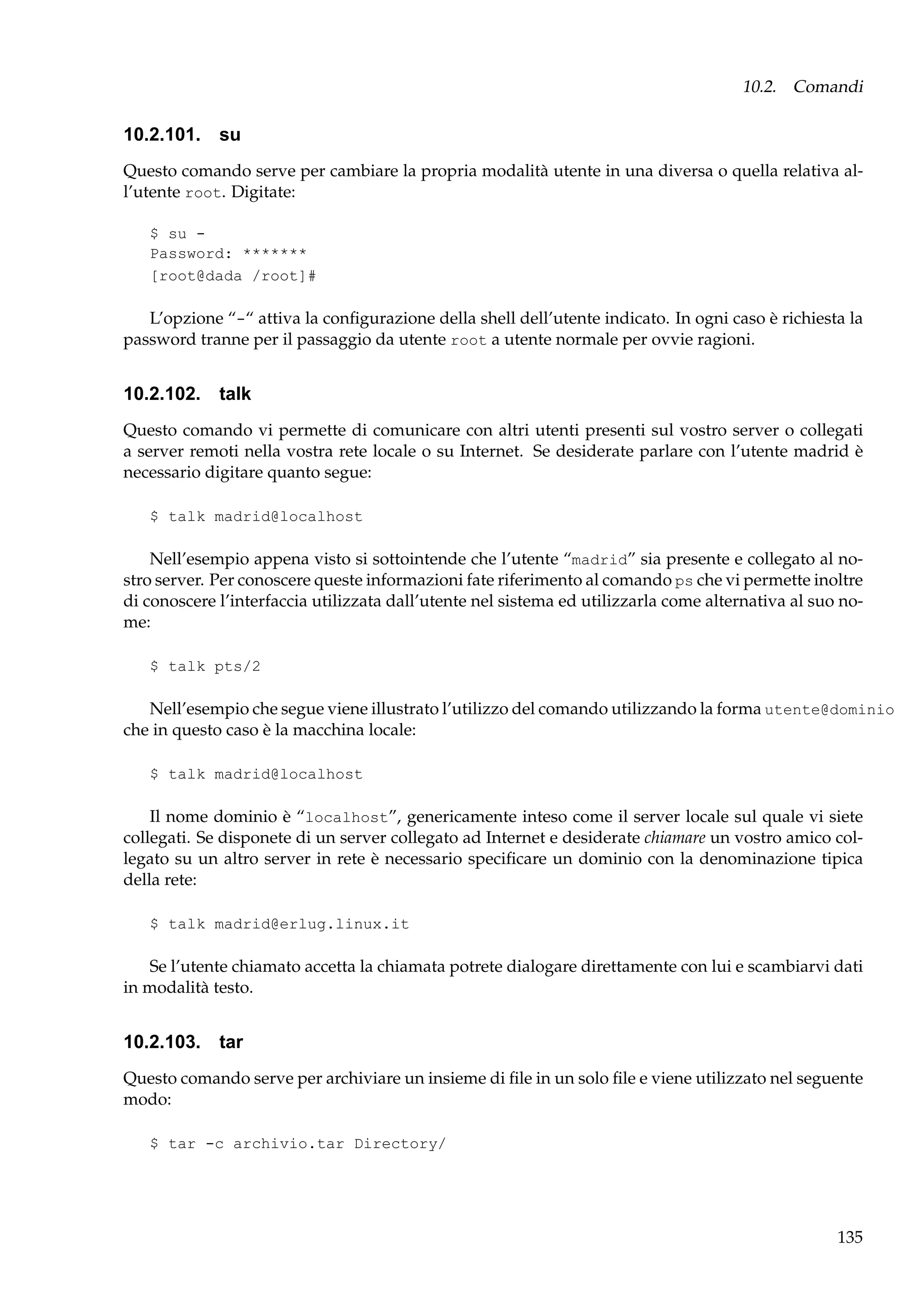10.2. Comandi

10.2.101. su
Questo comando serve per cambiare la propria modalità utente in una diversa o quella relativa all’utente root. Digitate:
$ su Password: *******
[root@dada /root]#

L’opzione “-“ attiva la conﬁgurazione della shell dell’utente indicato. In ogni caso è richiesta la
password tranne per il passaggio da utente root a utente normale per ovvie ragioni.

10.2.102. talk
Questo comando vi permette di comunicare con altri utenti presenti sul vostro server o collegati
a server remoti nella vostra rete locale o su Internet. Se desiderate parlare con l’utente madrid è
necessario digitare quanto segue:
$ talk madrid@localhost

Nell’esempio appena visto si sottointende che l’utente “madrid” sia presente e collegato al nostro server. Per conoscere queste informazioni fate riferimento al comando ps che vi permette inoltre
di conoscere l’interfaccia utilizzata dall’utente nel sistema ed utilizzarla come alternativa al suo nome:
$ talk pts/2

Nell’esempio che segue viene illustrato l’utilizzo del comando utilizzando la forma utente@dominio
che in questo caso è la macchina locale:
$ talk madrid@localhost

Il nome dominio è “localhost”, genericamente inteso come il server locale sul quale vi siete
collegati. Se disponete di un server collegato ad Internet e desiderate chiamare un vostro amico collegato su un altro server in rete è necessario speciﬁcare un dominio con la denominazione tipica
della rete:
$ talk madrid@erlug.linux.it

Se l’utente chiamato accetta la chiamata potrete dialogare direttamente con lui e scambiarvi dati
in modalità testo.

10.2.103. tar
Questo comando serve per archiviare un insieme di ﬁle in un solo ﬁle e viene utilizzato nel seguente
modo:
$ tar -c archivio.tar Directory/

135

 