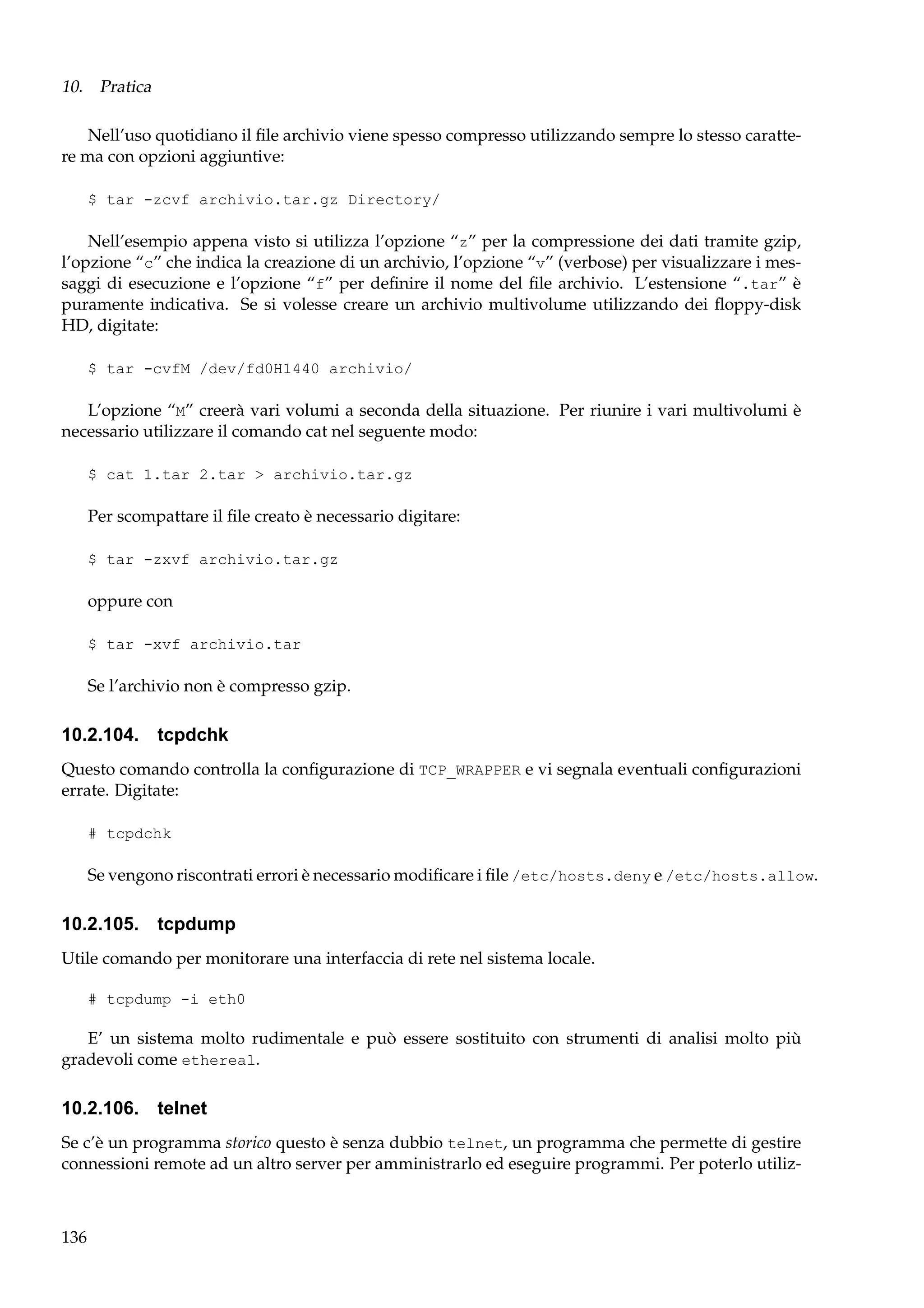 10. Pratica
Nell’uso quotidiano il ﬁle archivio viene spesso compresso utilizzando sempre lo stesso carattere ma con opzioni aggiuntive:
$ tar -zcvf archivio.tar.gz Directory/

Nell’esempio appena visto si utilizza l’opzione “z” per la compressione dei dati tramite gzip,
l’opzione “c” che indica la creazione di un archivio, l’opzione “v” (verbose) per visualizzare i messaggi di esecuzione e l’opzione “f” per deﬁnire il nome del ﬁle archivio. L’estensione “.tar” è
puramente indicativa. Se si volesse creare un archivio multivolume utilizzando dei ﬂoppy-disk
HD, digitate:
$ tar -cvfM /dev/fd0H1440 archivio/

L’opzione “M” creerà vari volumi a seconda della situazione. Per riunire i vari multivolumi è
necessario utilizzare il comando cat nel seguente modo:
$ cat 1.tar 2.tar > archivio.tar.gz

Per scompattare il ﬁle creato è necessario digitare:
$ tar -zxvf archivio.tar.gz

oppure con
$ tar -xvf archivio.tar

Se l’archivio non è compresso gzip.

10.2.104. tcpdchk
Questo comando controlla la conﬁgurazione di TCP_WRAPPER e vi segnala eventuali conﬁgurazioni
errate. Digitate:
# tcpdchk

Se vengono riscontrati errori è necessario modiﬁcare i ﬁle /etc/hosts.deny e /etc/hosts.allow.

10.2.105. tcpdump
Utile comando per monitorare una interfaccia di rete nel sistema locale.
# tcpdump -i eth0

E’ un sistema molto rudimentale e può essere sostituito con strumenti di analisi molto più
gradevoli come ethereal.

10.2.106. telnet
Se c’è un programma storico questo è senza dubbio telnet, un programma che permette di gestire
connessioni remote ad un altro server per amministrarlo ed eseguire programmi. Per poterlo utiliz-

136

 
