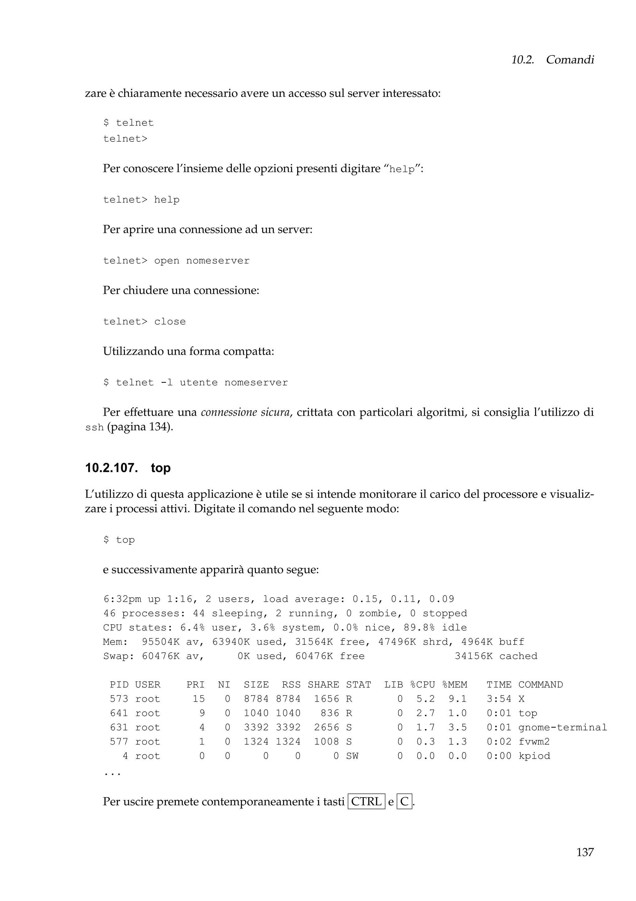 10.2. Comandi
zare è chiaramente necessario avere un accesso sul server interessato:
$ telnet
telnet>

Per conoscere l’insieme delle opzioni presenti digitare “help”:
telnet> help

Per aprire una connessione ad un server:
telnet> open nomeserver

Per chiudere una connessione:
telnet> close

Utilizzando una forma compatta:
$ telnet -l utente nomeserver

Per effettuare una connessione sicura, crittata con particolari algoritmi, si consiglia l’utilizzo di
ssh (pagina 134).

10.2.107. top
L’utilizzo di questa applicazione è utile se si intende monitorare il carico del processore e visualizzare i processi attivi. Digitate il comando nel seguente modo:
$ top

e successivamente apparirà quanto segue:
6:32pm up 1:16, 2 users, load average: 0.15, 0.11, 0.09
46 processes: 44 sleeping, 2 running, 0 zombie, 0 stopped
CPU states: 6.4% user, 3.6% system, 0.0% nice, 89.8% idle
Mem: 95504K av, 63940K used, 31564K free, 47496K shrd, 4964K buff
Swap: 60476K av,
0K used, 60476K free
34156K cached
PID
573
641
631
577
4
...

USER
root
root
root
root
root

PRI
15
9
4
1
0

NI
0
0
0
0
0

SIZE
8784
1040
3392
1324
0

RSS SHARE STAT
8784 1656 R
1040
836 R
3392 2656 S
1324 1008 S
0
0 SW

LIB %CPU %MEM
0 5.2 9.1
0 2.7 1.0
0 1.7 3.5
0 0.3 1.3
0 0.0 0.0

TIME
3:54
0:01
0:01
0:02
0:00

COMMAND
X
top
gnome-terminal
fvwm2
kpiod

Per uscire premete contemporaneamente i tasti CTRL e C .

137

 