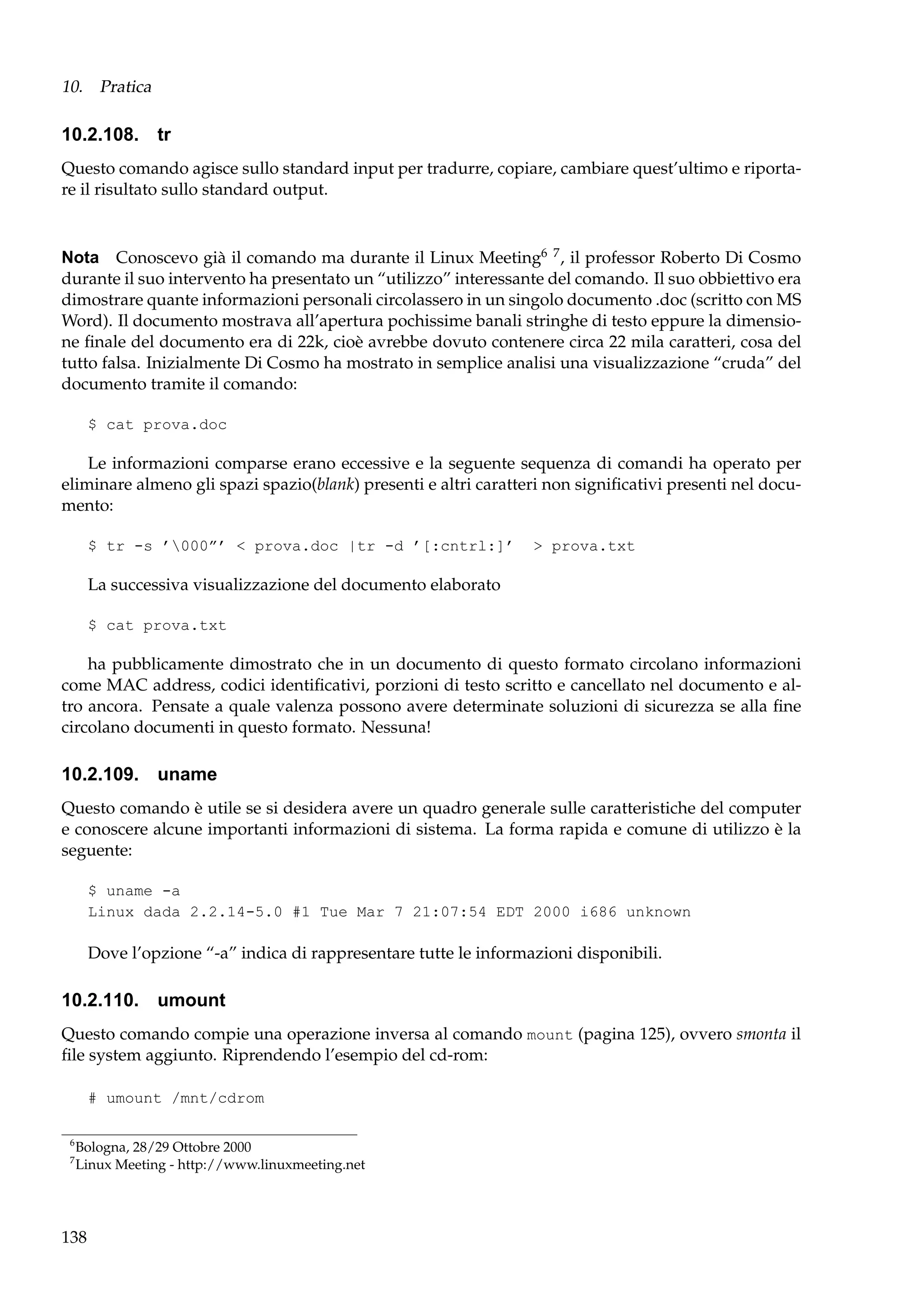 10. Pratica

10.2.108. tr
Questo comando agisce sullo standard input per tradurre, copiare, cambiare quest’ultimo e riportare il risultato sullo standard output.

Nota Conoscevo già il comando ma durante il Linux Meeting6 7 , il professor Roberto Di Cosmo
durante il suo intervento ha presentato un “utilizzo” interessante del comando. Il suo obbiettivo era
dimostrare quante informazioni personali circolassero in un singolo documento .doc (scritto con MS
Word). Il documento mostrava all’apertura pochissime banali stringhe di testo eppure la dimensione ﬁnale del documento era di 22k, cioè avrebbe dovuto contenere circa 22 mila caratteri, cosa del
tutto falsa. Inizialmente Di Cosmo ha mostrato in semplice analisi una visualizzazione “cruda” del
documento tramite il comando:
$ cat prova.doc

Le informazioni comparse erano eccessive e la seguente sequenza di comandi ha operato per
eliminare almeno gli spazi spazio(blank) presenti e altri caratteri non signiﬁcativi presenti nel documento:
$ tr -s ’000”’ < prova.doc |tr -d ’[:cntrl:]’

> prova.txt

La successiva visualizzazione del documento elaborato
$ cat prova.txt

ha pubblicamente dimostrato che in un documento di questo formato circolano informazioni
come MAC address, codici identiﬁcativi, porzioni di testo scritto e cancellato nel documento e altro ancora. Pensate a quale valenza possono avere determinate soluzioni di sicurezza se alla ﬁne
circolano documenti in questo formato. Nessuna!

10.2.109. uname
Questo comando è utile se si desidera avere un quadro generale sulle caratteristiche del computer
e conoscere alcune importanti informazioni di sistema. La forma rapida e comune di utilizzo è la
seguente:
$ uname -a
Linux dada 2.2.14-5.0 #1 Tue Mar 7 21:07:54 EDT 2000 i686 unknown

Dove l’opzione “-a” indica di rappresentare tutte le informazioni disponibili.

10.2.110. umount
Questo comando compie una operazione inversa al comando mount (pagina 125), ovvero smonta il
ﬁle system aggiunto. Riprendendo l’esempio del cd-rom:
# umount /mnt/cdrom
6
7

Bologna, 28/29 Ottobre 2000
Linux Meeting - http://www.linuxmeeting.net

138

 