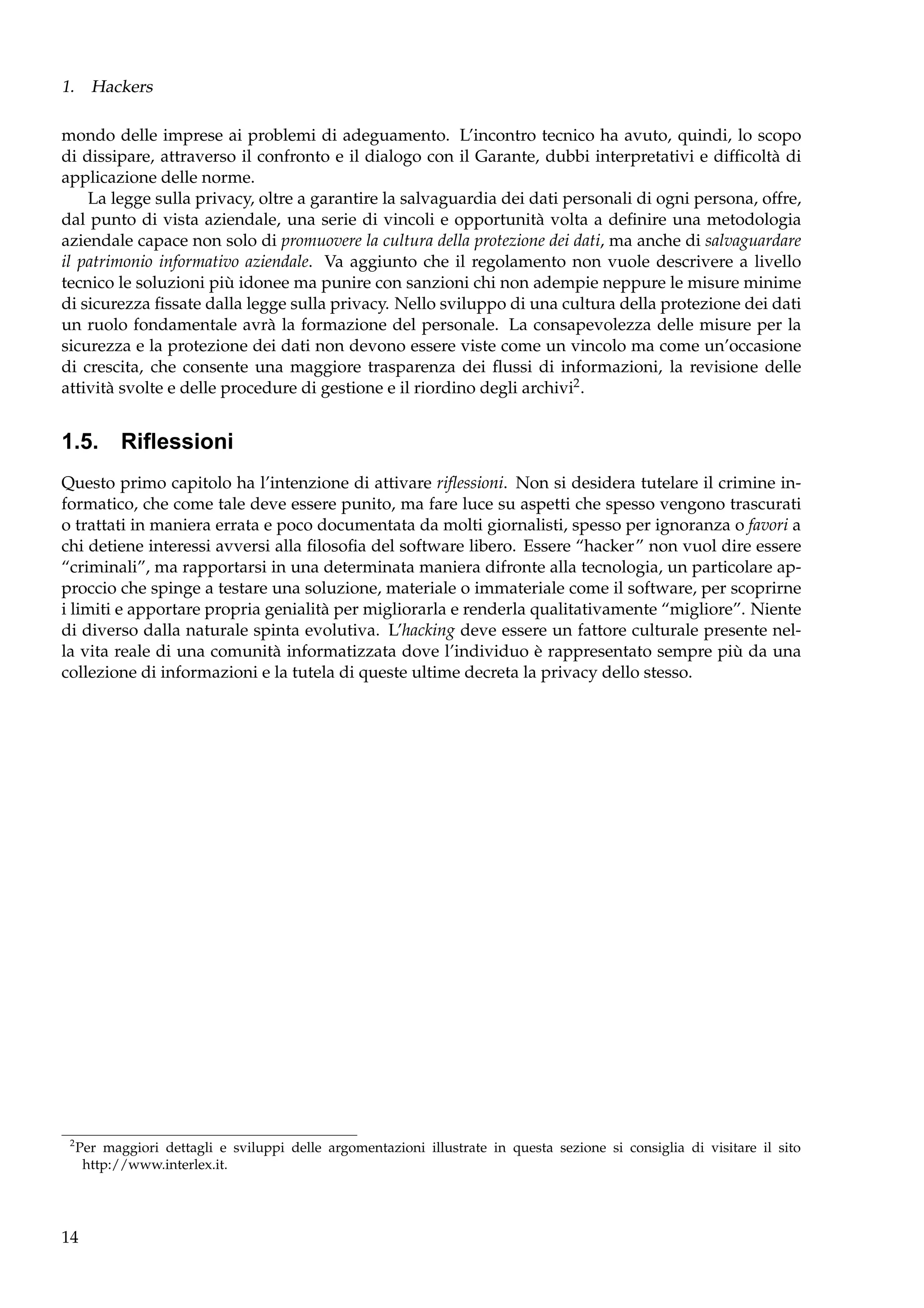 1. Hackers
mondo delle imprese ai problemi di adeguamento. L’incontro tecnico ha avuto, quindi, lo scopo
di dissipare, attraverso il confronto e il dialogo con il Garante, dubbi interpretativi e difﬁcoltà di
applicazione delle norme.
La legge sulla privacy, oltre a garantire la salvaguardia dei dati personali di ogni persona, offre,
dal punto di vista aziendale, una serie di vincoli e opportunità volta a deﬁnire una metodologia
aziendale capace non solo di promuovere la cultura della protezione dei dati, ma anche di salvaguardare
il patrimonio informativo aziendale. Va aggiunto che il regolamento non vuole descrivere a livello
tecnico le soluzioni più idonee ma punire con sanzioni chi non adempie neppure le misure minime
di sicurezza ﬁssate dalla legge sulla privacy. Nello sviluppo di una cultura della protezione dei dati
un ruolo fondamentale avrà la formazione del personale. La consapevolezza delle misure per la
sicurezza e la protezione dei dati non devono essere viste come un vincolo ma come un’occasione
di crescita, che consente una maggiore trasparenza dei ﬂussi di informazioni, la revisione delle
attività svolte e delle procedure di gestione e il riordino degli archivi2 .

1.5. Riﬂessioni
Questo primo capitolo ha l’intenzione di attivare riﬂessioni. Non si desidera tutelare il crimine informatico, che come tale deve essere punito, ma fare luce su aspetti che spesso vengono trascurati
o trattati in maniera errata e poco documentata da molti giornalisti, spesso per ignoranza o favori a
chi detiene interessi avversi alla ﬁlosoﬁa del software libero. Essere “hacker” non vuol dire essere
“criminali”, ma rapportarsi in una determinata maniera difronte alla tecnologia, un particolare approccio che spinge a testare una soluzione, materiale o immateriale come il software, per scoprirne
i limiti e apportare propria genialità per migliorarla e renderla qualitativamente “migliore”. Niente
di diverso dalla naturale spinta evolutiva. L’hacking deve essere un fattore culturale presente nella vita reale di una comunità informatizzata dove l’individuo è rappresentato sempre più da una
collezione di informazioni e la tutela di queste ultime decreta la privacy dello stesso.

2

Per maggiori dettagli e sviluppi delle argomentazioni illustrate in questa sezione si consiglia di visitare il sito
http://www.interlex.it.

14

 
