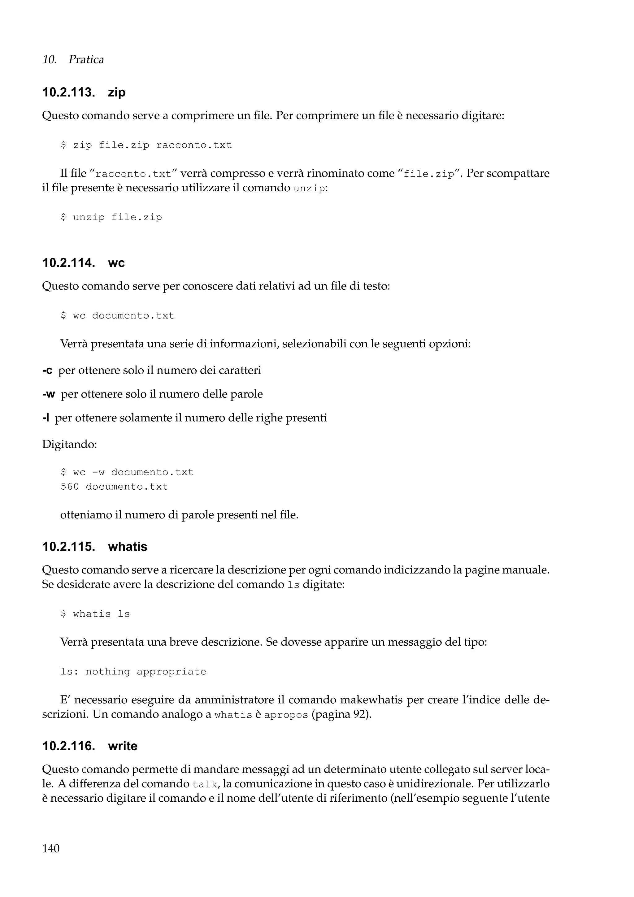 10. Pratica

10.2.113. zip
Questo comando serve a comprimere un ﬁle. Per comprimere un ﬁle è necessario digitare:
$ zip file.zip racconto.txt

Il ﬁle “racconto.txt” verrà compresso e verrà rinominato come “file.zip”. Per scompattare
il ﬁle presente è necessario utilizzare il comando unzip:
$ unzip file.zip

10.2.114. wc
Questo comando serve per conoscere dati relativi ad un ﬁle di testo:
$ wc documento.txt

Verrà presentata una serie di informazioni, selezionabili con le seguenti opzioni:
-c per ottenere solo il numero dei caratteri
-w per ottenere solo il numero delle parole
-l per ottenere solamente il numero delle righe presenti
Digitando:
$ wc -w documento.txt
560 documento.txt

otteniamo il numero di parole presenti nel ﬁle.

10.2.115. whatis
Questo comando serve a ricercare la descrizione per ogni comando indicizzando la pagine manuale.
Se desiderate avere la descrizione del comando ls digitate:
$ whatis ls

Verrà presentata una breve descrizione. Se dovesse apparire un messaggio del tipo:
ls: nothing appropriate

E’ necessario eseguire da amministratore il comando makewhatis per creare l’indice delle descrizioni. Un comando analogo a whatis è apropos (pagina 92).

10.2.116. write
Questo comando permette di mandare messaggi ad un determinato utente collegato sul server locale. A differenza del comando talk, la comunicazione in questo caso è unidirezionale. Per utilizzarlo
è necessario digitare il comando e il nome dell’utente di riferimento (nell’esempio seguente l’utente

140

 
