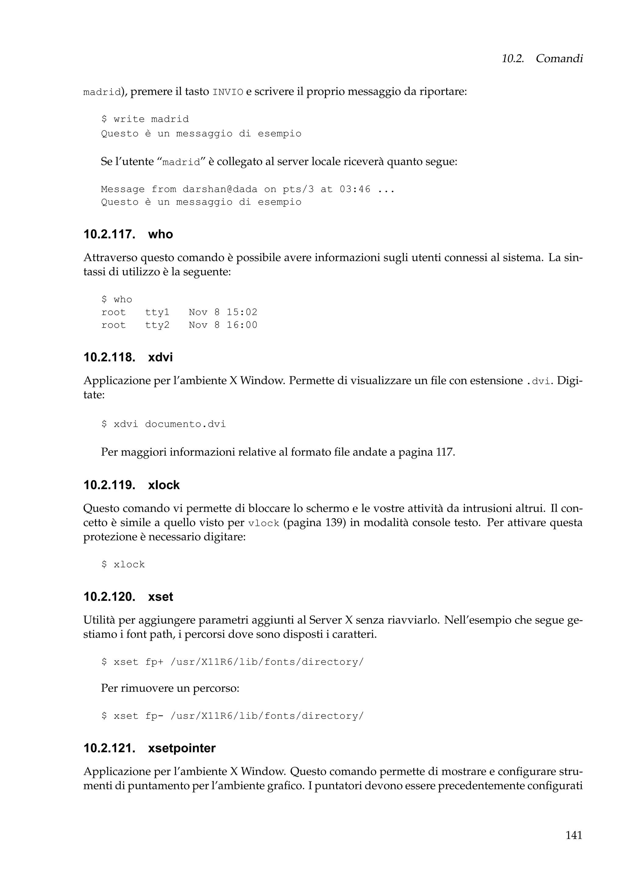 10.2. Comandi
madrid), premere il tasto INVIO e scrivere il proprio messaggio da riportare:
$ write madrid
Questo è un messaggio di esempio

Se l’utente “madrid” è collegato al server locale riceverà quanto segue:
Message from darshan@dada on pts/3 at 03:46 ...
Questo è un messaggio di esempio

10.2.117. who
Attraverso questo comando è possibile avere informazioni sugli utenti connessi al sistema. La sintassi di utilizzo è la seguente:
$ who
root
root

tty1
tty2

Nov 8 15:02
Nov 8 16:00

10.2.118. xdvi
Applicazione per l’ambiente X Window. Permette di visualizzare un ﬁle con estensione .dvi. Digitate:
$ xdvi documento.dvi

Per maggiori informazioni relative al formato ﬁle andate a pagina 117.

10.2.119. xlock
Questo comando vi permette di bloccare lo schermo e le vostre attività da intrusioni altrui. Il concetto è simile a quello visto per vlock (pagina 139) in modalità console testo. Per attivare questa
protezione è necessario digitare:
$ xlock

10.2.120. xset
Utilità per aggiungere parametri aggiunti al Server X senza riavviarlo. Nell’esempio che segue gestiamo i font path, i percorsi dove sono disposti i caratteri.
$ xset fp+ /usr/X11R6/lib/fonts/directory/

Per rimuovere un percorso:
$ xset fp- /usr/X11R6/lib/fonts/directory/

10.2.121. xsetpointer
Applicazione per l’ambiente X Window. Questo comando permette di mostrare e conﬁgurare strumenti di puntamento per l’ambiente graﬁco. I puntatori devono essere precedentemente conﬁgurati

141

 
