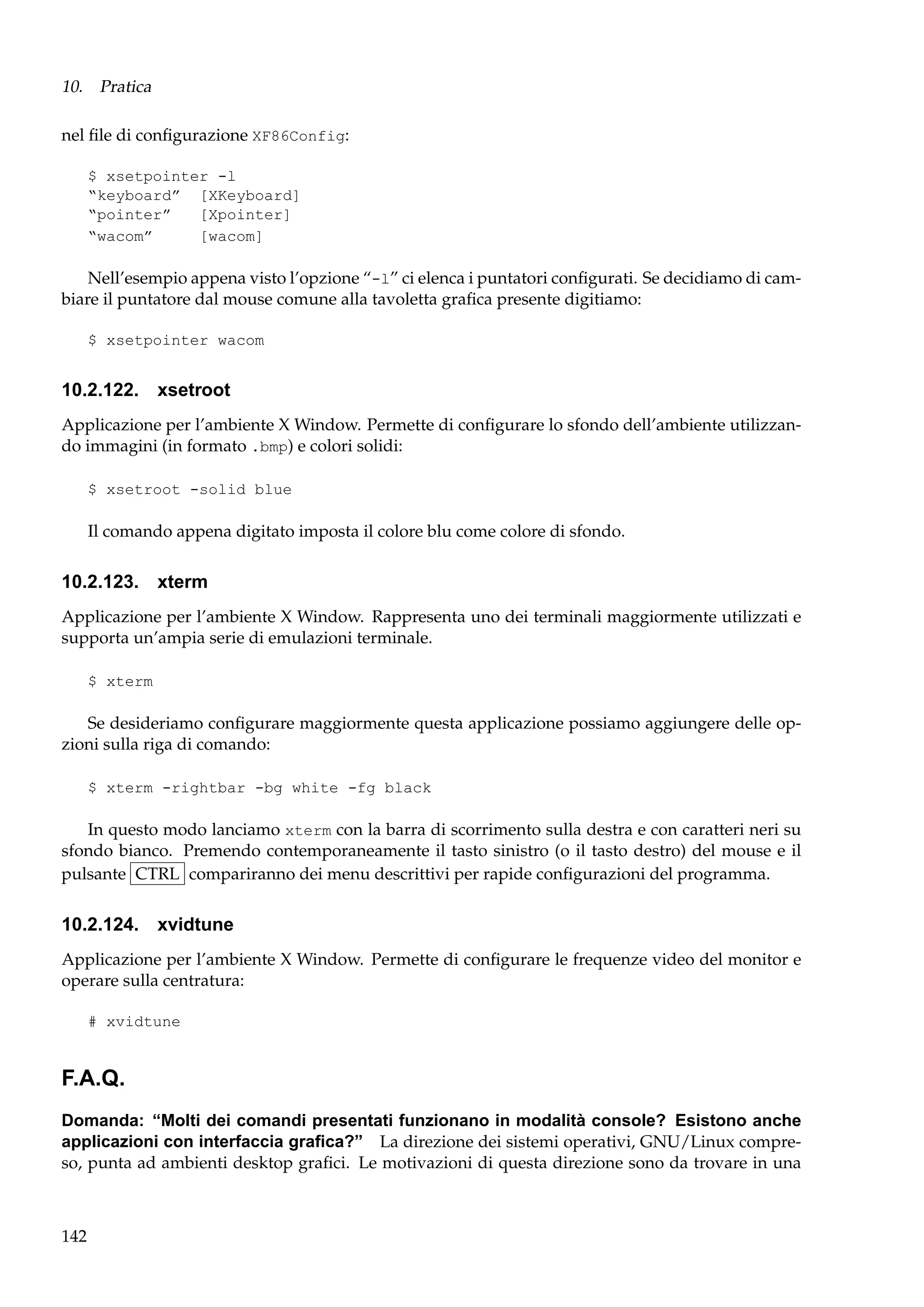 10. Pratica
nel ﬁle di conﬁgurazione XF86Config:
$ xsetpointer -l
“keyboard” [XKeyboard]
“pointer”
[Xpointer]
“wacom”
[wacom]

Nell’esempio appena visto l’opzione “-l” ci elenca i puntatori conﬁgurati. Se decidiamo di cambiare il puntatore dal mouse comune alla tavoletta graﬁca presente digitiamo:
$ xsetpointer wacom

10.2.122. xsetroot
Applicazione per l’ambiente X Window. Permette di conﬁgurare lo sfondo dell’ambiente utilizzando immagini (in formato .bmp) e colori solidi:
$ xsetroot -solid blue

Il comando appena digitato imposta il colore blu come colore di sfondo.

10.2.123. xterm
Applicazione per l’ambiente X Window. Rappresenta uno dei terminali maggiormente utilizzati e
supporta un’ampia serie di emulazioni terminale.
$ xterm

Se desideriamo conﬁgurare maggiormente questa applicazione possiamo aggiungere delle opzioni sulla riga di comando:
$ xterm -rightbar -bg white -fg black

In questo modo lanciamo xterm con la barra di scorrimento sulla destra e con caratteri neri su
sfondo bianco. Premendo contemporaneamente il tasto sinistro (o il tasto destro) del mouse e il
pulsante CTRL compariranno dei menu descrittivi per rapide conﬁgurazioni del programma.

10.2.124.

xvidtune

Applicazione per l’ambiente X Window. Permette di conﬁgurare le frequenze video del monitor e
operare sulla centratura:
# xvidtune

F.A.Q.
Domanda: “Molti dei comandi presentati funzionano in modalità console? Esistono anche
applicazioni con interfaccia graﬁca?” La direzione dei sistemi operativi, GNU/Linux compreso, punta ad ambienti desktop graﬁci. Le motivazioni di questa direzione sono da trovare in una

142

 