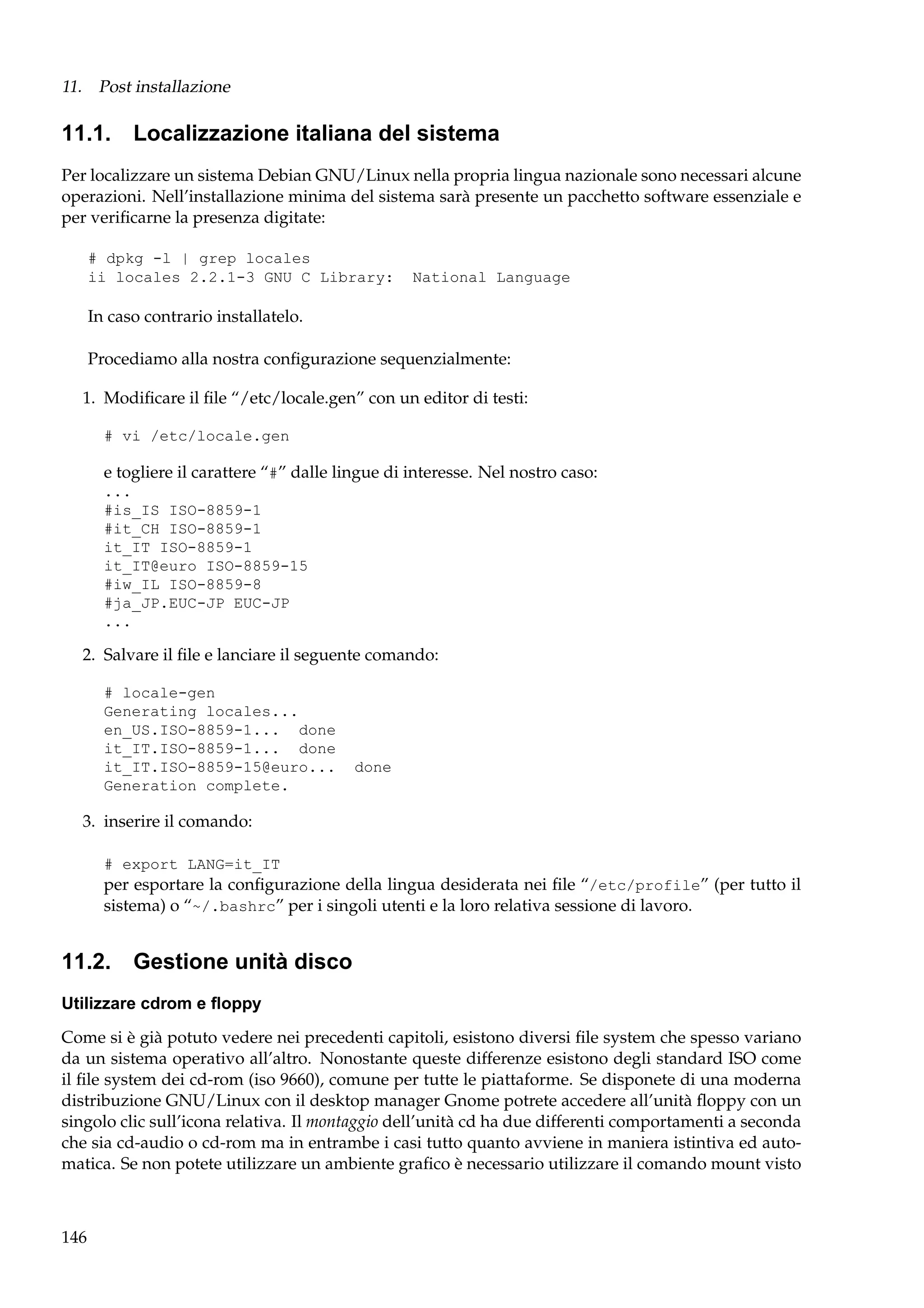 11. Post installazione

11.1. Localizzazione italiana del sistema
Per localizzare un sistema Debian GNU/Linux nella propria lingua nazionale sono necessari alcune
operazioni. Nell’installazione minima del sistema sarà presente un pacchetto software essenziale e
per veriﬁcarne la presenza digitate:
# dpkg -l | grep locales
ii locales 2.2.1-3 GNU C Library:

National Language

In caso contrario installatelo.
Procediamo alla nostra conﬁgurazione sequenzialmente:
1. Modiﬁcare il ﬁle “/etc/locale.gen” con un editor di testi:
# vi /etc/locale.gen

e togliere il carattere “#” dalle lingue di interesse. Nel nostro caso:
...
#is_IS ISO-8859-1
#it_CH ISO-8859-1
it_IT ISO-8859-1
it_IT@euro ISO-8859-15
#iw_IL ISO-8859-8
#ja_JP.EUC-JP EUC-JP
...

2. Salvare il ﬁle e lanciare il seguente comando:
# locale-gen
Generating locales...
en_US.ISO-8859-1... done
it_IT.ISO-8859-1... done
it_IT.ISO-8859-15@euro...
Generation complete.

done

3. inserire il comando:
# export LANG=it_IT

per esportare la conﬁgurazione della lingua desiderata nei ﬁle “/etc/profile” (per tutto il
sistema) o “~/.bashrc” per i singoli utenti e la loro relativa sessione di lavoro.

11.2. Gestione unità disco
Utilizzare cdrom e ﬂoppy
Come si è già potuto vedere nei precedenti capitoli, esistono diversi ﬁle system che spesso variano
da un sistema operativo all’altro. Nonostante queste differenze esistono degli standard ISO come
il ﬁle system dei cd-rom (iso 9660), comune per tutte le piattaforme. Se disponete di una moderna
distribuzione GNU/Linux con il desktop manager Gnome potrete accedere all’unità ﬂoppy con un
singolo clic sull’icona relativa. Il montaggio dell’unità cd ha due differenti comportamenti a seconda
che sia cd-audio o cd-rom ma in entrambe i casi tutto quanto avviene in maniera istintiva ed automatica. Se non potete utilizzare un ambiente graﬁco è necessario utilizzare il comando mount visto

146

 
