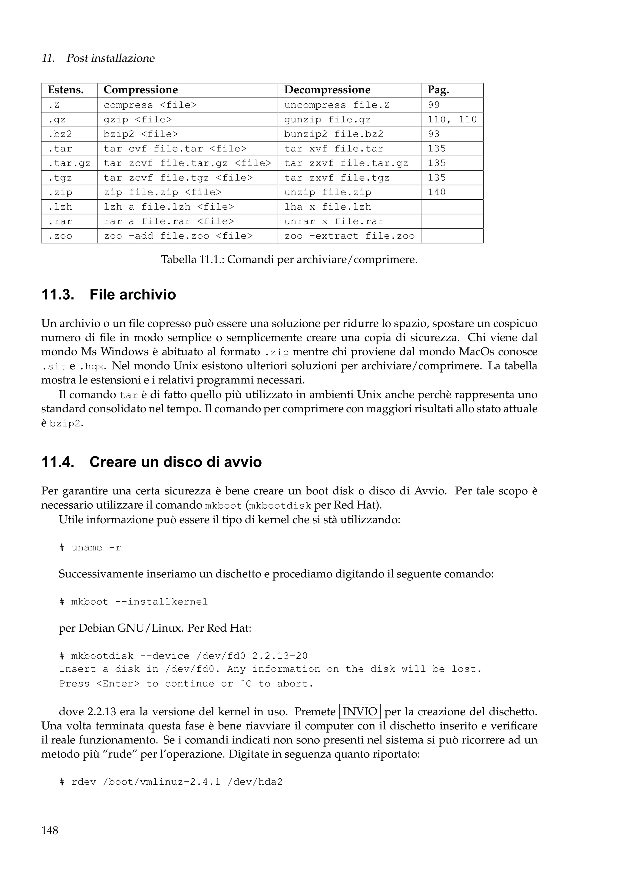 11. Post installazione
Estens.

Compressione

Decompressione

Pag.

.Z
.gz
.bz2
.tar
.tar.gz
.tgz
.zip
.lzh
.rar
.zoo

compress <file>
gzip <file>
bzip2 <file>
tar cvf file.tar <file>
tar zcvf file.tar.gz <file>
tar zcvf file.tgz <file>
zip file.zip <file>
lzh a file.lzh <file>
rar a file.rar <file>
zoo -add file.zoo <file>

uncompress file.Z
gunzip file.gz
bunzip2 file.bz2
tar xvf file.tar
tar zxvf file.tar.gz
tar zxvf file.tgz
unzip file.zip
lha x file.lzh
unrar x file.rar
zoo -extract file.zoo

99
110, 110
93
135
135
135
140

Tabella 11.1.: Comandi per archiviare/comprimere.

11.3.

File archivio

Un archivio o un ﬁle copresso può essere una soluzione per ridurre lo spazio, spostare un cospicuo
numero di ﬁle in modo semplice o semplicemente creare una copia di sicurezza. Chi viene dal
mondo Ms Windows è abituato al formato .zip mentre chi proviene dal mondo MacOs conosce
.sit e .hqx. Nel mondo Unix esistono ulteriori soluzioni per archiviare/comprimere. La tabella
mostra le estensioni e i relativi programmi necessari.
Il comando tar è di fatto quello più utilizzato in ambienti Unix anche perchè rappresenta uno
standard consolidato nel tempo. Il comando per comprimere con maggiori risultati allo stato attuale
è bzip2.

11.4.

Creare un disco di avvio

Per garantire una certa sicurezza è bene creare un boot disk o disco di Avvio. Per tale scopo è
necessario utilizzare il comando mkboot (mkbootdisk per Red Hat).
Utile informazione può essere il tipo di kernel che si stà utilizzando:
# uname -r

Successivamente inseriamo un dischetto e procediamo digitando il seguente comando:
# mkboot --installkernel

per Debian GNU/Linux. Per Red Hat:
# mkbootdisk --device /dev/fd0 2.2.13-20
Insert a disk in /dev/fd0. Any information on the disk will be lost.
Press <Enter> to continue or ˆC to abort.

dove 2.2.13 era la versione del kernel in uso. Premete INVIO per la creazione del dischetto.
Una volta terminata questa fase è bene riavviare il computer con il dischetto inserito e veriﬁcare
il reale funzionamento. Se i comandi indicati non sono presenti nel sistema si può ricorrere ad un
metodo più “rude” per l’operazione. Digitate in seguenza quanto riportato:
# rdev /boot/vmlinuz-2.4.1 /dev/hda2

148

 