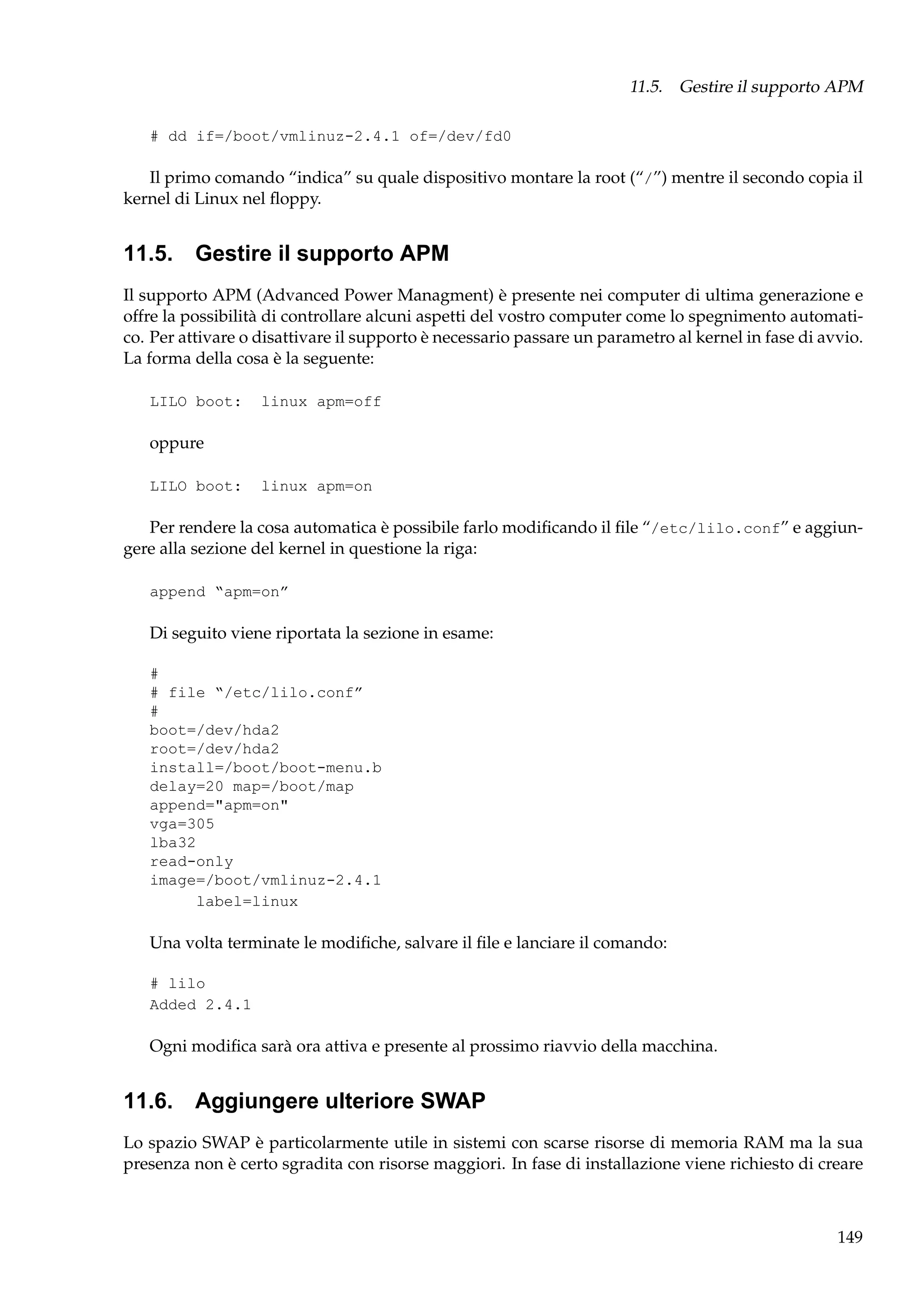 11.5. Gestire il supporto APM
# dd if=/boot/vmlinuz-2.4.1 of=/dev/fd0

Il primo comando “indica” su quale dispositivo montare la root (“/”) mentre il secondo copia il
kernel di Linux nel ﬂoppy.

11.5. Gestire il supporto APM
Il supporto APM (Advanced Power Managment) è presente nei computer di ultima generazione e
offre la possibilità di controllare alcuni aspetti del vostro computer come lo spegnimento automatico. Per attivare o disattivare il supporto è necessario passare un parametro al kernel in fase di avvio.
La forma della cosa è la seguente:
LILO boot:

linux apm=off

oppure
LILO boot:

linux apm=on

Per rendere la cosa automatica è possibile farlo modiﬁcando il ﬁle “/etc/lilo.conf” e aggiungere alla sezione del kernel in questione la riga:
append “apm=on”

Di seguito viene riportata la sezione in esame:
#
# file “/etc/lilo.conf”
#
boot=/dev/hda2
root=/dev/hda2
install=/boot/boot-menu.b
delay=20 map=/boot/map
append="apm=on"
vga=305
lba32
read-only
image=/boot/vmlinuz-2.4.1
label=linux

Una volta terminate le modiﬁche, salvare il ﬁle e lanciare il comando:
# lilo
Added 2.4.1

Ogni modiﬁca sarà ora attiva e presente al prossimo riavvio della macchina.

11.6. Aggiungere ulteriore SWAP
Lo spazio SWAP è particolarmente utile in sistemi con scarse risorse di memoria RAM ma la sua
presenza non è certo sgradita con risorse maggiori. In fase di installazione viene richiesto di creare

149

 