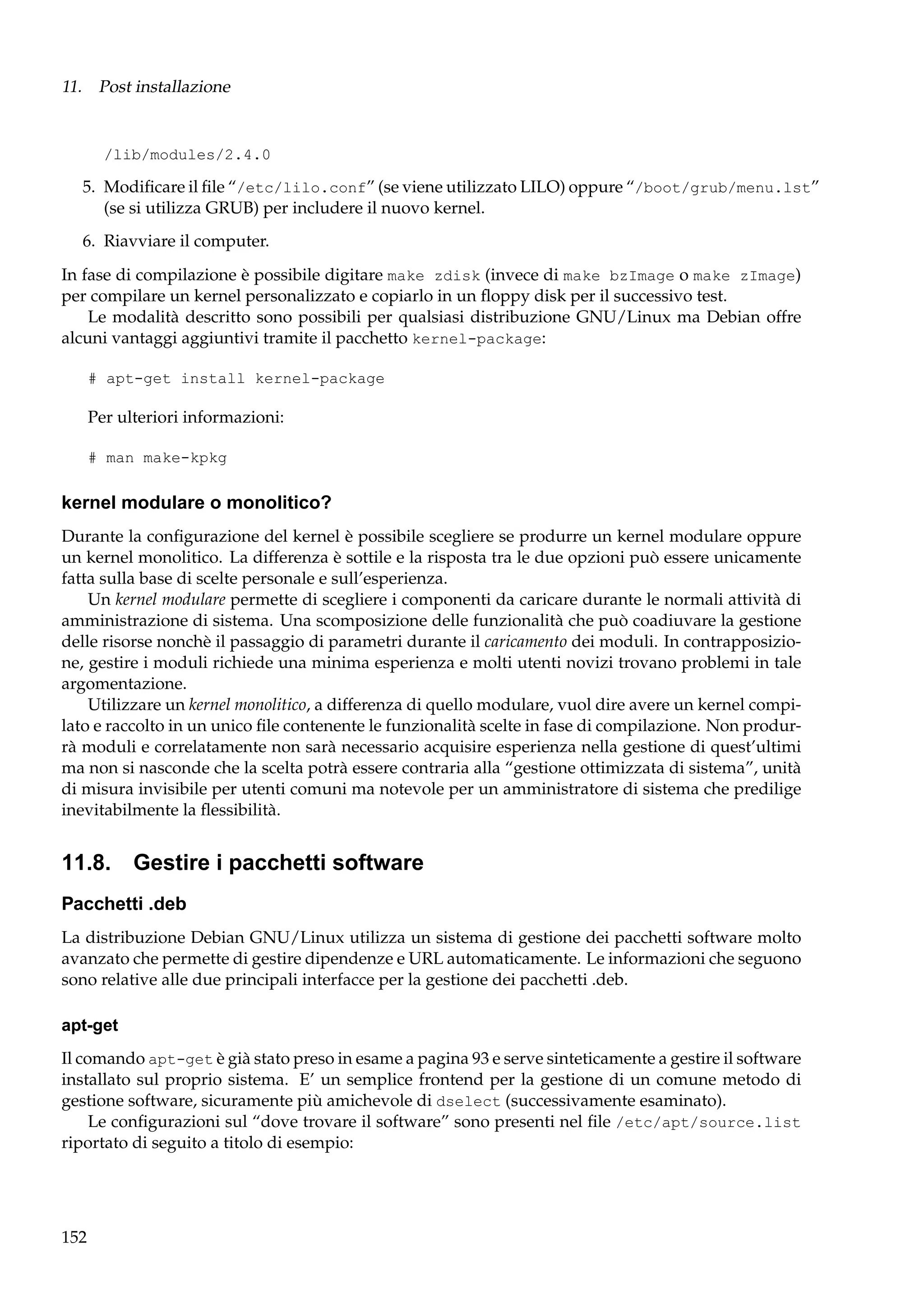 11. Post installazione

/lib/modules/2.4.0

5. Modiﬁcare il ﬁle “/etc/lilo.conf” (se viene utilizzato LILO) oppure “/boot/grub/menu.lst”
(se si utilizza GRUB) per includere il nuovo kernel.
6. Riavviare il computer.
In fase di compilazione è possibile digitare make zdisk (invece di make bzImage o make zImage)
per compilare un kernel personalizzato e copiarlo in un ﬂoppy disk per il successivo test.
Le modalità descritto sono possibili per qualsiasi distribuzione GNU/Linux ma Debian offre
alcuni vantaggi aggiuntivi tramite il pacchetto kernel-package:
# apt-get install kernel-package

Per ulteriori informazioni:
# man make-kpkg

kernel modulare o monolitico?
Durante la conﬁgurazione del kernel è possibile scegliere se produrre un kernel modulare oppure
un kernel monolitico. La differenza è sottile e la risposta tra le due opzioni può essere unicamente
fatta sulla base di scelte personale e sull’esperienza.
Un kernel modulare permette di scegliere i componenti da caricare durante le normali attività di
amministrazione di sistema. Una scomposizione delle funzionalità che può coadiuvare la gestione
delle risorse nonchè il passaggio di parametri durante il caricamento dei moduli. In contrapposizione, gestire i moduli richiede una minima esperienza e molti utenti novizi trovano problemi in tale
argomentazione.
Utilizzare un kernel monolitico, a differenza di quello modulare, vuol dire avere un kernel compilato e raccolto in un unico ﬁle contenente le funzionalità scelte in fase di compilazione. Non produrrà moduli e correlatamente non sarà necessario acquisire esperienza nella gestione di quest’ultimi
ma non si nasconde che la scelta potrà essere contraria alla “gestione ottimizzata di sistema”, unità
di misura invisibile per utenti comuni ma notevole per un amministratore di sistema che predilige
inevitabilmente la ﬂessibilità.

11.8. Gestire i pacchetti software
Pacchetti .deb
La distribuzione Debian GNU/Linux utilizza un sistema di gestione dei pacchetti software molto
avanzato che permette di gestire dipendenze e URL automaticamente. Le informazioni che seguono
sono relative alle due principali interfacce per la gestione dei pacchetti .deb.
apt-get
Il comando apt-get è già stato preso in esame a pagina 93 e serve sinteticamente a gestire il software
installato sul proprio sistema. E’ un semplice frontend per la gestione di un comune metodo di
gestione software, sicuramente più amichevole di dselect (successivamente esaminato).
Le conﬁgurazioni sul “dove trovare il software” sono presenti nel ﬁle /etc/apt/source.list
riportato di seguito a titolo di esempio:

152

 