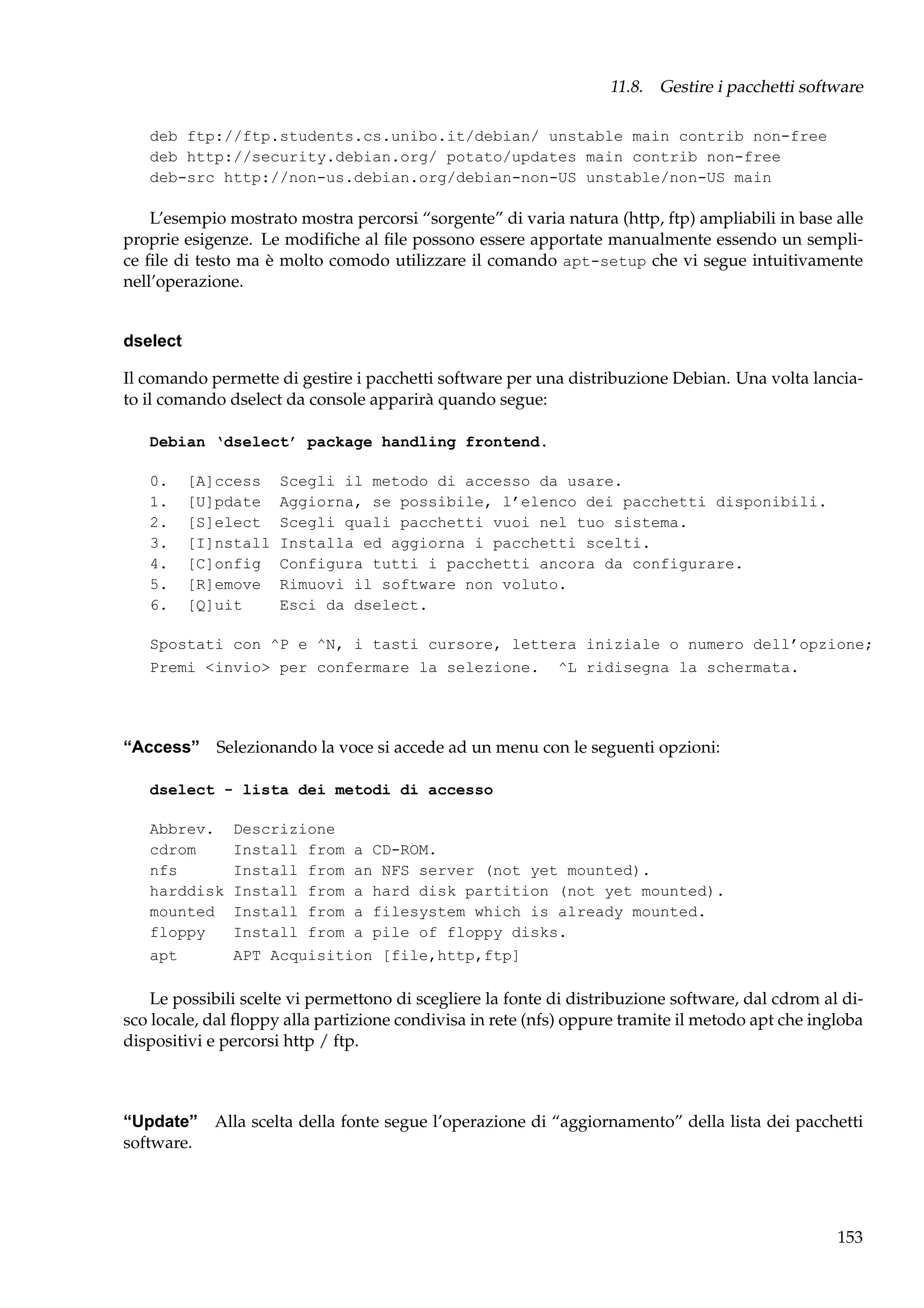 11.8. Gestire i pacchetti software
deb ftp://ftp.students.cs.unibo.it/debian/ unstable main contrib non-free
deb http://security.debian.org/ potato/updates main contrib non-free
deb-src http://non-us.debian.org/debian-non-US unstable/non-US main

L’esempio mostrato mostra percorsi “sorgente” di varia natura (http, ftp) ampliabili in base alle
proprie esigenze. Le modiﬁche al ﬁle possono essere apportate manualmente essendo un semplice ﬁle di testo ma è molto comodo utilizzare il comando apt-setup che vi segue intuitivamente
nell’operazione.

dselect
Il comando permette di gestire i pacchetti software per una distribuzione Debian. Una volta lanciato il comando dselect da console apparirà quando segue:
Debian ‘dselect’ package handling frontend.
0.
1.
2.
3.
4.
5.
6.

[A]ccess
[U]pdate
[S]elect
[I]nstall
[C]onfig
[R]emove
[Q]uit

Scegli il metodo di accesso da usare.
Aggiorna, se possibile, l’elenco dei pacchetti disponibili.
Scegli quali pacchetti vuoi nel tuo sistema.
Installa ed aggiorna i pacchetti scelti.
Configura tutti i pacchetti ancora da configurare.
Rimuovi il software non voluto.
Esci da dselect.

Spostati con ^P e ^N, i tasti cursore, lettera iniziale o numero dell’opzione;
Premi <invio> per confermare la selezione. ^L ridisegna la schermata.

“Access” Selezionando la voce si accede ad un menu con le seguenti opzioni:
dselect - lista dei metodi di accesso
Abbrev.
cdrom
nfs
harddisk
mounted
floppy
apt

Descrizione
Install from a CD-ROM.
Install from an NFS server (not yet mounted).
Install from a hard disk partition (not yet mounted).
Install from a filesystem which is already mounted.
Install from a pile of floppy disks.
APT Acquisition [file,http,ftp]

Le possibili scelte vi permettono di scegliere la fonte di distribuzione software, dal cdrom al disco locale, dal ﬂoppy alla partizione condivisa in rete (nfs) oppure tramite il metodo apt che ingloba
dispositivi e percorsi http / ftp.

“Update” Alla scelta della fonte segue l’operazione di “aggiornamento” della lista dei pacchetti
software.

153

 