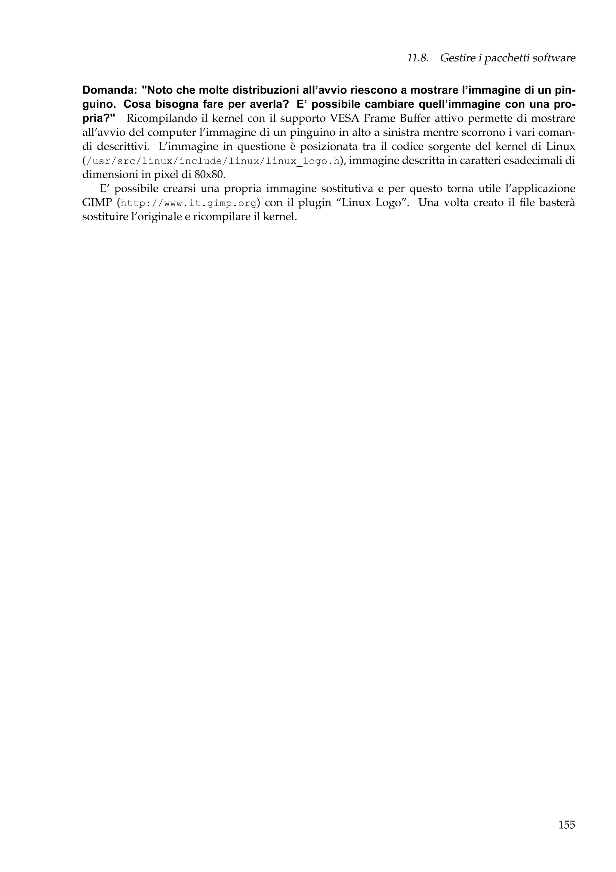11.8. Gestire i pacchetti software
Domanda: "Noto che molte distribuzioni all’avvio riescono a mostrare l’immagine di un pinguino. Cosa bisogna fare per averla? E’ possibile cambiare quell’immagine con una propria?" Ricompilando il kernel con il supporto VESA Frame Buffer attivo permette di mostrare
all’avvio del computer l’immagine di un pinguino in alto a sinistra mentre scorrono i vari comandi descrittivi. L’immagine in questione è posizionata tra il codice sorgente del kernel di Linux
(/usr/src/linux/include/linux/linux_logo.h), immagine descritta in caratteri esadecimali di
dimensioni in pixel di 80x80.
E’ possibile crearsi una propria immagine sostitutiva e per questo torna utile l’applicazione
GIMP (http://www.it.gimp.org) con il plugin “Linux Logo”. Una volta creato il ﬁle basterà
sostituire l’originale e ricompilare il kernel.

155

 