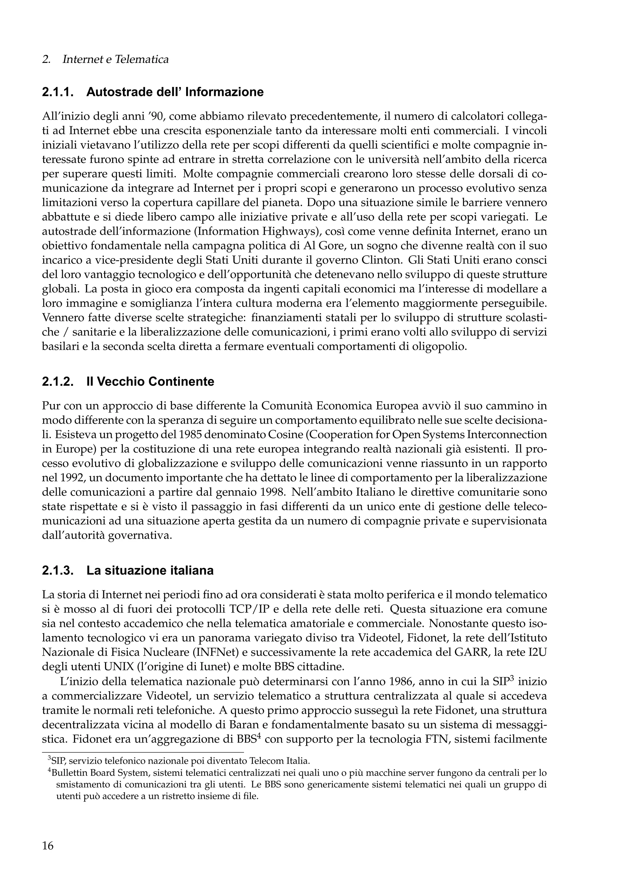 2. Internet e Telematica

2.1.1. Autostrade dell’ Informazione
All’inizio degli anni ’90, come abbiamo rilevato precedentemente, il numero di calcolatori collegati ad Internet ebbe una crescita esponenziale tanto da interessare molti enti commerciali. I vincoli
iniziali vietavano l’utilizzo della rete per scopi differenti da quelli scientiﬁci e molte compagnie interessate furono spinte ad entrare in stretta correlazione con le università nell’ambito della ricerca
per superare questi limiti. Molte compagnie commerciali crearono loro stesse delle dorsali di comunicazione da integrare ad Internet per i propri scopi e generarono un processo evolutivo senza
limitazioni verso la copertura capillare del pianeta. Dopo una situazione simile le barriere vennero
abbattute e si diede libero campo alle iniziative private e all’uso della rete per scopi variegati. Le
autostrade dell’informazione (Information Highways), così come venne deﬁnita Internet, erano un
obiettivo fondamentale nella campagna politica di Al Gore, un sogno che divenne realtà con il suo
incarico a vice-presidente degli Stati Uniti durante il governo Clinton. Gli Stati Uniti erano consci
del loro vantaggio tecnologico e dell’opportunità che detenevano nello sviluppo di queste strutture
globali. La posta in gioco era composta da ingenti capitali economici ma l’interesse di modellare a
loro immagine e somiglianza l’intera cultura moderna era l’elemento maggiormente perseguibile.
Vennero fatte diverse scelte strategiche: ﬁnanziamenti statali per lo sviluppo di strutture scolastiche / sanitarie e la liberalizzazione delle comunicazioni, i primi erano volti allo sviluppo di servizi
basilari e la seconda scelta diretta a fermare eventuali comportamenti di oligopolio.

2.1.2. Il Vecchio Continente
Pur con un approccio di base differente la Comunità Economica Europea avviò il suo cammino in
modo differente con la speranza di seguire un comportamento equilibrato nelle sue scelte decisionali. Esisteva un progetto del 1985 denominato Cosine (Cooperation for Open Systems Interconnection
in Europe) per la costituzione di una rete europea integrando realtà nazionali già esistenti. Il processo evolutivo di globalizzazione e sviluppo delle comunicazioni venne riassunto in un rapporto
nel 1992, un documento importante che ha dettato le linee di comportamento per la liberalizzazione
delle comunicazioni a partire dal gennaio 1998. Nell’ambito Italiano le direttive comunitarie sono
state rispettate e si è visto il passaggio in fasi differenti da un unico ente di gestione delle telecomunicazioni ad una situazione aperta gestita da un numero di compagnie private e supervisionata
dall’autorità governativa.

2.1.3. La situazione italiana
La storia di Internet nei periodi ﬁno ad ora considerati è stata molto periferica e il mondo telematico
si è mosso al di fuori dei protocolli TCP/IP e della rete delle reti. Questa situazione era comune
sia nel contesto accademico che nella telematica amatoriale e commerciale. Nonostante questo isolamento tecnologico vi era un panorama variegato diviso tra Videotel, Fidonet, la rete dell’Istituto
Nazionale di Fisica Nucleare (INFNet) e successivamente la rete accademica del GARR, la rete I2U
degli utenti UNIX (l’origine di Iunet) e molte BBS cittadine.
L’inizio della telematica nazionale può determinarsi con l’anno 1986, anno in cui la SIP3 inizio
a commercializzare Videotel, un servizio telematico a struttura centralizzata al quale si accedeva
tramite le normali reti telefoniche. A questo primo approccio susseguì la rete Fidonet, una struttura
decentralizzata vicina al modello di Baran e fondamentalmente basato su un sistema di messaggistica. Fidonet era un’aggregazione di BBS4 con supporto per la tecnologia FTN, sistemi facilmente
3
4

SIP, servizio telefonico nazionale poi diventato Telecom Italia.
Bullettin Board System, sistemi telematici centralizzati nei quali uno o più macchine server fungono da centrali per lo
smistamento di comunicazioni tra gli utenti. Le BBS sono genericamente sistemi telematici nei quali un gruppo di
utenti può accedere a un ristretto insieme di ﬁle.

16

 
