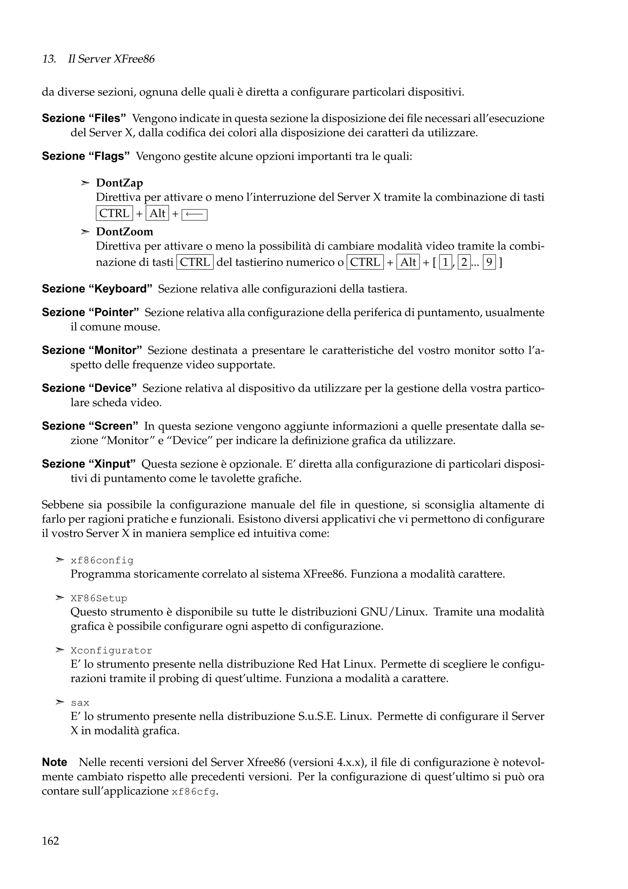 13. Il Server XFree86
da diverse sezioni, ognuna delle quali è diretta a conﬁgurare particolari dispositivi.
Sezione “Files” Vengono indicate in questa sezione la disposizione dei ﬁle necessari all’esecuzione
del Server X, dalla codiﬁca dei colori alla disposizione dei caratteri da utilizzare.
Sezione “Flags” Vengono gestite alcune opzioni importanti tra le quali:
¢ DontZap

Direttiva per attivare o meno l’interruzione del Server X tramite la combinazione di tasti
CTRL + Alt + ←−
¢ DontZoom

Direttiva per attivare o meno la possibilità di cambiare modalità video tramite la combinazione di tasti CTRL del tastierino numerico o CTRL + Alt + [ 1 , 2 ... 9 ]
Sezione “Keyboard” Sezione relativa alle conﬁgurazioni della tastiera.
Sezione “Pointer” Sezione relativa alla conﬁgurazione della periferica di puntamento, usualmente
il comune mouse.
Sezione “Monitor” Sezione destinata a presentare le caratteristiche del vostro monitor sotto l’aspetto delle frequenze video supportate.
Sezione “Device” Sezione relativa al dispositivo da utilizzare per la gestione della vostra particolare scheda video.
Sezione “Screen” In questa sezione vengono aggiunte informazioni a quelle presentate dalla sezione “Monitor” e “Device” per indicare la deﬁnizione graﬁca da utilizzare.
Sezione “Xinput” Questa sezione è opzionale. E’ diretta alla conﬁgurazione di particolari dispositivi di puntamento come le tavolette graﬁche.
Sebbene sia possibile la conﬁgurazione manuale del ﬁle in questione, si sconsiglia altamente di
farlo per ragioni pratiche e funzionali. Esistono diversi applicativi che vi permettono di conﬁgurare
il vostro Server X in maniera semplice ed intuitiva come:
¢ xf86config

Programma storicamente correlato al sistema XFree86. Funziona a modalità carattere.
¢ XF86Setup

Questo strumento è disponibile su tutte le distribuzioni GNU/Linux. Tramite una modalità
graﬁca è possibile conﬁgurare ogni aspetto di conﬁgurazione.
¢ Xconfigurator

E’ lo strumento presente nella distribuzione Red Hat Linux. Permette di scegliere le conﬁgurazioni tramite il probing di quest’ultime. Funziona a modalità a carattere.
¢ sax

E’ lo strumento presente nella distribuzione S.u.S.E. Linux. Permette di conﬁgurare il Server
X in modalità graﬁca.
Note Nelle recenti versioni del Server Xfree86 (versioni 4.x.x), il ﬁle di conﬁgurazione è notevolmente cambiato rispetto alle precedenti versioni. Per la conﬁgurazione di quest’ultimo si può ora
contare sull’applicazione xf86cfg.

162

 