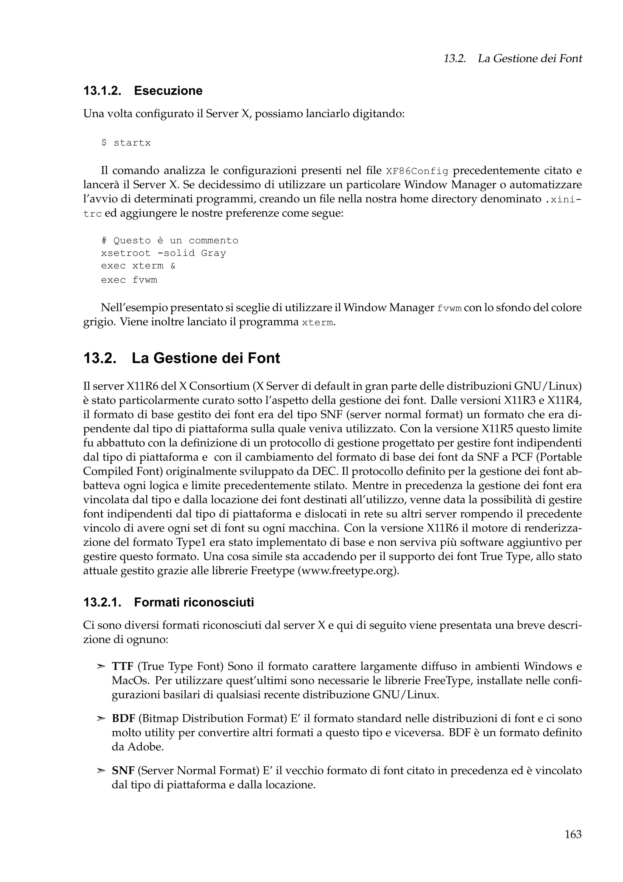 13.2. La Gestione dei Font

13.1.2. Esecuzione
Una volta conﬁgurato il Server X, possiamo lanciarlo digitando:
$ startx

Il comando analizza le conﬁgurazioni presenti nel ﬁle XF86Config precedentemente citato e
lancerà il Server X. Se decidessimo di utilizzare un particolare Window Manager o automatizzare
l’avvio di determinati programmi, creando un ﬁle nella nostra home directory denominato .xinitrc ed aggiungere le nostre preferenze come segue:
# Questo è un commento
xsetroot -solid Gray
exec xterm &
exec fvwm

Nell’esempio presentato si sceglie di utilizzare il Window Manager fvwm con lo sfondo del colore
grigio. Viene inoltre lanciato il programma xterm.

13.2. La Gestione dei Font
Il server X11R6 del X Consortium (X Server di default in gran parte delle distribuzioni GNU/Linux)
è stato particolarmente curato sotto l’aspetto della gestione dei font. Dalle versioni X11R3 e X11R4,
il formato di base gestito dei font era del tipo SNF (server normal format) un formato che era dipendente dal tipo di piattaforma sulla quale veniva utilizzato. Con la versione X11R5 questo limite
fu abbattuto con la deﬁnizione di un protocollo di gestione progettato per gestire font indipendenti
dal tipo di piattaforma e con il cambiamento del formato di base dei font da SNF a PCF (Portable
Compiled Font) originalmente sviluppato da DEC. Il protocollo deﬁnito per la gestione dei font abbatteva ogni logica e limite precedentemente stilato. Mentre in precedenza la gestione dei font era
vincolata dal tipo e dalla locazione dei font destinati all’utilizzo, venne data la possibilità di gestire
font indipendenti dal tipo di piattaforma e dislocati in rete su altri server rompendo il precedente
vincolo di avere ogni set di font su ogni macchina. Con la versione X11R6 il motore di renderizzazione del formato Type1 era stato implementato di base e non serviva più software aggiuntivo per
gestire questo formato. Una cosa simile sta accadendo per il supporto dei font True Type, allo stato
attuale gestito grazie alle librerie Freetype (www.freetype.org).

13.2.1. Formati riconosciuti
Ci sono diversi formati riconosciuti dal server X e qui di seguito viene presentata una breve descrizione di ognuno:
¢ TTF (True Type Font) Sono il formato carattere largamente diffuso in ambienti Windows e

MacOs. Per utilizzare quest’ultimi sono necessarie le librerie FreeType, installate nelle conﬁgurazioni basilari di qualsiasi recente distribuzione GNU/Linux.
¢ BDF (Bitmap Distribution Format) E’ il formato standard nelle distribuzioni di font e ci sono

molto utility per convertire altri formati a questo tipo e viceversa. BDF è un formato deﬁnito
da Adobe.
¢ SNF (Server Normal Format) E’ il vecchio formato di font citato in precedenza ed è vincolato

dal tipo di piattaforma e dalla locazione.

163

 