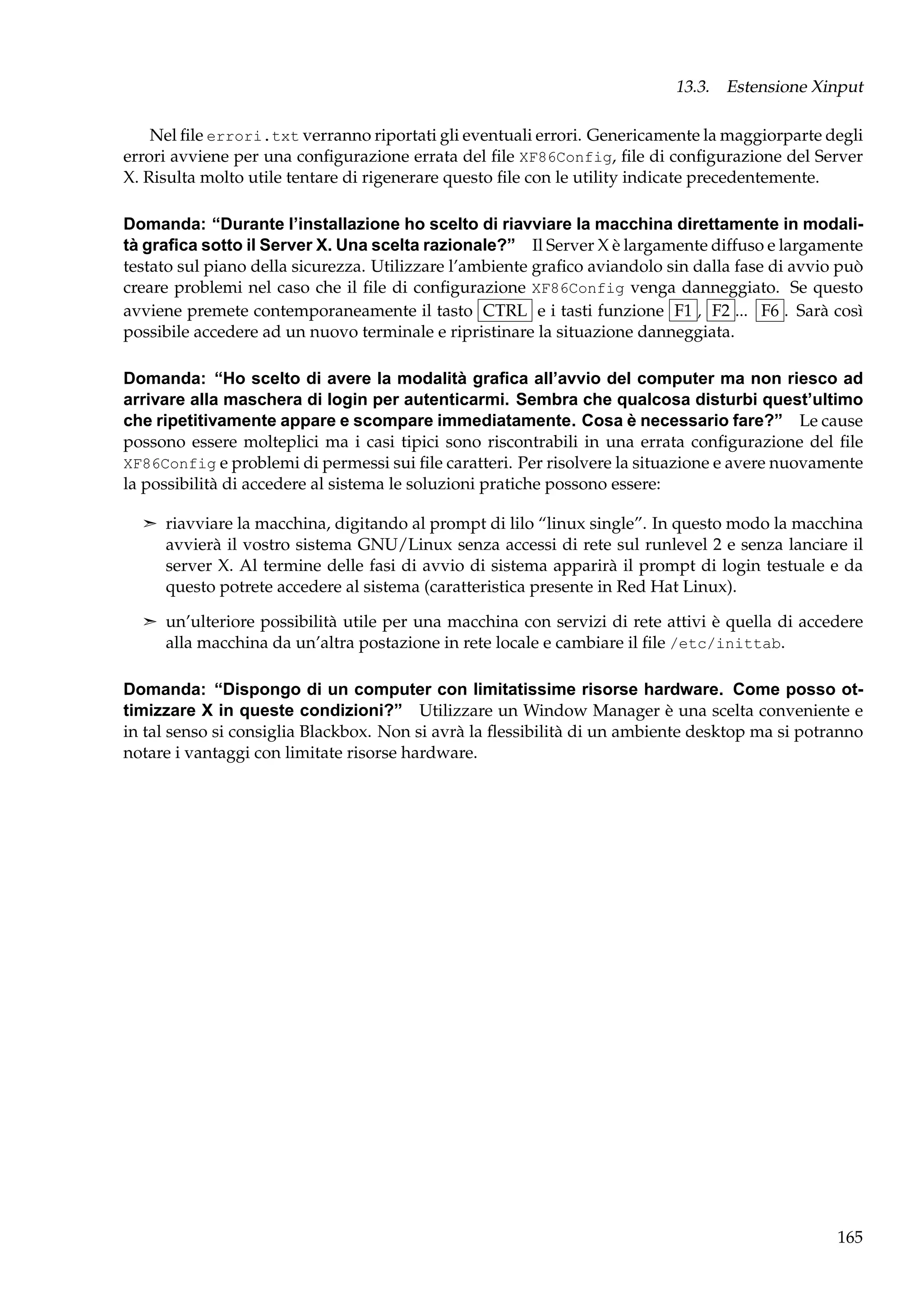 13.3. Estensione Xinput
Nel ﬁle errori.txt verranno riportati gli eventuali errori. Genericamente la maggiorparte degli
errori avviene per una conﬁgurazione errata del ﬁle XF86Config, ﬁle di conﬁgurazione del Server
X. Risulta molto utile tentare di rigenerare questo ﬁle con le utility indicate precedentemente.
Domanda: “Durante l’installazione ho scelto di riavviare la macchina direttamente in modalità graﬁca sotto il Server X. Una scelta razionale?” Il Server X è largamente diffuso e largamente
testato sul piano della sicurezza. Utilizzare l’ambiente graﬁco aviandolo sin dalla fase di avvio può
creare problemi nel caso che il ﬁle di conﬁgurazione XF86Config venga danneggiato. Se questo
avviene premete contemporaneamente il tasto CTRL e i tasti funzione F1 , F2 ... F6 . Sarà così
possibile accedere ad un nuovo terminale e ripristinare la situazione danneggiata.
Domanda: “Ho scelto di avere la modalità graﬁca all’avvio del computer ma non riesco ad
arrivare alla maschera di login per autenticarmi. Sembra che qualcosa disturbi quest’ultimo
che ripetitivamente appare e scompare immediatamente. Cosa è necessario fare?” Le cause
possono essere molteplici ma i casi tipici sono riscontrabili in una errata conﬁgurazione del ﬁle
XF86Config e problemi di permessi sui ﬁle caratteri. Per risolvere la situazione e avere nuovamente
la possibilità di accedere al sistema le soluzioni pratiche possono essere:
¢ riavviare la macchina, digitando al prompt di lilo “linux single”. In questo modo la macchina

avvierà il vostro sistema GNU/Linux senza accessi di rete sul runlevel 2 e senza lanciare il
server X. Al termine delle fasi di avvio di sistema apparirà il prompt di login testuale e da
questo potrete accedere al sistema (caratteristica presente in Red Hat Linux).
¢ un’ulteriore possibilità utile per una macchina con servizi di rete attivi è quella di accedere
alla macchina da un’altra postazione in rete locale e cambiare il ﬁle /etc/inittab.

Domanda: “Dispongo di un computer con limitatissime risorse hardware. Come posso ottimizzare X in queste condizioni?” Utilizzare un Window Manager è una scelta conveniente e
in tal senso si consiglia Blackbox. Non si avrà la ﬂessibilità di un ambiente desktop ma si potranno
notare i vantaggi con limitate risorse hardware.

165

 