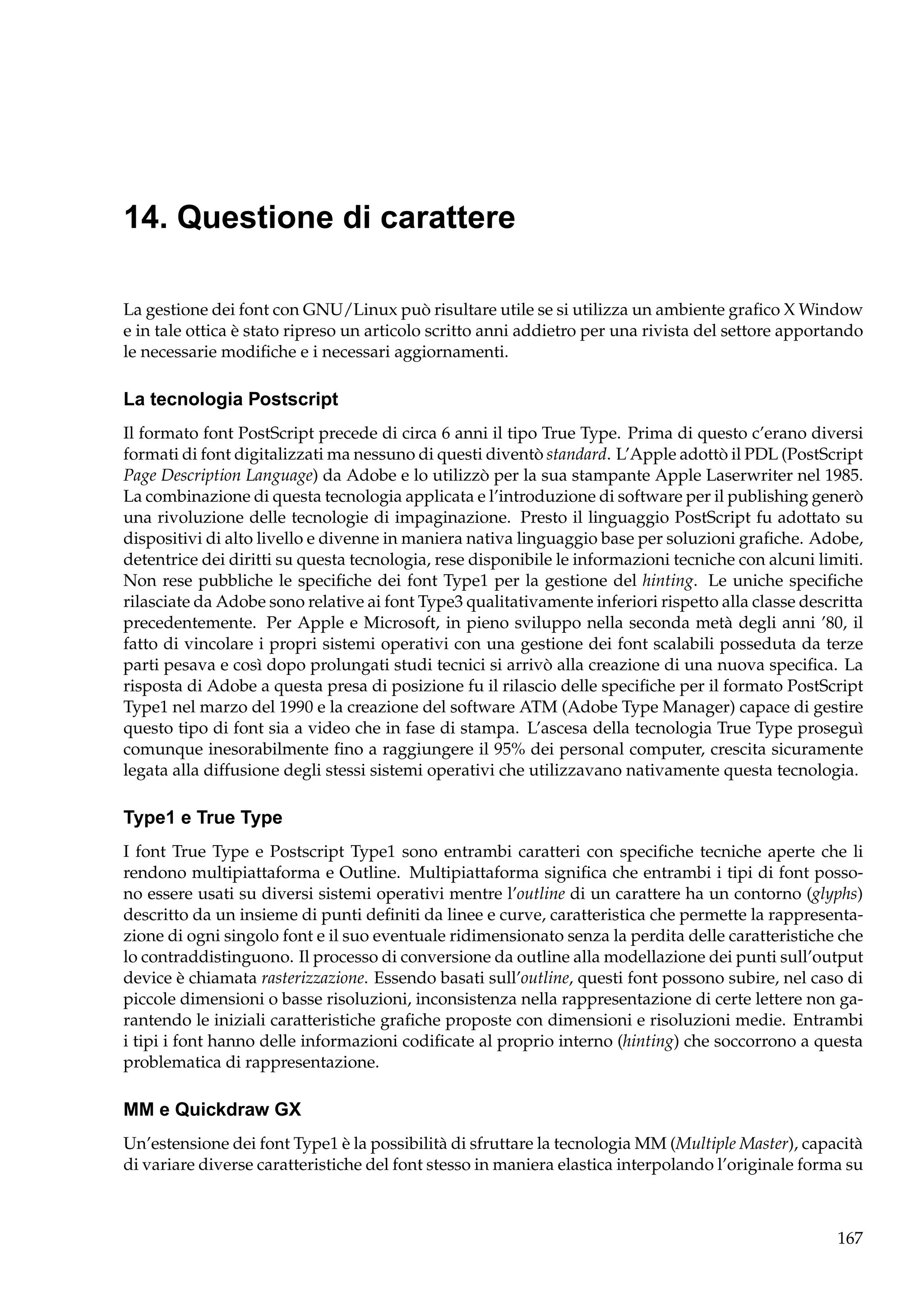 14. Questione di carattere
La gestione dei font con GNU/Linux può risultare utile se si utilizza un ambiente graﬁco X Window
e in tale ottica è stato ripreso un articolo scritto anni addietro per una rivista del settore apportando
le necessarie modiﬁche e i necessari aggiornamenti.

La tecnologia Postscript
Il formato font PostScript precede di circa 6 anni il tipo True Type. Prima di questo c’erano diversi
formati di font digitalizzati ma nessuno di questi diventò standard. L’Apple adottò il PDL (PostScript
Page Description Language) da Adobe e lo utilizzò per la sua stampante Apple Laserwriter nel 1985.
La combinazione di questa tecnologia applicata e l’introduzione di software per il publishing generò
una rivoluzione delle tecnologie di impaginazione. Presto il linguaggio PostScript fu adottato su
dispositivi di alto livello e divenne in maniera nativa linguaggio base per soluzioni graﬁche. Adobe,
detentrice dei diritti su questa tecnologia, rese disponibile le informazioni tecniche con alcuni limiti.
Non rese pubbliche le speciﬁche dei font Type1 per la gestione del hinting. Le uniche speciﬁche
rilasciate da Adobe sono relative ai font Type3 qualitativamente inferiori rispetto alla classe descritta
precedentemente. Per Apple e Microsoft, in pieno sviluppo nella seconda metà degli anni ’80, il
fatto di vincolare i propri sistemi operativi con una gestione dei font scalabili posseduta da terze
parti pesava e così dopo prolungati studi tecnici si arrivò alla creazione di una nuova speciﬁca. La
risposta di Adobe a questa presa di posizione fu il rilascio delle speciﬁche per il formato PostScript
Type1 nel marzo del 1990 e la creazione del software ATM (Adobe Type Manager) capace di gestire
questo tipo di font sia a video che in fase di stampa. L’ascesa della tecnologia True Type proseguì
comunque inesorabilmente ﬁno a raggiungere il 95% dei personal computer, crescita sicuramente
legata alla diffusione degli stessi sistemi operativi che utilizzavano nativamente questa tecnologia.

Type1 e True Type
I font True Type e Postscript Type1 sono entrambi caratteri con speciﬁche tecniche aperte che li
rendono multipiattaforma e Outline. Multipiattaforma signiﬁca che entrambi i tipi di font possono essere usati su diversi sistemi operativi mentre l’outline di un carattere ha un contorno (glyphs)
descritto da un insieme di punti deﬁniti da linee e curve, caratteristica che permette la rappresentazione di ogni singolo font e il suo eventuale ridimensionato senza la perdita delle caratteristiche che
lo contraddistinguono. Il processo di conversione da outline alla modellazione dei punti sull’output
device è chiamata rasterizzazione. Essendo basati sull’outline, questi font possono subire, nel caso di
piccole dimensioni o basse risoluzioni, inconsistenza nella rappresentazione di certe lettere non garantendo le iniziali caratteristiche graﬁche proposte con dimensioni e risoluzioni medie. Entrambi
i tipi i font hanno delle informazioni codiﬁcate al proprio interno (hinting) che soccorrono a questa
problematica di rappresentazione.

MM e Quickdraw GX
Un’estensione dei font Type1 è la possibilità di sfruttare la tecnologia MM (Multiple Master), capacità
di variare diverse caratteristiche del font stesso in maniera elastica interpolando l’originale forma su

167

 