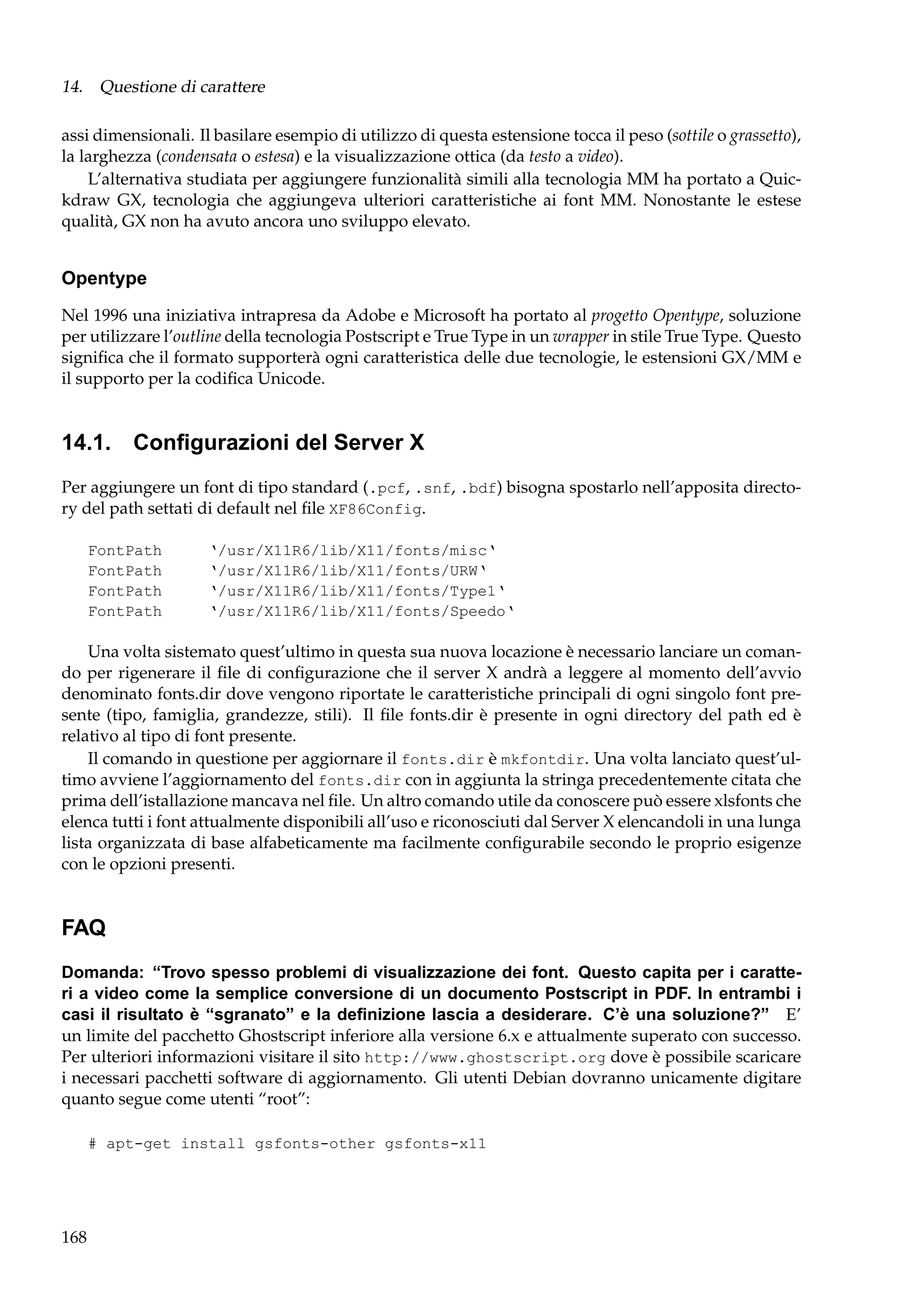 14. Questione di carattere
assi dimensionali. Il basilare esempio di utilizzo di questa estensione tocca il peso (sottile o grassetto),
la larghezza (condensata o estesa) e la visualizzazione ottica (da testo a video).
L’alternativa studiata per aggiungere funzionalità simili alla tecnologia MM ha portato a Quickdraw GX, tecnologia che aggiungeva ulteriori caratteristiche ai font MM. Nonostante le estese
qualità, GX non ha avuto ancora uno sviluppo elevato.

Opentype
Nel 1996 una iniziativa intrapresa da Adobe e Microsoft ha portato al progetto Opentype, soluzione
per utilizzare l’outline della tecnologia Postscript e True Type in un wrapper in stile True Type. Questo
signiﬁca che il formato supporterà ogni caratteristica delle due tecnologie, le estensioni GX/MM e
il supporto per la codiﬁca Unicode.

14.1. Conﬁgurazioni del Server X
Per aggiungere un font di tipo standard (.pcf, .snf, .bdf) bisogna spostarlo nell’apposita directory del path settati di default nel ﬁle XF86Config.
FontPath
FontPath
FontPath
FontPath

‘/usr/X11R6/lib/X11/fonts/misc‘
‘/usr/X11R6/lib/X11/fonts/URW‘
‘/usr/X11R6/lib/X11/fonts/Type1‘
‘/usr/X11R6/lib/X11/fonts/Speedo‘

Una volta sistemato quest’ultimo in questa sua nuova locazione è necessario lanciare un comando per rigenerare il ﬁle di conﬁgurazione che il server X andrà a leggere al momento dell’avvio
denominato fonts.dir dove vengono riportate le caratteristiche principali di ogni singolo font presente (tipo, famiglia, grandezze, stili). Il ﬁle fonts.dir è presente in ogni directory del path ed è
relativo al tipo di font presente.
Il comando in questione per aggiornare il fonts.dir è mkfontdir. Una volta lanciato quest’ultimo avviene l’aggiornamento del fonts.dir con in aggiunta la stringa precedentemente citata che
prima dell’istallazione mancava nel ﬁle. Un altro comando utile da conoscere può essere xlsfonts che
elenca tutti i font attualmente disponibili all’uso e riconosciuti dal Server X elencandoli in una lunga
lista organizzata di base alfabeticamente ma facilmente conﬁgurabile secondo le proprio esigenze
con le opzioni presenti.

FAQ
Domanda: “Trovo spesso problemi di visualizzazione dei font. Questo capita per i caratteri a video come la semplice conversione di un documento Postscript in PDF. In entrambi i
casi il risultato è “sgranato” e la deﬁnizione lascia a desiderare. C’è una soluzione?” E’
un limite del pacchetto Ghostscript inferiore alla versione 6.x e attualmente superato con successo.
Per ulteriori informazioni visitare il sito http://www.ghostscript.org dove è possibile scaricare
i necessari pacchetti software di aggiornamento. Gli utenti Debian dovranno unicamente digitare
quanto segue come utenti “root”:
# apt-get install gsfonts-other gsfonts-x11

168

 