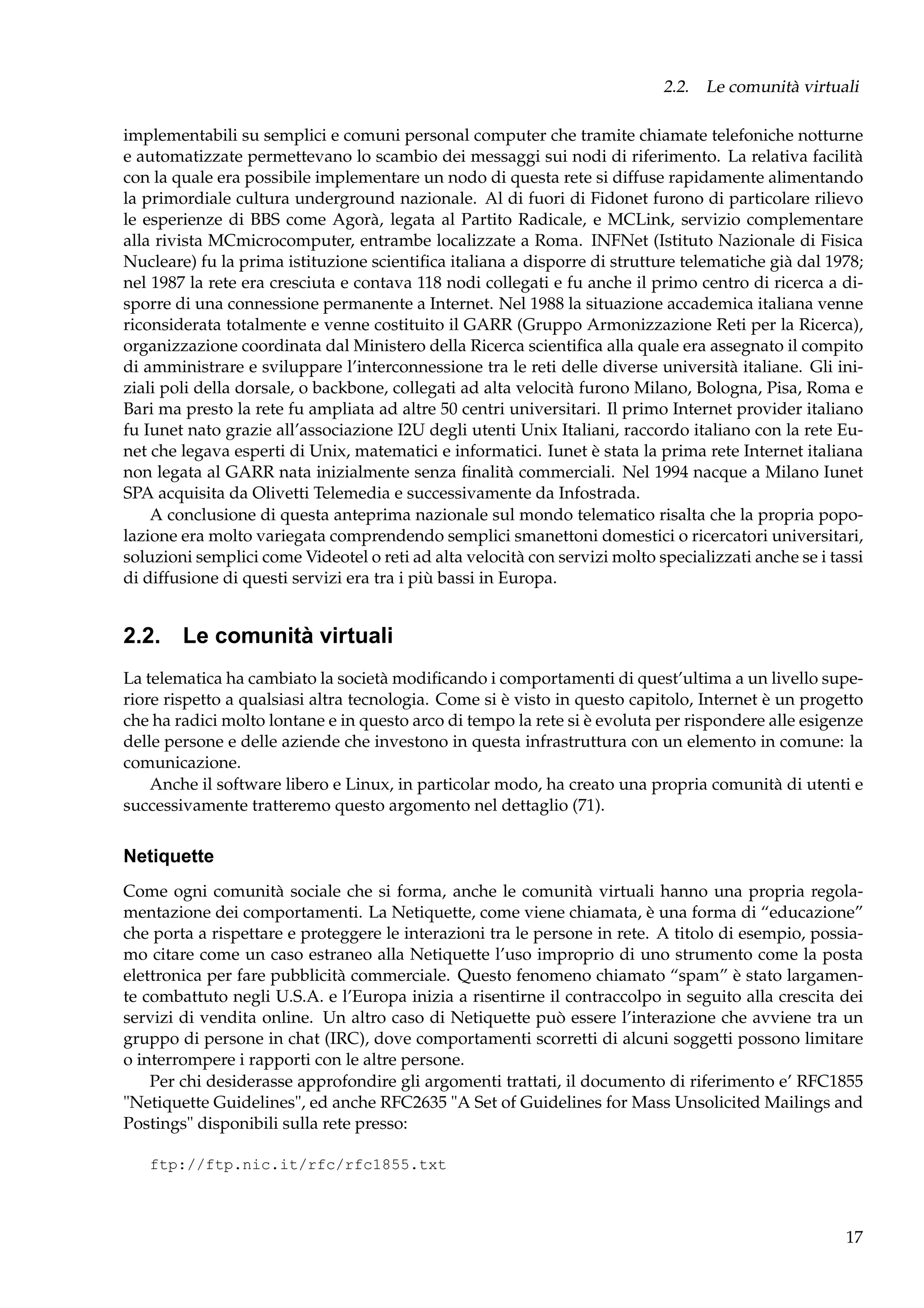 2.2. Le comunità virtuali
implementabili su semplici e comuni personal computer che tramite chiamate telefoniche notturne
e automatizzate permettevano lo scambio dei messaggi sui nodi di riferimento. La relativa facilità
con la quale era possibile implementare un nodo di questa rete si diffuse rapidamente alimentando
la primordiale cultura underground nazionale. Al di fuori di Fidonet furono di particolare rilievo
le esperienze di BBS come Agorà, legata al Partito Radicale, e MCLink, servizio complementare
alla rivista MCmicrocomputer, entrambe localizzate a Roma. INFNet (Istituto Nazionale di Fisica
Nucleare) fu la prima istituzione scientiﬁca italiana a disporre di strutture telematiche già dal 1978;
nel 1987 la rete era cresciuta e contava 118 nodi collegati e fu anche il primo centro di ricerca a disporre di una connessione permanente a Internet. Nel 1988 la situazione accademica italiana venne
riconsiderata totalmente e venne costituito il GARR (Gruppo Armonizzazione Reti per la Ricerca),
organizzazione coordinata dal Ministero della Ricerca scientiﬁca alla quale era assegnato il compito
di amministrare e sviluppare l’interconnessione tra le reti delle diverse università italiane. Gli iniziali poli della dorsale, o backbone, collegati ad alta velocità furono Milano, Bologna, Pisa, Roma e
Bari ma presto la rete fu ampliata ad altre 50 centri universitari. Il primo Internet provider italiano
fu Iunet nato grazie all’associazione I2U degli utenti Unix Italiani, raccordo italiano con la rete Eunet che legava esperti di Unix, matematici e informatici. Iunet è stata la prima rete Internet italiana
non legata al GARR nata inizialmente senza ﬁnalità commerciali. Nel 1994 nacque a Milano Iunet
SPA acquisita da Olivetti Telemedia e successivamente da Infostrada.
A conclusione di questa anteprima nazionale sul mondo telematico risalta che la propria popolazione era molto variegata comprendendo semplici smanettoni domestici o ricercatori universitari,
soluzioni semplici come Videotel o reti ad alta velocità con servizi molto specializzati anche se i tassi
di diffusione di questi servizi era tra i più bassi in Europa.

2.2. Le comunità virtuali
La telematica ha cambiato la società modiﬁcando i comportamenti di quest’ultima a un livello superiore rispetto a qualsiasi altra tecnologia. Come si è visto in questo capitolo, Internet è un progetto
che ha radici molto lontane e in questo arco di tempo la rete si è evoluta per rispondere alle esigenze
delle persone e delle aziende che investono in questa infrastruttura con un elemento in comune: la
comunicazione.
Anche il software libero e Linux, in particolar modo, ha creato una propria comunità di utenti e
successivamente tratteremo questo argomento nel dettaglio (71).

Netiquette
Come ogni comunità sociale che si forma, anche le comunità virtuali hanno una propria regolamentazione dei comportamenti. La Netiquette, come viene chiamata, è una forma di “educazione”
che porta a rispettare e proteggere le interazioni tra le persone in rete. A titolo di esempio, possiamo citare come un caso estraneo alla Netiquette l’uso improprio di uno strumento come la posta
elettronica per fare pubblicità commerciale. Questo fenomeno chiamato “spam” è stato largamente combattuto negli U.S.A. e l’Europa inizia a risentirne il contraccolpo in seguito alla crescita dei
servizi di vendita online. Un altro caso di Netiquette può essere l’interazione che avviene tra un
gruppo di persone in chat (IRC), dove comportamenti scorretti di alcuni soggetti possono limitare
o interrompere i rapporti con le altre persone.
Per chi desiderasse approfondire gli argomenti trattati, il documento di riferimento e’ RFC1855
"Netiquette Guidelines", ed anche RFC2635 "A Set of Guidelines for Mass Unsolicited Mailings and
Postings" disponibili sulla rete presso:
ftp://ftp.nic.it/rfc/rfc1855.txt

17

 