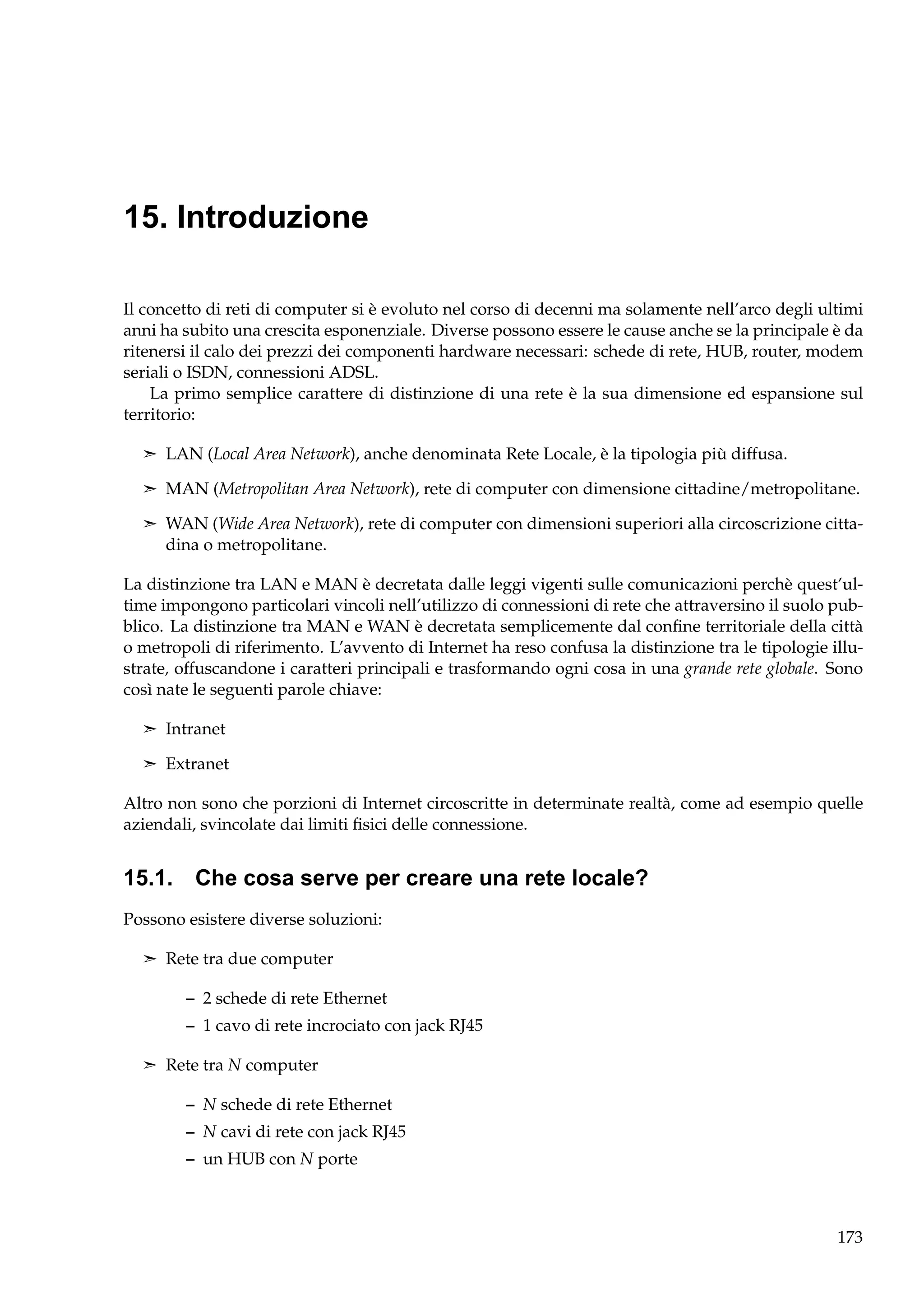 15. Introduzione
Il concetto di reti di computer si è evoluto nel corso di decenni ma solamente nell’arco degli ultimi
anni ha subito una crescita esponenziale. Diverse possono essere le cause anche se la principale è da
ritenersi il calo dei prezzi dei componenti hardware necessari: schede di rete, HUB, router, modem
seriali o ISDN, connessioni ADSL.
La primo semplice carattere di distinzione di una rete è la sua dimensione ed espansione sul
territorio:
¢ LAN (Local Area Network), anche denominata Rete Locale, è la tipologia più diffusa.
¢ MAN (Metropolitan Area Network), rete di computer con dimensione cittadine/metropolitane.
¢ WAN (Wide Area Network), rete di computer con dimensioni superiori alla circoscrizione citta-

dina o metropolitane.
La distinzione tra LAN e MAN è decretata dalle leggi vigenti sulle comunicazioni perchè quest’ultime impongono particolari vincoli nell’utilizzo di connessioni di rete che attraversino il suolo pubblico. La distinzione tra MAN e WAN è decretata semplicemente dal conﬁne territoriale della città
o metropoli di riferimento. L’avvento di Internet ha reso confusa la distinzione tra le tipologie illustrate, offuscandone i caratteri principali e trasformando ogni cosa in una grande rete globale. Sono
così nate le seguenti parole chiave:
¢ Intranet
¢ Extranet

Altro non sono che porzioni di Internet circoscritte in determinate realtà, come ad esempio quelle
aziendali, svincolate dai limiti ﬁsici delle connessione.

15.1. Che cosa serve per creare una rete locale?
Possono esistere diverse soluzioni:
¢ Rete tra due computer

– 2 schede di rete Ethernet
– 1 cavo di rete incrociato con jack RJ45
¢ Rete tra N computer

– N schede di rete Ethernet
– N cavi di rete con jack RJ45
– un HUB con N porte

173

 