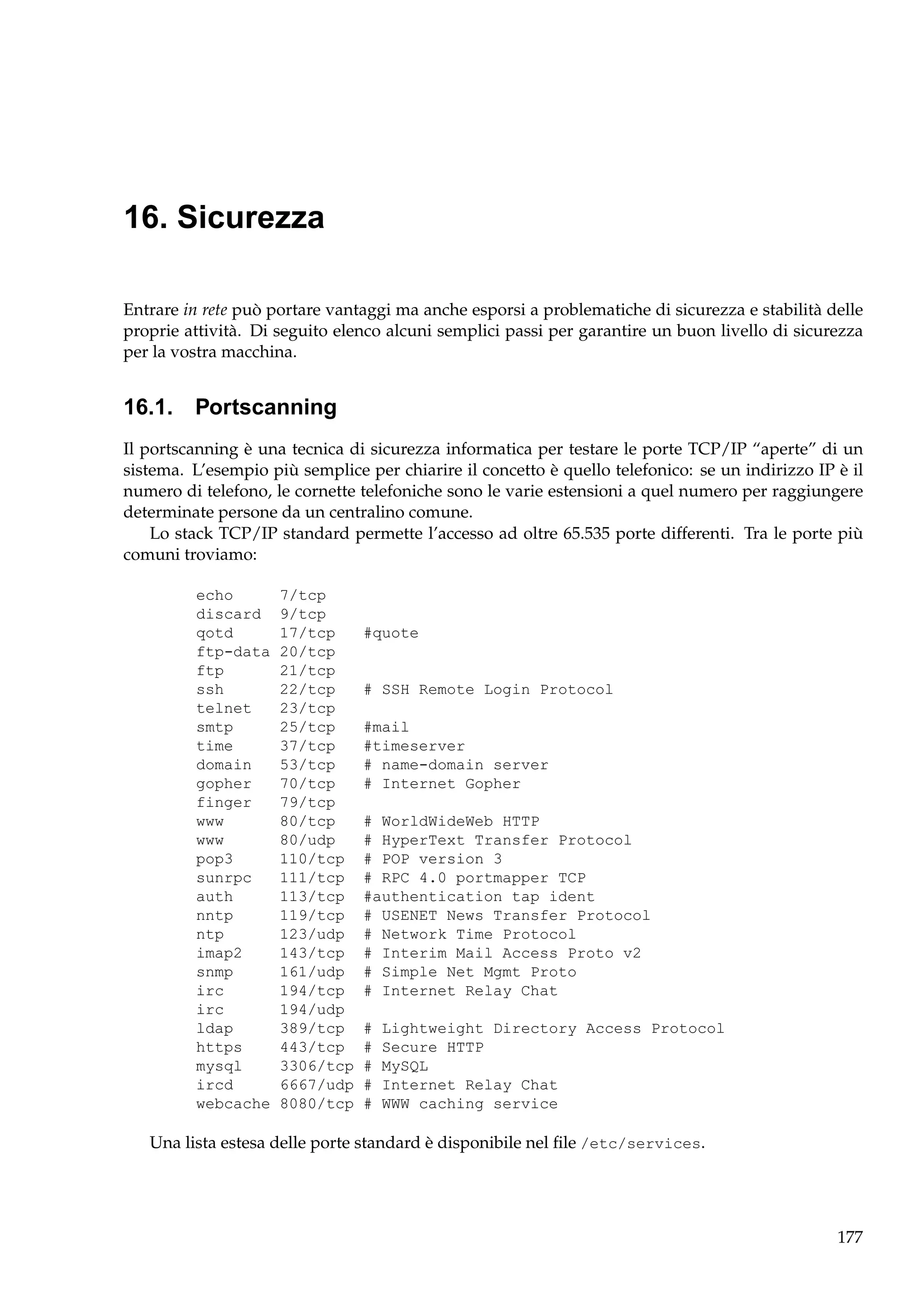 16. Sicurezza
Entrare in rete può portare vantaggi ma anche esporsi a problematiche di sicurezza e stabilità delle
proprie attività. Di seguito elenco alcuni semplici passi per garantire un buon livello di sicurezza
per la vostra macchina.

16.1. Portscanning
Il portscanning è una tecnica di sicurezza informatica per testare le porte TCP/IP “aperte” di un
sistema. L’esempio più semplice per chiarire il concetto è quello telefonico: se un indirizzo IP è il
numero di telefono, le cornette telefoniche sono le varie estensioni a quel numero per raggiungere
determinate persone da un centralino comune.
Lo stack TCP/IP standard permette l’accesso ad oltre 65.535 porte differenti. Tra le porte più
comuni troviamo:
echo
discard
qotd
ftp-data
ftp
ssh
telnet
smtp
time
domain
gopher
finger
www
www
pop3
sunrpc
auth
nntp
ntp
imap2
snmp
irc
irc
ldap
https
mysql
ircd
webcache

7/tcp
9/tcp
17/tcp
20/tcp
21/tcp
22/tcp
23/tcp
25/tcp
37/tcp
53/tcp
70/tcp
79/tcp
80/tcp
80/udp
110/tcp
111/tcp
113/tcp
119/tcp
123/udp
143/tcp
161/udp
194/tcp
194/udp
389/tcp
443/tcp
3306/tcp
6667/udp
8080/tcp

#quote

# SSH Remote Login Protocol
#mail
#timeserver
# name-domain server
# Internet Gopher
# WorldWideWeb HTTP
# HyperText Transfer Protocol
# POP version 3
# RPC 4.0 portmapper TCP
#authentication tap ident
# USENET News Transfer Protocol
# Network Time Protocol
# Interim Mail Access Proto v2
# Simple Net Mgmt Proto
# Internet Relay Chat
#
#
#
#
#

Lightweight Directory Access Protocol
Secure HTTP
MySQL
Internet Relay Chat
WWW caching service

Una lista estesa delle porte standard è disponibile nel ﬁle /etc/services.

177

 