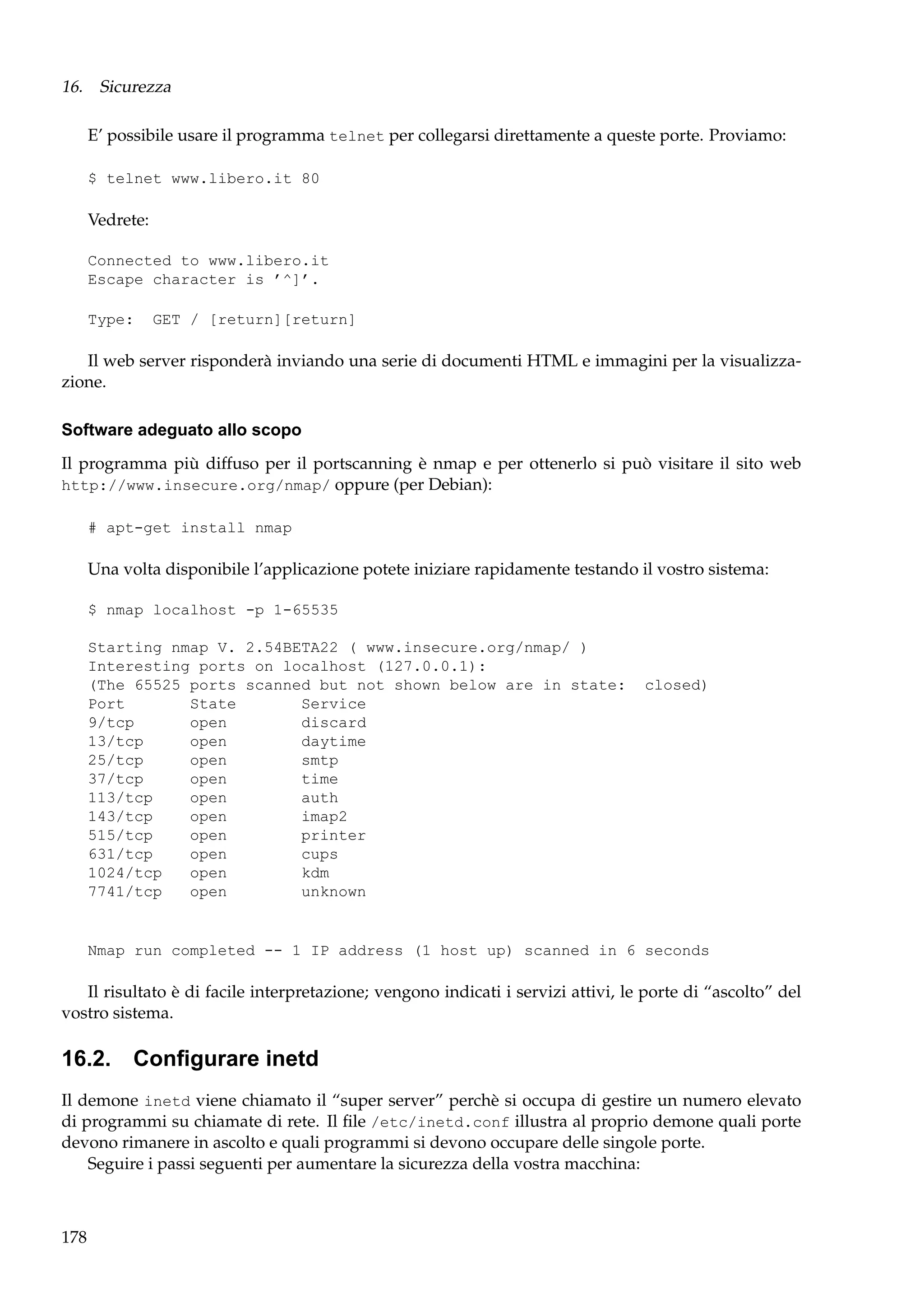 16. Sicurezza
E’ possibile usare il programma telnet per collegarsi direttamente a queste porte. Proviamo:
$ telnet www.libero.it 80

Vedrete:
Connected to www.libero.it
Escape character is ’^]’.
Type:

GET / [return][return]

Il web server risponderà inviando una serie di documenti HTML e immagini per la visualizzazione.
Software adeguato allo scopo
Il programma più diffuso per il portscanning è nmap e per ottenerlo si può visitare il sito web
http://www.insecure.org/nmap/ oppure (per Debian):
# apt-get install nmap

Una volta disponibile l’applicazione potete iniziare rapidamente testando il vostro sistema:
$ nmap localhost -p 1-65535
Starting nmap V. 2.54BETA22 ( www.insecure.org/nmap/ )
Interesting ports on localhost (127.0.0.1):
(The 65525 ports scanned but not shown below are in state:
Port
State
Service
9/tcp
open
discard
13/tcp
open
daytime
25/tcp
open
smtp
37/tcp
open
time
113/tcp
open
auth
143/tcp
open
imap2
515/tcp
open
printer
631/tcp
open
cups
1024/tcp
open
kdm
7741/tcp
open
unknown

closed)

Nmap run completed -- 1 IP address (1 host up) scanned in 6 seconds

Il risultato è di facile interpretazione; vengono indicati i servizi attivi, le porte di “ascolto” del
vostro sistema.

16.2. Conﬁgurare inetd
Il demone inetd viene chiamato il “super server” perchè si occupa di gestire un numero elevato
di programmi su chiamate di rete. Il ﬁle /etc/inetd.conf illustra al proprio demone quali porte
devono rimanere in ascolto e quali programmi si devono occupare delle singole porte.
Seguire i passi seguenti per aumentare la sicurezza della vostra macchina:

178

 