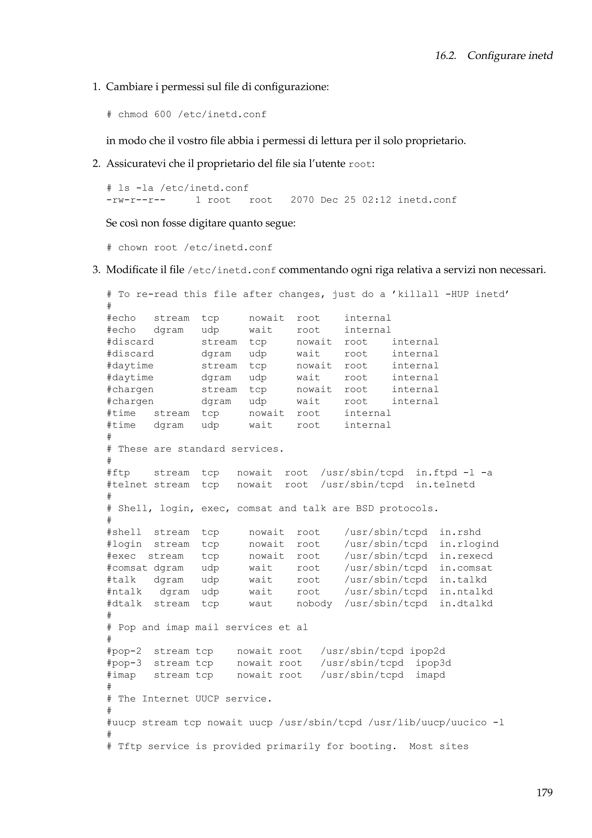 16.2. Conﬁgurare inetd
1. Cambiare i permessi sul ﬁle di conﬁgurazione:
# chmod 600 /etc/inetd.conf

in modo che il vostro ﬁle abbia i permessi di lettura per il solo proprietario.
2. Assicuratevi che il proprietario del ﬁle sia l’utente root:
# ls -la /etc/inetd.conf
-rw-r--r-1 root
root

2070 Dec 25 02:12 inetd.conf

Se così non fosse digitare quanto segue:
# chown root /etc/inetd.conf

3. Modiﬁcate il ﬁle /etc/inetd.conf commentando ogni riga relativa a servizi non necessari.
# To re-read this file after changes, just do a ’killall -HUP inetd’
#
#echo
stream tcp
nowait root
internal
#echo
dgram
udp
wait
root
internal
#discard
stream tcp
nowait root
internal
#discard
dgram
udp
wait
root
internal
#daytime
stream tcp
nowait root
internal
#daytime
dgram
udp
wait
root
internal
#chargen
stream tcp
nowait root
internal
#chargen
dgram
udp
wait
root
internal
#time
stream tcp
nowait root
internal
#time
dgram
udp
wait
root
internal
#
# These are standard services.
#
#ftp
stream tcp
nowait root /usr/sbin/tcpd in.ftpd -l -a
#telnet stream tcp
nowait root /usr/sbin/tcpd in.telnetd
#
# Shell, login, exec, comsat and talk are BSD protocols.
#
#shell stream tcp
nowait root
/usr/sbin/tcpd in.rshd
#login stream tcp
nowait root
/usr/sbin/tcpd in.rlogind
#exec stream
tcp
nowait root
/usr/sbin/tcpd in.rexecd
#comsat dgram
udp
wait
root
/usr/sbin/tcpd in.comsat
#talk
dgram
udp
wait
root
/usr/sbin/tcpd in.talkd
#ntalk
dgram udp
wait
root
/usr/sbin/tcpd in.ntalkd
#dtalk stream tcp
waut
nobody /usr/sbin/tcpd in.dtalkd
#
# Pop and imap mail services et al
#
#pop-2 stream tcp
nowait root
/usr/sbin/tcpd ipop2d
#pop-3 stream tcp
nowait root
/usr/sbin/tcpd ipop3d
#imap
stream tcp
nowait root
/usr/sbin/tcpd imapd
#
# The Internet UUCP service.
#
#uucp stream tcp nowait uucp /usr/sbin/tcpd /usr/lib/uucp/uucico -l
#
# Tftp service is provided primarily for booting. Most sites

179

 