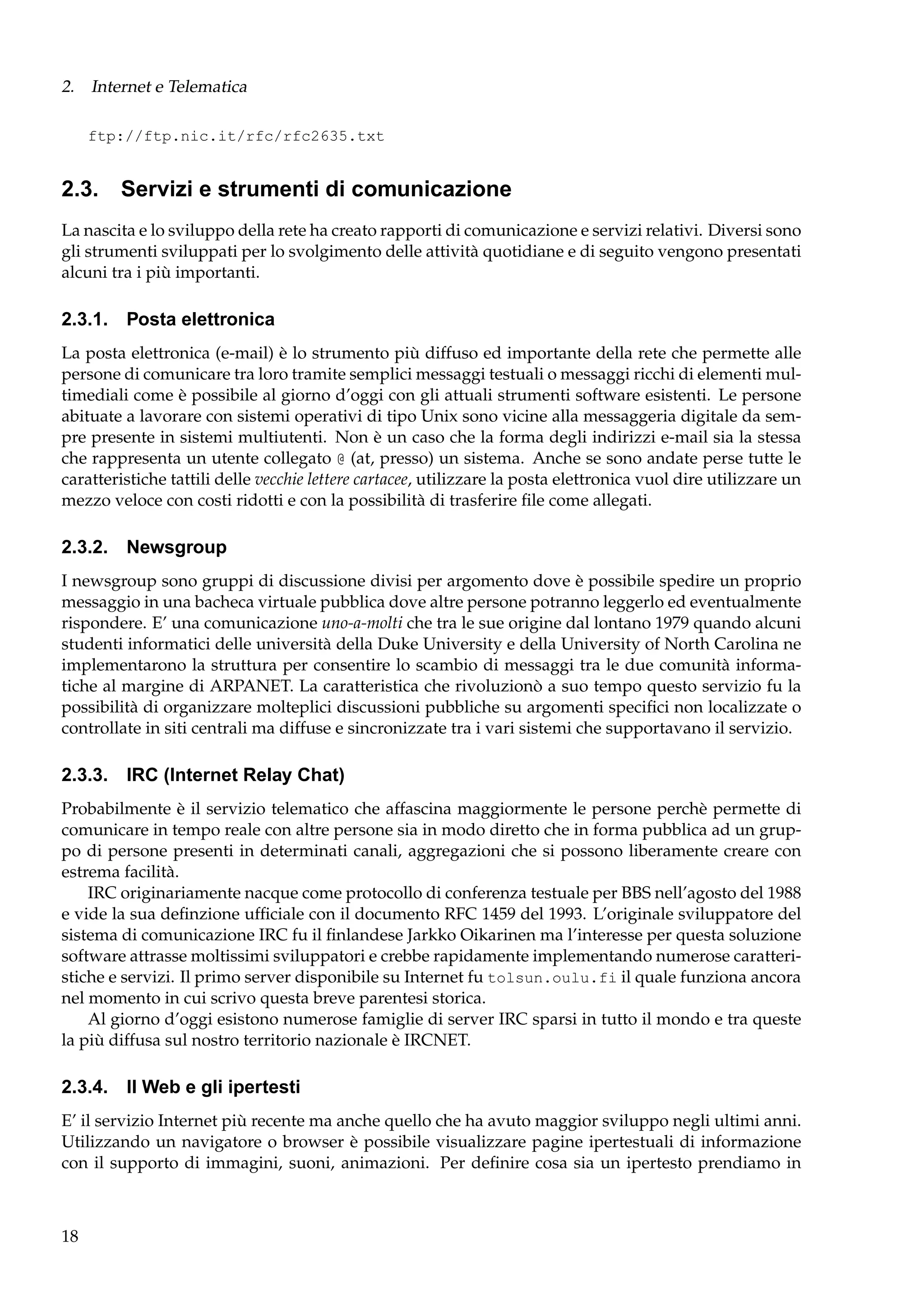 2. Internet e Telematica
ftp://ftp.nic.it/rfc/rfc2635.txt

2.3. Servizi e strumenti di comunicazione
La nascita e lo sviluppo della rete ha creato rapporti di comunicazione e servizi relativi. Diversi sono
gli strumenti sviluppati per lo svolgimento delle attività quotidiane e di seguito vengono presentati
alcuni tra i più importanti.

2.3.1. Posta elettronica
La posta elettronica (e-mail) è lo strumento più diffuso ed importante della rete che permette alle
persone di comunicare tra loro tramite semplici messaggi testuali o messaggi ricchi di elementi multimediali come è possibile al giorno d’oggi con gli attuali strumenti software esistenti. Le persone
abituate a lavorare con sistemi operativi di tipo Unix sono vicine alla messaggeria digitale da sempre presente in sistemi multiutenti. Non è un caso che la forma degli indirizzi e-mail sia la stessa
che rappresenta un utente collegato @ (at, presso) un sistema. Anche se sono andate perse tutte le
caratteristiche tattili delle vecchie lettere cartacee, utilizzare la posta elettronica vuol dire utilizzare un
mezzo veloce con costi ridotti e con la possibilità di trasferire ﬁle come allegati.

2.3.2. Newsgroup
I newsgroup sono gruppi di discussione divisi per argomento dove è possibile spedire un proprio
messaggio in una bacheca virtuale pubblica dove altre persone potranno leggerlo ed eventualmente
rispondere. E’ una comunicazione uno-a-molti che tra le sue origine dal lontano 1979 quando alcuni
studenti informatici delle università della Duke University e della University of North Carolina ne
implementarono la struttura per consentire lo scambio di messaggi tra le due comunità informatiche al margine di ARPANET. La caratteristica che rivoluzionò a suo tempo questo servizio fu la
possibilità di organizzare molteplici discussioni pubbliche su argomenti speciﬁci non localizzate o
controllate in siti centrali ma diffuse e sincronizzate tra i vari sistemi che supportavano il servizio.

2.3.3. IRC (Internet Relay Chat)
Probabilmente è il servizio telematico che affascina maggiormente le persone perchè permette di
comunicare in tempo reale con altre persone sia in modo diretto che in forma pubblica ad un gruppo di persone presenti in determinati canali, aggregazioni che si possono liberamente creare con
estrema facilità.
IRC originariamente nacque come protocollo di conferenza testuale per BBS nell’agosto del 1988
e vide la sua deﬁnzione ufﬁciale con il documento RFC 1459 del 1993. L’originale sviluppatore del
sistema di comunicazione IRC fu il ﬁnlandese Jarkko Oikarinen ma l’interesse per questa soluzione
software attrasse moltissimi sviluppatori e crebbe rapidamente implementando numerose caratteristiche e servizi. Il primo server disponibile su Internet fu tolsun.oulu.fi il quale funziona ancora
nel momento in cui scrivo questa breve parentesi storica.
Al giorno d’oggi esistono numerose famiglie di server IRC sparsi in tutto il mondo e tra queste
la più diffusa sul nostro territorio nazionale è IRCNET.

2.3.4. Il Web e gli ipertesti
E’ il servizio Internet più recente ma anche quello che ha avuto maggior sviluppo negli ultimi anni.
Utilizzando un navigatore o browser è possibile visualizzare pagine ipertestuali di informazione
con il supporto di immagini, suoni, animazioni. Per deﬁnire cosa sia un ipertesto prendiamo in

18

 