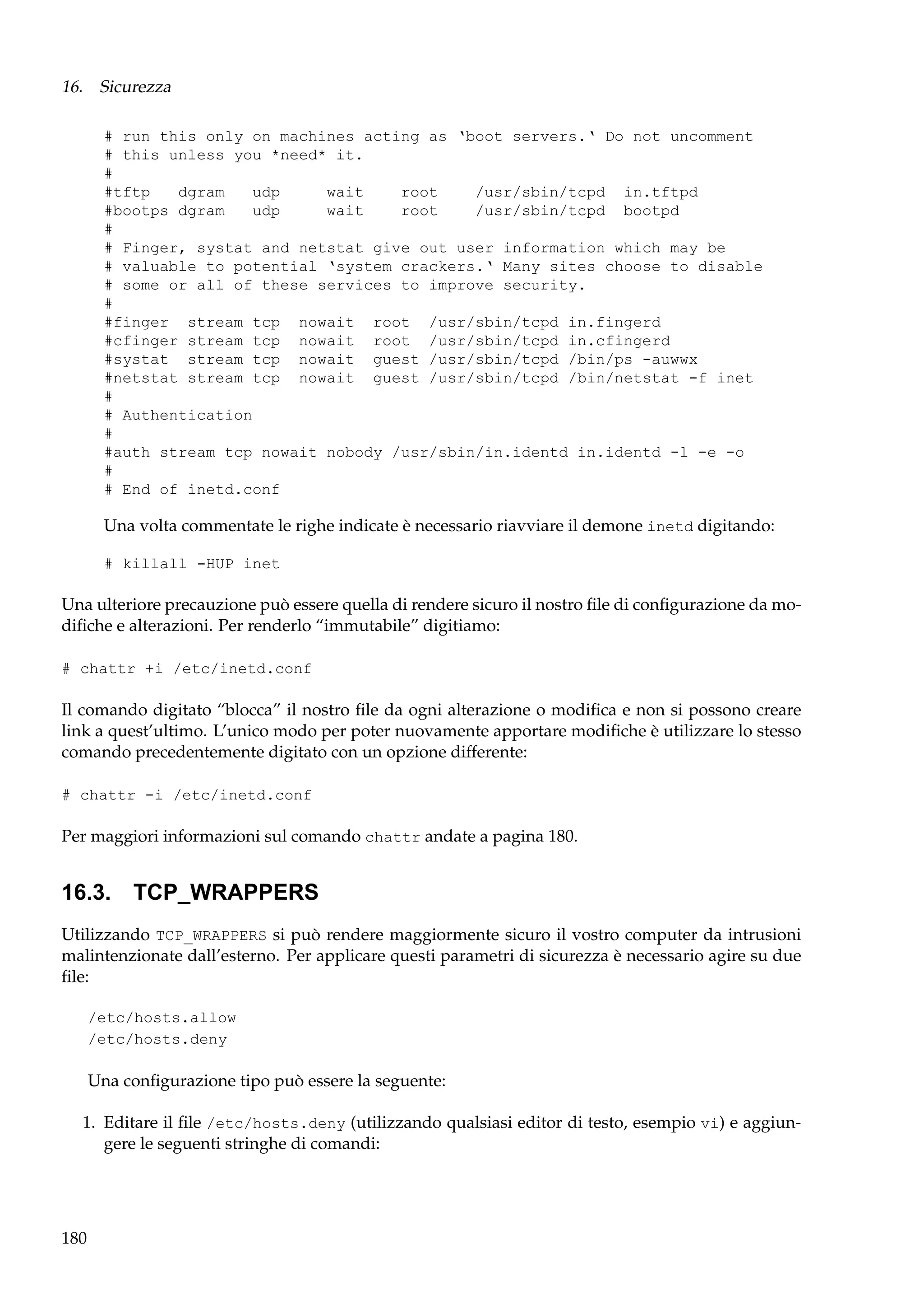 16. Sicurezza
# run this only on machines acting as ‘boot servers.‘ Do not uncomment
# this unless you *need* it.
#
#tftp
dgram
udp
wait
root
/usr/sbin/tcpd in.tftpd
#bootps dgram
udp
wait
root
/usr/sbin/tcpd bootpd
#
# Finger, systat and netstat give out user information which may be
# valuable to potential ‘system crackers.‘ Many sites choose to disable
# some or all of these services to improve security.
#
#finger stream tcp nowait root /usr/sbin/tcpd in.fingerd
#cfinger stream tcp nowait root /usr/sbin/tcpd in.cfingerd
#systat stream tcp nowait guest /usr/sbin/tcpd /bin/ps -auwwx
#netstat stream tcp nowait guest /usr/sbin/tcpd /bin/netstat -f inet
#
# Authentication
#
#auth stream tcp nowait nobody /usr/sbin/in.identd in.identd -l -e -o
#
# End of inetd.conf

Una volta commentate le righe indicate è necessario riavviare il demone inetd digitando:
# killall -HUP inet

Una ulteriore precauzione può essere quella di rendere sicuro il nostro ﬁle di conﬁgurazione da modiﬁche e alterazioni. Per renderlo “immutabile” digitiamo:
# chattr +i /etc/inetd.conf

Il comando digitato “blocca” il nostro ﬁle da ogni alterazione o modiﬁca e non si possono creare
link a quest’ultimo. L’unico modo per poter nuovamente apportare modiﬁche è utilizzare lo stesso
comando precedentemente digitato con un opzione differente:
# chattr -i /etc/inetd.conf

Per maggiori informazioni sul comando chattr andate a pagina 180.

16.3. TCP_WRAPPERS
Utilizzando TCP_WRAPPERS si può rendere maggiormente sicuro il vostro computer da intrusioni
malintenzionate dall’esterno. Per applicare questi parametri di sicurezza è necessario agire su due
ﬁle:
/etc/hosts.allow
/etc/hosts.deny

Una conﬁgurazione tipo può essere la seguente:
1. Editare il ﬁle /etc/hosts.deny (utilizzando qualsiasi editor di testo, esempio vi) e aggiungere le seguenti stringhe di comandi:

180

 