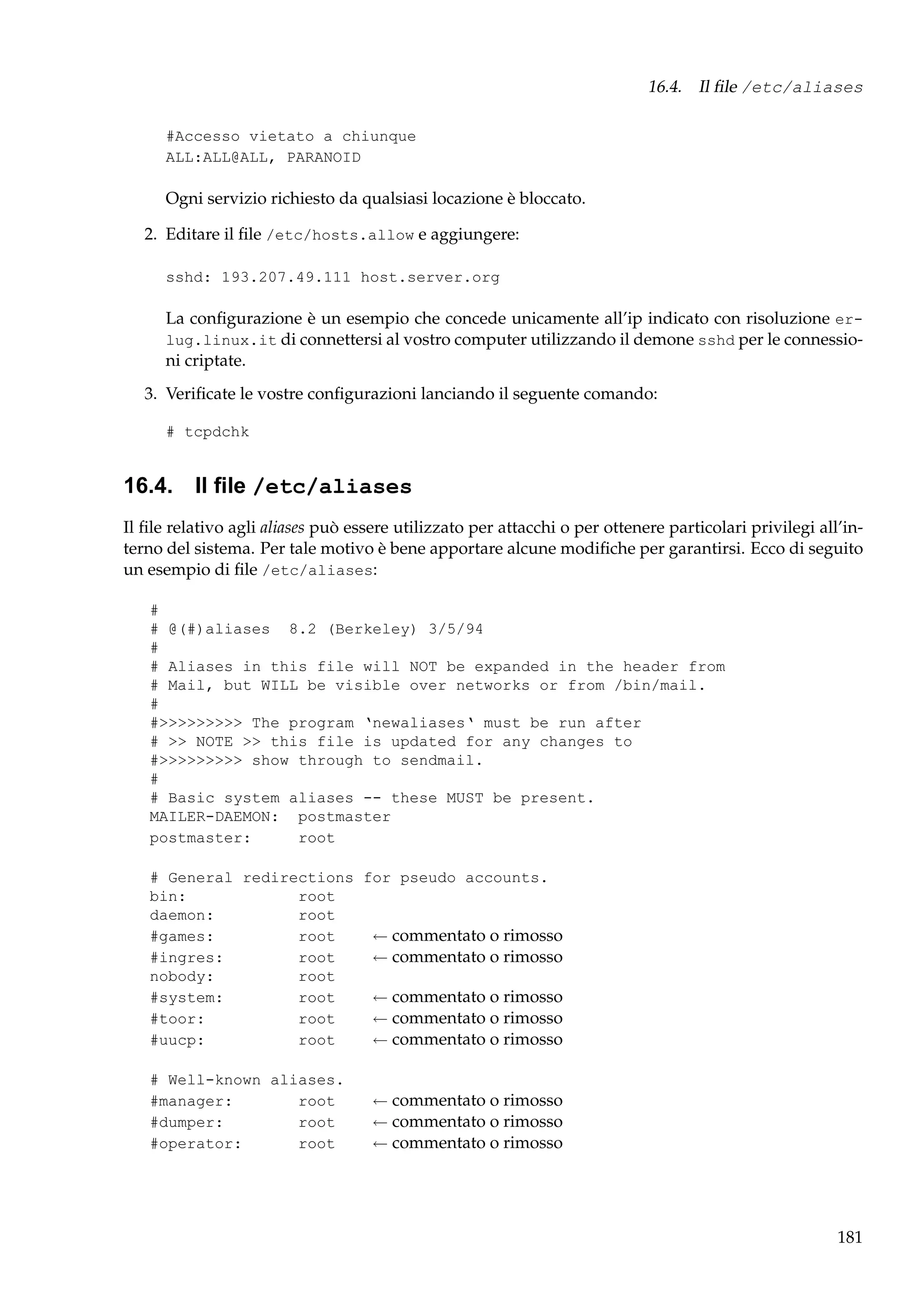 16.4. Il ﬁle /etc/aliases
#Accesso vietato a chiunque
ALL:ALL@ALL, PARANOID

Ogni servizio richiesto da qualsiasi locazione è bloccato.
2. Editare il ﬁle /etc/hosts.allow e aggiungere:
sshd: 193.207.49.111 host.server.org

La conﬁgurazione è un esempio che concede unicamente all’ip indicato con risoluzione erlug.linux.it di connettersi al vostro computer utilizzando il demone sshd per le connessioni criptate.
3. Veriﬁcate le vostre conﬁgurazioni lanciando il seguente comando:
# tcpdchk

16.4. Il ﬁle /etc/aliases
Il ﬁle relativo agli aliases può essere utilizzato per attacchi o per ottenere particolari privilegi all’interno del sistema. Per tale motivo è bene apportare alcune modiﬁche per garantirsi. Ecco di seguito
un esempio di ﬁle /etc/aliases:
#
# @(#)aliases 8.2 (Berkeley) 3/5/94
#
# Aliases in this file will NOT be expanded in the header from
# Mail, but WILL be visible over networks or from /bin/mail.
#
#>>>>>>>>> The program ‘newaliases‘ must be run after
# >> NOTE >> this file is updated for any changes to
#>>>>>>>>> show through to sendmail.
#
# Basic system aliases -- these MUST be present.
MAILER-DAEMON: postmaster
postmaster:
root
# General redirections for pseudo accounts.
bin:
root
daemon:
root
#games:
root
← commentato o rimosso
#ingres:
root
← commentato o rimosso
nobody:
root
#system:
root
← commentato o rimosso
#toor:
root
← commentato o rimosso
#uucp:
root
← commentato o rimosso
# Well-known aliases.
#manager:
root
#dumper:
root
#operator:
root

← commentato o rimosso
← commentato o rimosso
← commentato o rimosso

181

 