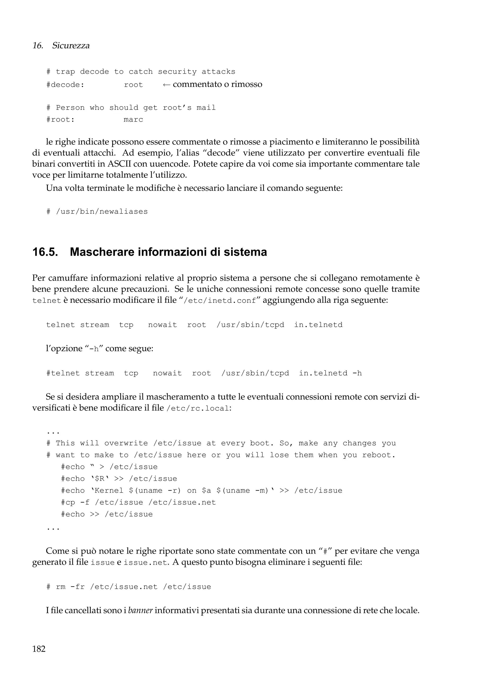 16. Sicurezza
# trap decode to catch security attacks
#decode:

← commentato o rimosso

root

# Person who should get root’s mail
#root:
marc

le righe indicate possono essere commentate o rimosse a piacimento e limiteranno le possibilità
di eventuali attacchi. Ad esempio, l’alias “decode” viene utilizzato per convertire eventuali ﬁle
binari convertiti in ASCII con uuencode. Potete capire da voi come sia importante commentare tale
voce per limitarne totalmente l’utilizzo.
Una volta terminate le modiﬁche è necessario lanciare il comando seguente:
# /usr/bin/newaliases

16.5. Mascherare informazioni di sistema
Per camuffare informazioni relative al proprio sistema a persone che si collegano remotamente è
bene prendere alcune precauzioni. Se le uniche connessioni remote concesse sono quelle tramite
telnet è necessario modiﬁcare il ﬁle “/etc/inetd.conf” aggiungendo alla riga seguente:
telnet stream

tcp

nowait

root

/usr/sbin/tcpd

in.telnetd

l’opzione “-h” come segue:
#telnet stream

tcp

nowait

root

/usr/sbin/tcpd

in.telnetd -h

Se si desidera ampliare il mascheramento a tutte le eventuali connessioni remote con servizi diversiﬁcati è bene modiﬁcare il ﬁle /etc/rc.local:
...
# This will overwrite /etc/issue at every boot. So, make any changes you
# want to make to /etc/issue here or you will lose them when you reboot.
#echo “ > /etc/issue
#echo ‘$R‘ >> /etc/issue
#echo ‘Kernel $(uname -r) on $a $(uname -m)‘ >> /etc/issue
#cp -f /etc/issue /etc/issue.net
#echo >> /etc/issue
...

Come si può notare le righe riportate sono state commentate con un “#” per evitare che venga
generato il ﬁle issue e issue.net. A questo punto bisogna eliminare i seguenti ﬁle:
# rm -fr /etc/issue.net /etc/issue

I ﬁle cancellati sono i banner informativi presentati sia durante una connessione di rete che locale.

182

 