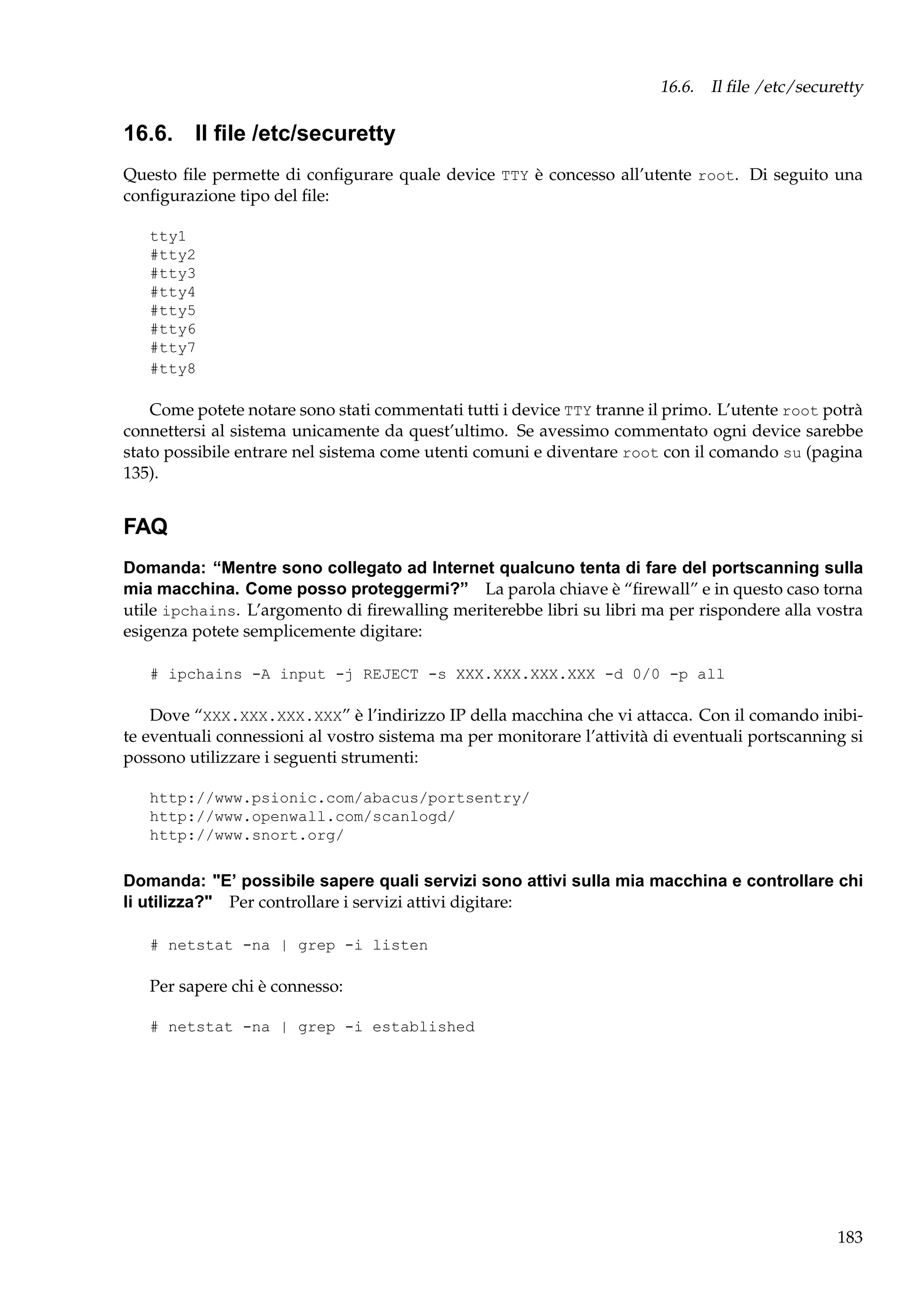 16.6. Il ﬁle /etc/securetty

16.6. Il ﬁle /etc/securetty
Questo ﬁle permette di conﬁgurare quale device TTY è concesso all’utente root. Di seguito una
conﬁgurazione tipo del ﬁle:
tty1
#tty2
#tty3
#tty4
#tty5
#tty6
#tty7
#tty8

Come potete notare sono stati commentati tutti i device TTY tranne il primo. L’utente root potrà
connettersi al sistema unicamente da quest’ultimo. Se avessimo commentato ogni device sarebbe
stato possibile entrare nel sistema come utenti comuni e diventare root con il comando su (pagina
135).

FAQ
Domanda: “Mentre sono collegato ad Internet qualcuno tenta di fare del portscanning sulla
mia macchina. Come posso proteggermi?” La parola chiave è “ﬁrewall” e in questo caso torna
utile ipchains. L’argomento di ﬁrewalling meriterebbe libri su libri ma per rispondere alla vostra
esigenza potete semplicemente digitare:
# ipchains -A input -j REJECT -s XXX.XXX.XXX.XXX -d 0/0 -p all

Dove “XXX.XXX.XXX.XXX” è l’indirizzo IP della macchina che vi attacca. Con il comando inibite eventuali connessioni al vostro sistema ma per monitorare l’attività di eventuali portscanning si
possono utilizzare i seguenti strumenti:
http://www.psionic.com/abacus/portsentry/
http://www.openwall.com/scanlogd/
http://www.snort.org/

Domanda: "E’ possibile sapere quali servizi sono attivi sulla mia macchina e controllare chi
li utilizza?" Per controllare i servizi attivi digitare:
# netstat -na | grep -i listen

Per sapere chi è connesso:
# netstat -na | grep -i established

183

 