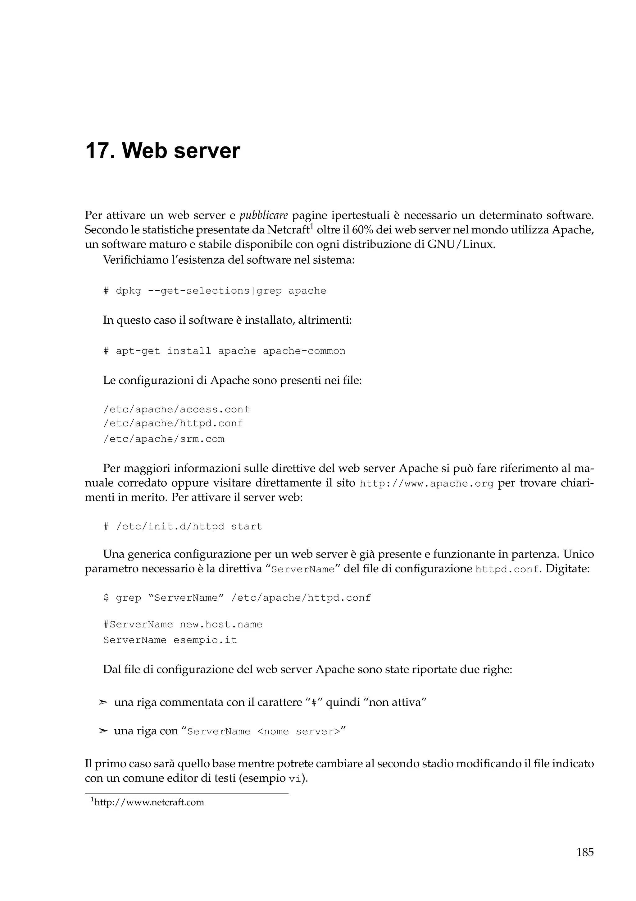 17. Web server
Per attivare un web server e pubblicare pagine ipertestuali è necessario un determinato software.
Secondo le statistiche presentate da Netcraft1 oltre il 60% dei web server nel mondo utilizza Apache,
un software maturo e stabile disponibile con ogni distribuzione di GNU/Linux.
Veriﬁchiamo l’esistenza del software nel sistema:
# dpkg --get-selections|grep apache

In questo caso il software è installato, altrimenti:
# apt-get install apache apache-common

Le conﬁgurazioni di Apache sono presenti nei ﬁle:
/etc/apache/access.conf
/etc/apache/httpd.conf
/etc/apache/srm.com

Per maggiori informazioni sulle direttive del web server Apache si può fare riferimento al manuale corredato oppure visitare direttamente il sito http://www.apache.org per trovare chiarimenti in merito. Per attivare il server web:
# /etc/init.d/httpd start

Una generica conﬁgurazione per un web server è già presente e funzionante in partenza. Unico
parametro necessario è la direttiva “ServerName” del ﬁle di conﬁgurazione httpd.conf. Digitate:
$ grep “ServerName” /etc/apache/httpd.conf
#ServerName new.host.name
ServerName esempio.it

Dal ﬁle di conﬁgurazione del web server Apache sono state riportate due righe:
¢ una riga commentata con il carattere “#” quindi “non attiva”
¢ una riga con “ServerName <nome server>”

Il primo caso sarà quello base mentre potrete cambiare al secondo stadio modiﬁcando il ﬁle indicato
con un comune editor di testi (esempio vi).
1

http://www.netcraft.com

185

 