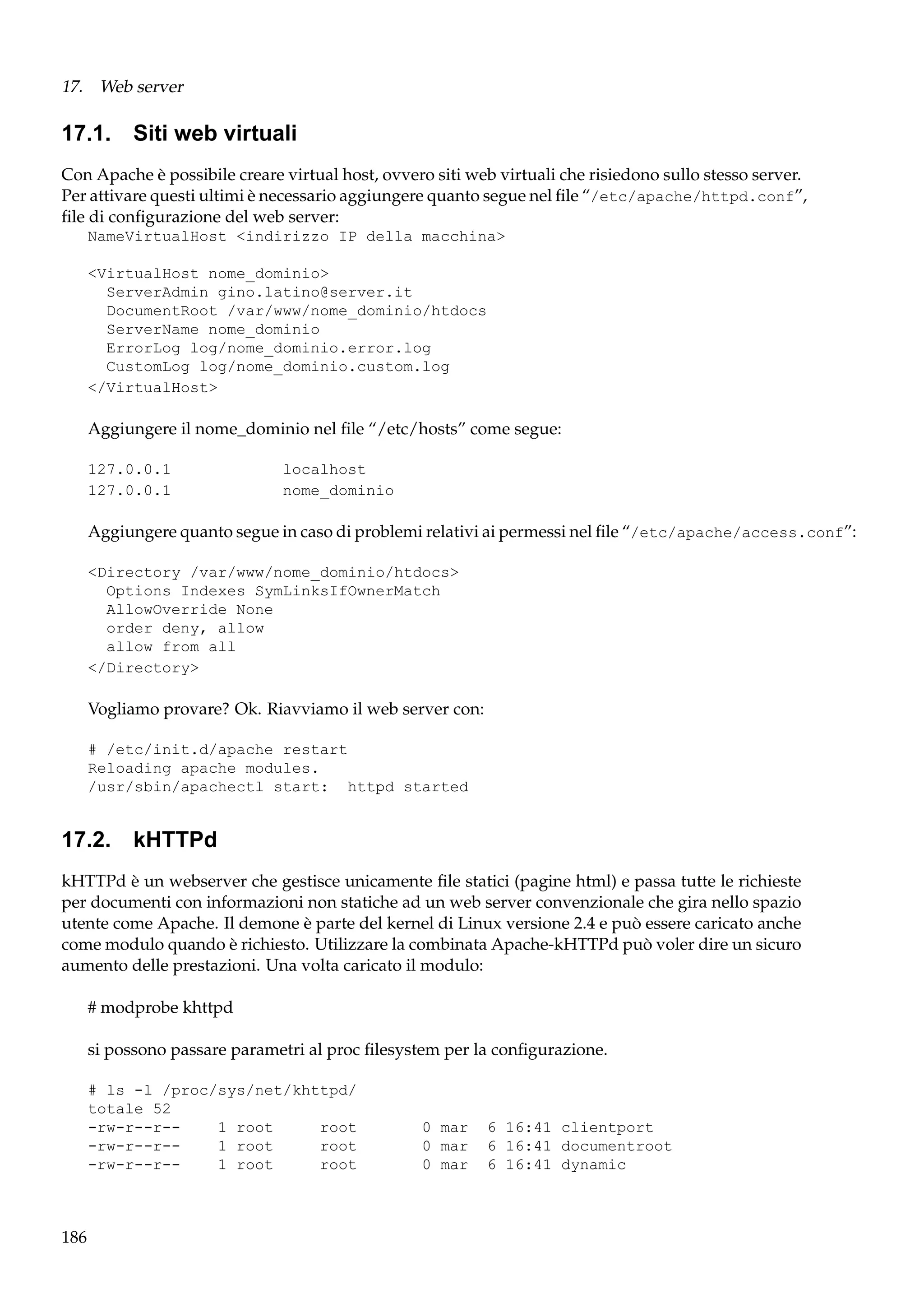 17. Web server

17.1. Siti web virtuali
Con Apache è possibile creare virtual host, ovvero siti web virtuali che risiedono sullo stesso server.
Per attivare questi ultimi è necessario aggiungere quanto segue nel ﬁle “/etc/apache/httpd.conf”,
ﬁle di conﬁgurazione del web server:
NameVirtualHost <indirizzo IP della macchina>
<VirtualHost nome_dominio>
ServerAdmin gino.latino@server.it
DocumentRoot /var/www/nome_dominio/htdocs
ServerName nome_dominio
ErrorLog log/nome_dominio.error.log
CustomLog log/nome_dominio.custom.log
</VirtualHost>

Aggiungere il nome_dominio nel ﬁle “/etc/hosts” come segue:
127.0.0.1
127.0.0.1

localhost
nome_dominio

Aggiungere quanto segue in caso di problemi relativi ai permessi nel ﬁle “/etc/apache/access.conf”:
<Directory /var/www/nome_dominio/htdocs>
Options Indexes SymLinksIfOwnerMatch
AllowOverride None
order deny, allow
allow from all
</Directory>

Vogliamo provare? Ok. Riavviamo il web server con:
# /etc/init.d/apache restart
Reloading apache modules.
/usr/sbin/apachectl start: httpd started

17.2. kHTTPd
kHTTPd è un webserver che gestisce unicamente ﬁle statici (pagine html) e passa tutte le richieste
per documenti con informazioni non statiche ad un web server convenzionale che gira nello spazio
utente come Apache. Il demone è parte del kernel di Linux versione 2.4 e può essere caricato anche
come modulo quando è richiesto. Utilizzare la combinata Apache-kHTTPd può voler dire un sicuro
aumento delle prestazioni. Una volta caricato il modulo:
# modprobe khttpd
si possono passare parametri al proc ﬁlesystem per la conﬁgurazione.
# ls -l /proc/sys/net/khttpd/
totale 52
-rw-r--r-1 root
root
-rw-r--r-1 root
root
-rw-r--r-1 root
root

186

0 mar
0 mar
0 mar

6 16:41 clientport
6 16:41 documentroot
6 16:41 dynamic

 