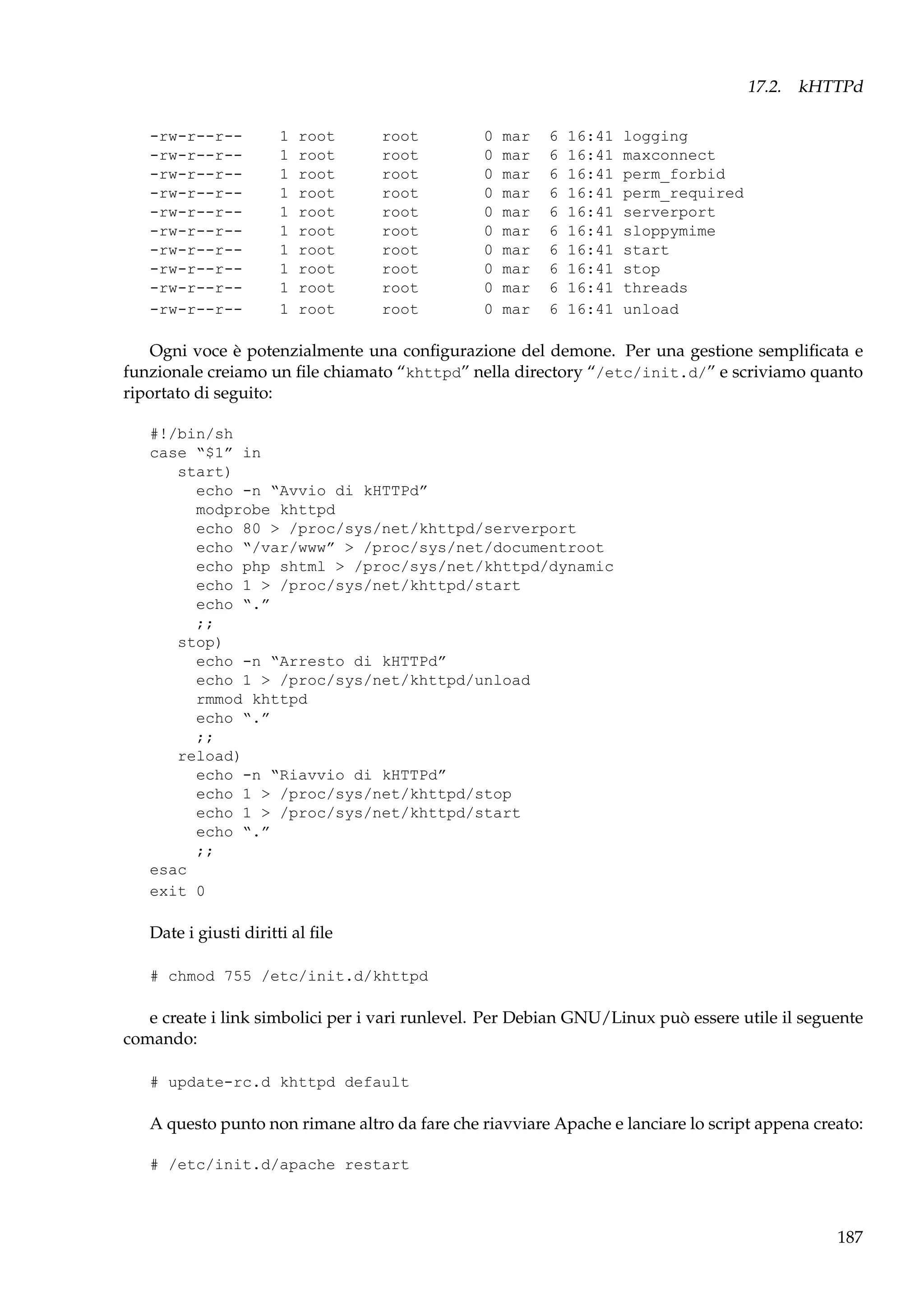 17.2. kHTTPd
-rw-r--r--rw-r--r--rw-r--r--rw-r--r--rw-r--r--rw-r--r--rw-r--r--rw-r--r--rw-r--r--rw-r--r--

1
1
1
1
1
1
1
1
1
1

root
root
root
root
root
root
root
root
root
root

root
root
root
root
root
root
root
root
root
root

0
0
0
0
0
0
0
0
0
0

mar
mar
mar
mar
mar
mar
mar
mar
mar
mar

6
6
6
6
6
6
6
6
6
6

16:41
16:41
16:41
16:41
16:41
16:41
16:41
16:41
16:41
16:41

logging
maxconnect
perm_forbid
perm_required
serverport
sloppymime
start
stop
threads
unload

Ogni voce è potenzialmente una conﬁgurazione del demone. Per una gestione sempliﬁcata e
funzionale creiamo un ﬁle chiamato “khttpd” nella directory “/etc/init.d/” e scriviamo quanto
riportato di seguito:
#!/bin/sh
case “$1” in
start)
echo -n “Avvio di kHTTPd”
modprobe khttpd
echo 80 > /proc/sys/net/khttpd/serverport
echo “/var/www” > /proc/sys/net/documentroot
echo php shtml > /proc/sys/net/khttpd/dynamic
echo 1 > /proc/sys/net/khttpd/start
echo “.”
;;
stop)
echo -n “Arresto di kHTTPd”
echo 1 > /proc/sys/net/khttpd/unload
rmmod khttpd
echo “.”
;;
reload)
echo -n “Riavvio di kHTTPd”
echo 1 > /proc/sys/net/khttpd/stop
echo 1 > /proc/sys/net/khttpd/start
echo “.”
;;
esac
exit 0

Date i giusti diritti al ﬁle
# chmod 755 /etc/init.d/khttpd

e create i link simbolici per i vari runlevel. Per Debian GNU/Linux può essere utile il seguente
comando:
# update-rc.d khttpd default

A questo punto non rimane altro da fare che riavviare Apache e lanciare lo script appena creato:
# /etc/init.d/apache restart

187

 