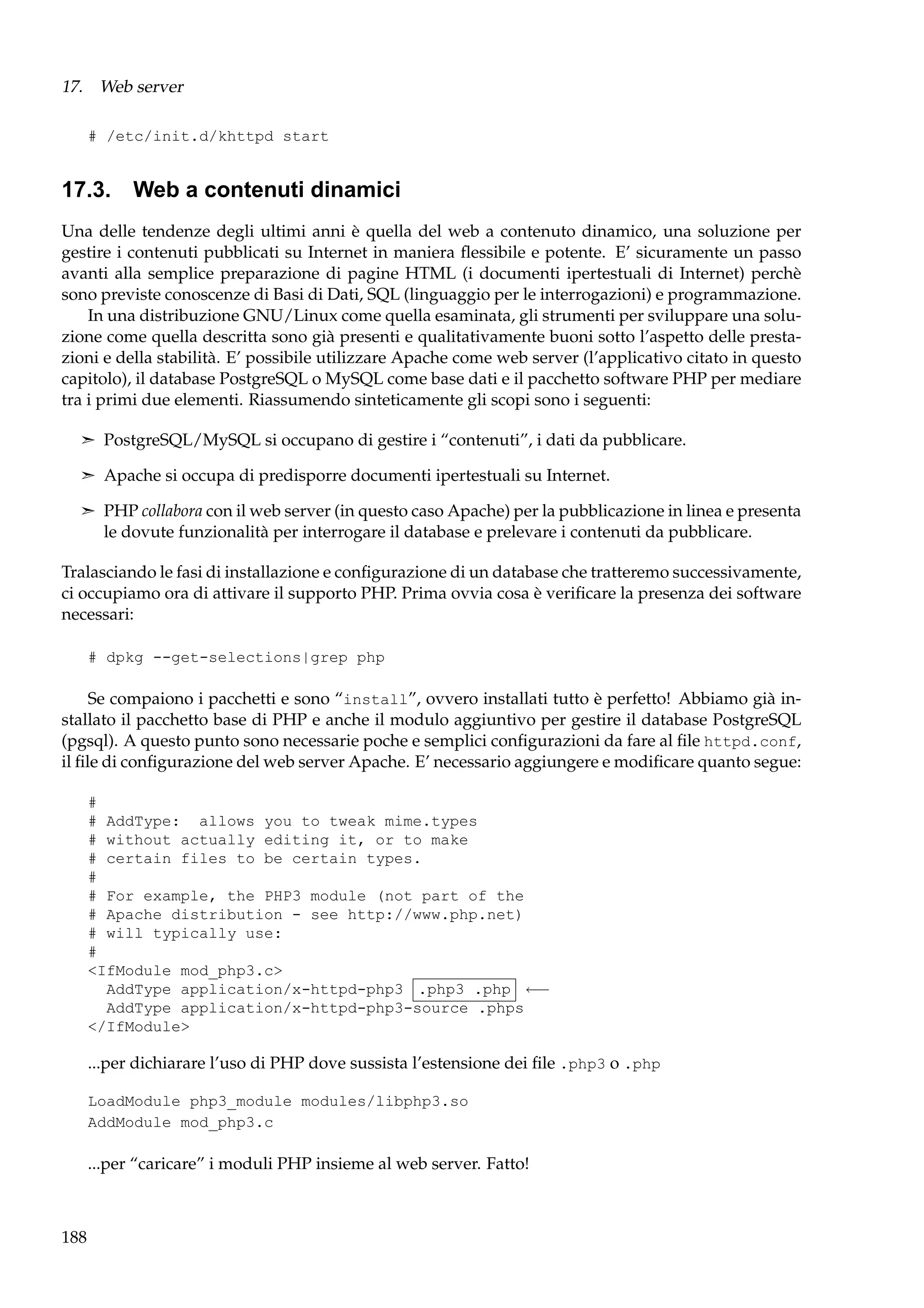 17. Web server
# /etc/init.d/khttpd start

17.3. Web a contenuti dinamici
Una delle tendenze degli ultimi anni è quella del web a contenuto dinamico, una soluzione per
gestire i contenuti pubblicati su Internet in maniera ﬂessibile e potente. E’ sicuramente un passo
avanti alla semplice preparazione di pagine HTML (i documenti ipertestuali di Internet) perchè
sono previste conoscenze di Basi di Dati, SQL (linguaggio per le interrogazioni) e programmazione.
In una distribuzione GNU/Linux come quella esaminata, gli strumenti per sviluppare una soluzione come quella descritta sono già presenti e qualitativamente buoni sotto l’aspetto delle prestazioni e della stabilità. E’ possibile utilizzare Apache come web server (l’applicativo citato in questo
capitolo), il database PostgreSQL o MySQL come base dati e il pacchetto software PHP per mediare
tra i primi due elementi. Riassumendo sinteticamente gli scopi sono i seguenti:
¢ PostgreSQL/MySQL si occupano di gestire i “contenuti”, i dati da pubblicare.
¢ Apache si occupa di predisporre documenti ipertestuali su Internet.
¢ PHP collabora con il web server (in questo caso Apache) per la pubblicazione in linea e presenta

le dovute funzionalità per interrogare il database e prelevare i contenuti da pubblicare.
Tralasciando le fasi di installazione e conﬁgurazione di un database che tratteremo successivamente,
ci occupiamo ora di attivare il supporto PHP. Prima ovvia cosa è veriﬁcare la presenza dei software
necessari:
# dpkg --get-selections|grep php

Se compaiono i pacchetti e sono “install”, ovvero installati tutto è perfetto! Abbiamo già installato il pacchetto base di PHP e anche il modulo aggiuntivo per gestire il database PostgreSQL
(pgsql). A questo punto sono necessarie poche e semplici conﬁgurazioni da fare al ﬁle httpd.conf,
il ﬁle di conﬁgurazione del web server Apache. E’ necessario aggiungere e modiﬁcare quanto segue:
#
# AddType: allows you to tweak mime.types
# without actually editing it, or to make
# certain files to be certain types.
#
# For example, the PHP3 module (not part of the
# Apache distribution - see http://www.php.net)
# will typically use:
#
<IfModule mod_php3.c>
AddType application/x-httpd-php3 .php3 .php ←−
AddType application/x-httpd-php3-source .phps
</IfModule>

...per dichiarare l’uso di PHP dove sussista l’estensione dei ﬁle .php3 o .php
LoadModule php3_module modules/libphp3.so
AddModule mod_php3.c

...per “caricare” i moduli PHP insieme al web server. Fatto!

188

 
