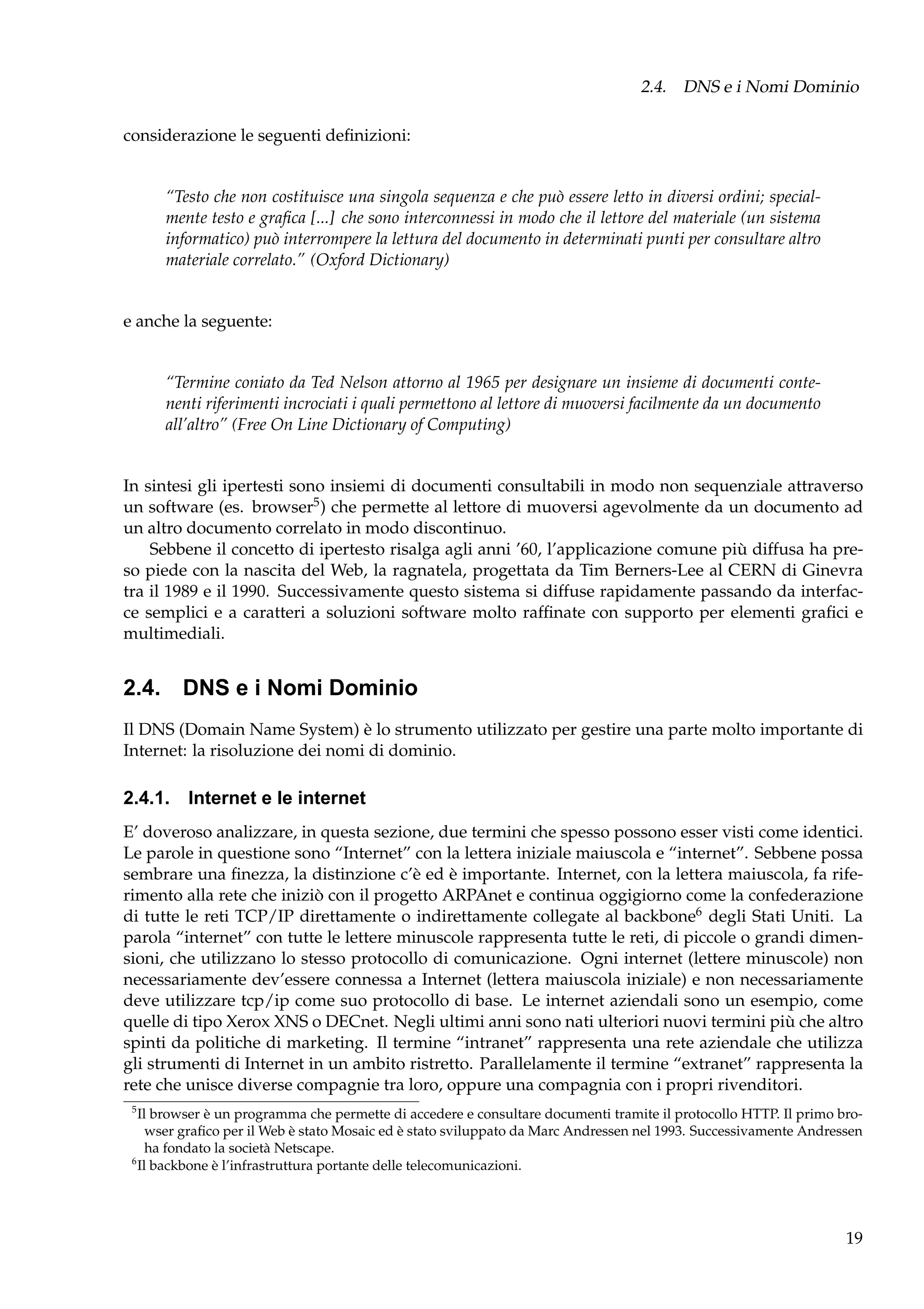 2.4. DNS e i Nomi Dominio
considerazione le seguenti deﬁnizioni:

“Testo che non costituisce una singola sequenza e che può essere letto in diversi ordini; specialmente testo e graﬁca [...] che sono interconnessi in modo che il lettore del materiale (un sistema
informatico) può interrompere la lettura del documento in determinati punti per consultare altro
materiale correlato.” (Oxford Dictionary)

e anche la seguente:

“Termine coniato da Ted Nelson attorno al 1965 per designare un insieme di documenti contenenti riferimenti incrociati i quali permettono al lettore di muoversi facilmente da un documento
all’altro” (Free On Line Dictionary of Computing)

In sintesi gli ipertesti sono insiemi di documenti consultabili in modo non sequenziale attraverso
un software (es. browser5 ) che permette al lettore di muoversi agevolmente da un documento ad
un altro documento correlato in modo discontinuo.
Sebbene il concetto di ipertesto risalga agli anni ’60, l’applicazione comune più diffusa ha preso piede con la nascita del Web, la ragnatela, progettata da Tim Berners-Lee al CERN di Ginevra
tra il 1989 e il 1990. Successivamente questo sistema si diffuse rapidamente passando da interfacce semplici e a caratteri a soluzioni software molto rafﬁnate con supporto per elementi graﬁci e
multimediali.

2.4. DNS e i Nomi Dominio
Il DNS (Domain Name System) è lo strumento utilizzato per gestire una parte molto importante di
Internet: la risoluzione dei nomi di dominio.

2.4.1. Internet e le internet
E’ doveroso analizzare, in questa sezione, due termini che spesso possono esser visti come identici.
Le parole in questione sono “Internet” con la lettera iniziale maiuscola e “internet”. Sebbene possa
sembrare una ﬁnezza, la distinzione c’è ed è importante. Internet, con la lettera maiuscola, fa riferimento alla rete che iniziò con il progetto ARPAnet e continua oggigiorno come la confederazione
di tutte le reti TCP/IP direttamente o indirettamente collegate al backbone6 degli Stati Uniti. La
parola “internet” con tutte le lettere minuscole rappresenta tutte le reti, di piccole o grandi dimensioni, che utilizzano lo stesso protocollo di comunicazione. Ogni internet (lettere minuscole) non
necessariamente dev’essere connessa a Internet (lettera maiuscola iniziale) e non necessariamente
deve utilizzare tcp/ip come suo protocollo di base. Le internet aziendali sono un esempio, come
quelle di tipo Xerox XNS o DECnet. Negli ultimi anni sono nati ulteriori nuovi termini più che altro
spinti da politiche di marketing. Il termine “intranet” rappresenta una rete aziendale che utilizza
gli strumenti di Internet in un ambito ristretto. Parallelamente il termine “extranet” rappresenta la
rete che unisce diverse compagnie tra loro, oppure una compagnia con i propri rivenditori.
5

Il browser è un programma che permette di accedere e consultare documenti tramite il protocollo HTTP. Il primo browser graﬁco per il Web è stato Mosaic ed è stato sviluppato da Marc Andressen nel 1993. Successivamente Andressen
ha fondato la società Netscape.
6
Il backbone è l’infrastruttura portante delle telecomunicazioni.

19

 