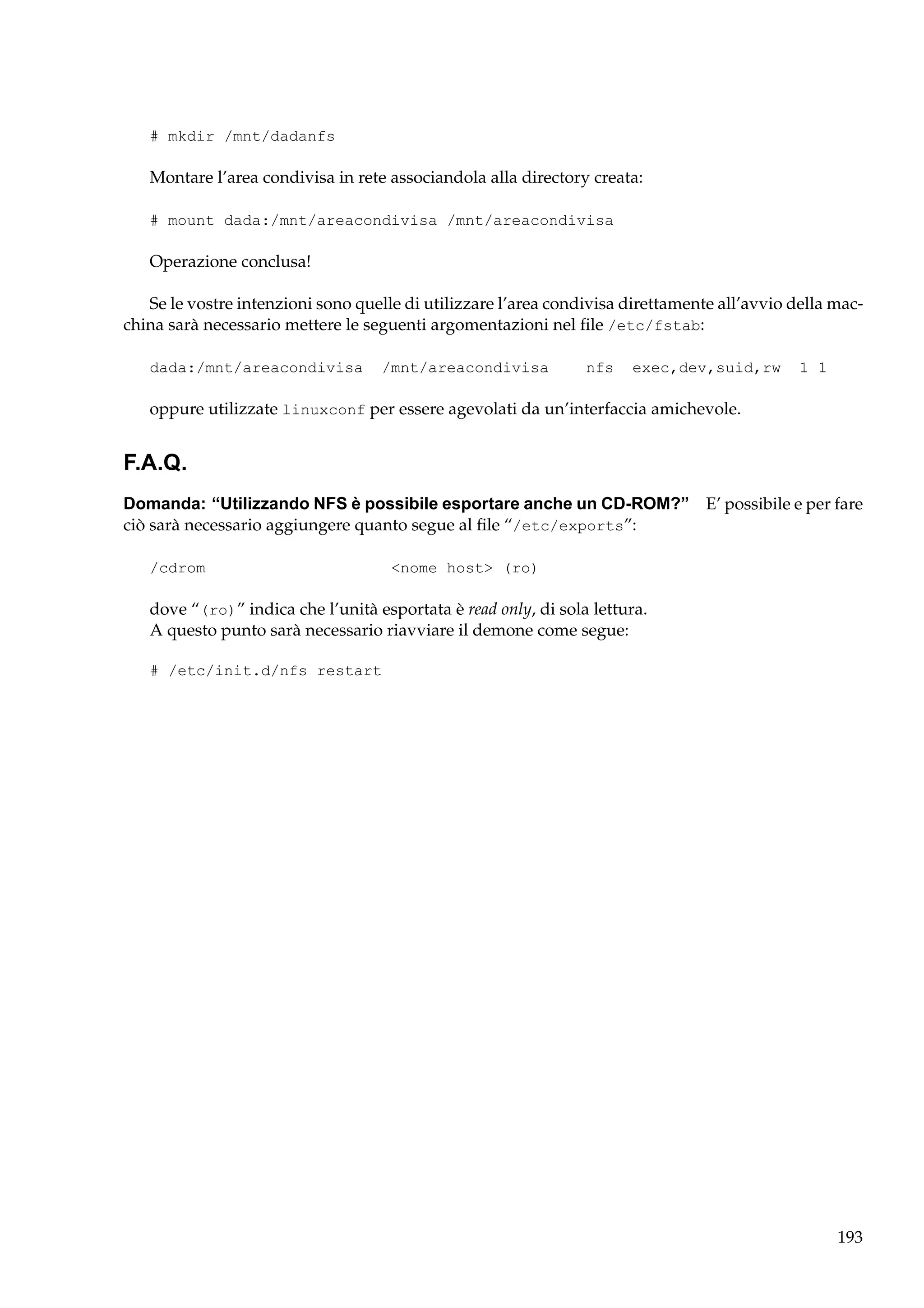 # mkdir /mnt/dadanfs

Montare l’area condivisa in rete associandola alla directory creata:
# mount dada:/mnt/areacondivisa /mnt/areacondivisa

Operazione conclusa!
Se le vostre intenzioni sono quelle di utilizzare l’area condivisa direttamente all’avvio della macchina sarà necessario mettere le seguenti argomentazioni nel ﬁle /etc/fstab:
dada:/mnt/areacondivisa

/mnt/areacondivisa

nfs

exec,dev,suid,rw

1 1

oppure utilizzate linuxconf per essere agevolati da un’interfaccia amichevole.

F.A.Q.
Domanda: “Utilizzando NFS è possibile esportare anche un CD-ROM?” E’ possibile e per fare
ciò sarà necessario aggiungere quanto segue al ﬁle “/etc/exports”:
/cdrom

<nome host> (ro)

dove “(ro)” indica che l’unità esportata è read only, di sola lettura.
A questo punto sarà necessario riavviare il demone come segue:
# /etc/init.d/nfs restart

193

 