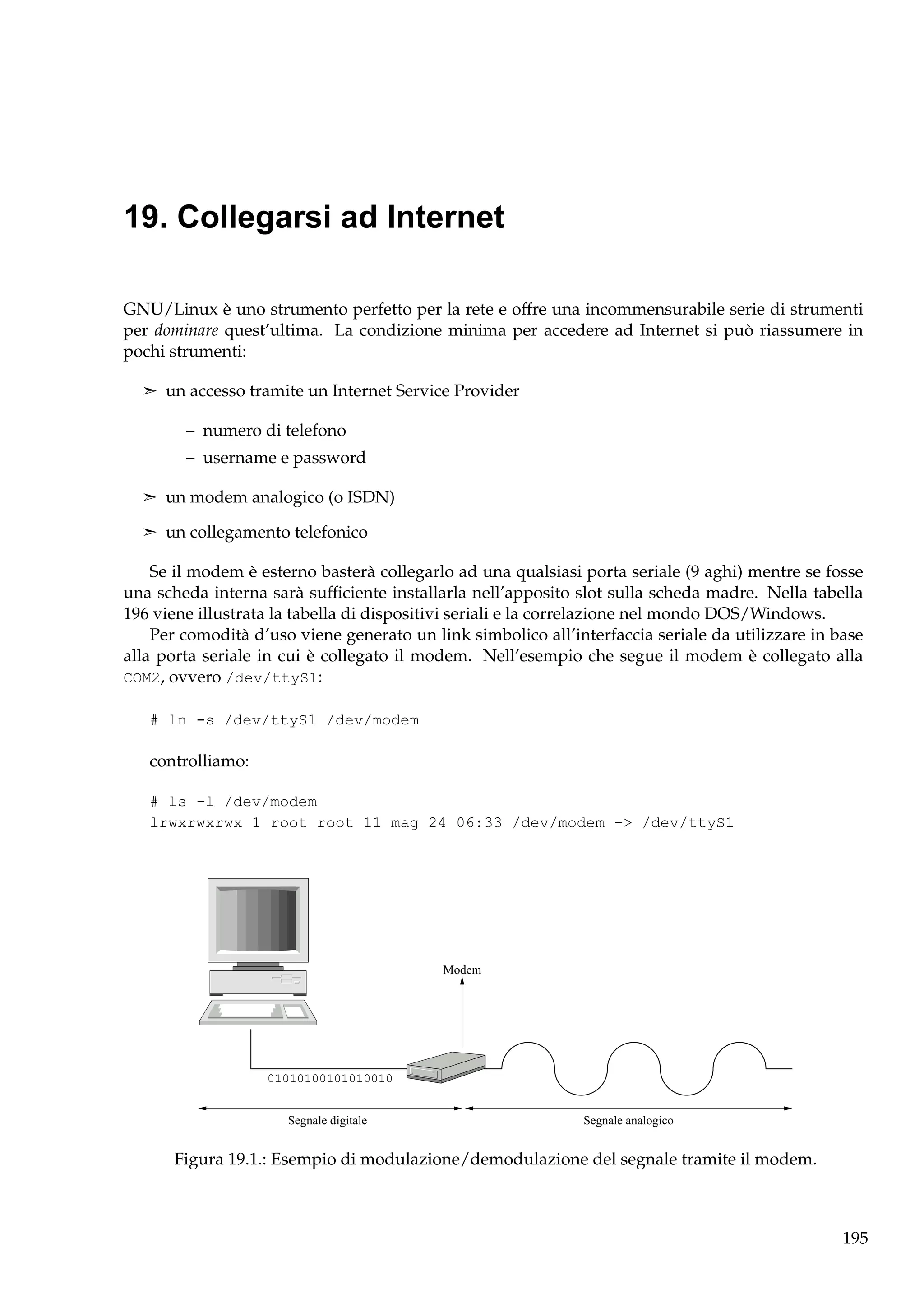 19. Collegarsi ad Internet
GNU/Linux è uno strumento perfetto per la rete e offre una incommensurabile serie di strumenti
per dominare quest’ultima. La condizione minima per accedere ad Internet si può riassumere in
pochi strumenti:
¢ un accesso tramite un Internet Service Provider

– numero di telefono
– username e password
¢ un modem analogico (o ISDN)
¢ un collegamento telefonico

Se il modem è esterno basterà collegarlo ad una qualsiasi porta seriale (9 aghi) mentre se fosse
una scheda interna sarà sufﬁciente installarla nell’apposito slot sulla scheda madre. Nella tabella
196 viene illustrata la tabella di dispositivi seriali e la correlazione nel mondo DOS/Windows.
Per comodità d’uso viene generato un link simbolico all’interfaccia seriale da utilizzare in base
alla porta seriale in cui è collegato il modem. Nell’esempio che segue il modem è collegato alla
COM2, ovvero /dev/ttyS1:
# ln -s /dev/ttyS1 /dev/modem

controlliamo:
# ls -l /dev/modem
lrwxrwxrwx 1 root root 11 mag 24 06:33 /dev/modem -> /dev/ttyS1

Modem

01010100101010010

Segnale digitale

Segnale analogico

Figura 19.1.: Esempio di modulazione/demodulazione del segnale tramite il modem.

195

 