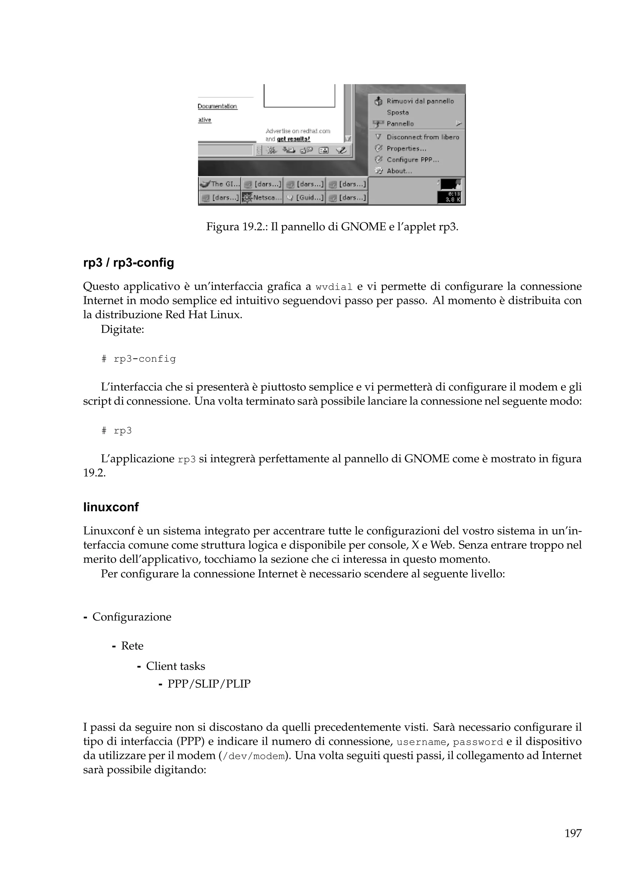 Figura 19.2.: Il pannello di GNOME e l’applet rp3.

rp3 / rp3-conﬁg
Questo applicativo è un’interfaccia graﬁca a wvdial e vi permette di conﬁgurare la connessione
Internet in modo semplice ed intuitivo seguendovi passo per passo. Al momento è distribuita con
la distribuzione Red Hat Linux.
Digitate:
# rp3-config

L’interfaccia che si presenterà è piuttosto semplice e vi permetterà di conﬁgurare il modem e gli
script di connessione. Una volta terminato sarà possibile lanciare la connessione nel seguente modo:
# rp3

L’applicazione rp3 si integrerà perfettamente al pannello di GNOME come è mostrato in ﬁgura
19.2.

linuxconf
Linuxconf è un sistema integrato per accentrare tutte le conﬁgurazioni del vostro sistema in un’interfaccia comune come struttura logica e disponibile per console, X e Web. Senza entrare troppo nel
merito dell’applicativo, tocchiamo la sezione che ci interessa in questo momento.
Per conﬁgurare la connessione Internet è necessario scendere al seguente livello:

- Conﬁgurazione
- Rete
- Client tasks
- PPP/SLIP/PLIP

I passi da seguire non si discostano da quelli precedentemente visti. Sarà necessario conﬁgurare il
tipo di interfaccia (PPP) e indicare il numero di connessione, username, password e il dispositivo
da utilizzare per il modem (/dev/modem). Una volta seguiti questi passi, il collegamento ad Internet
sarà possibile digitando:

197

 