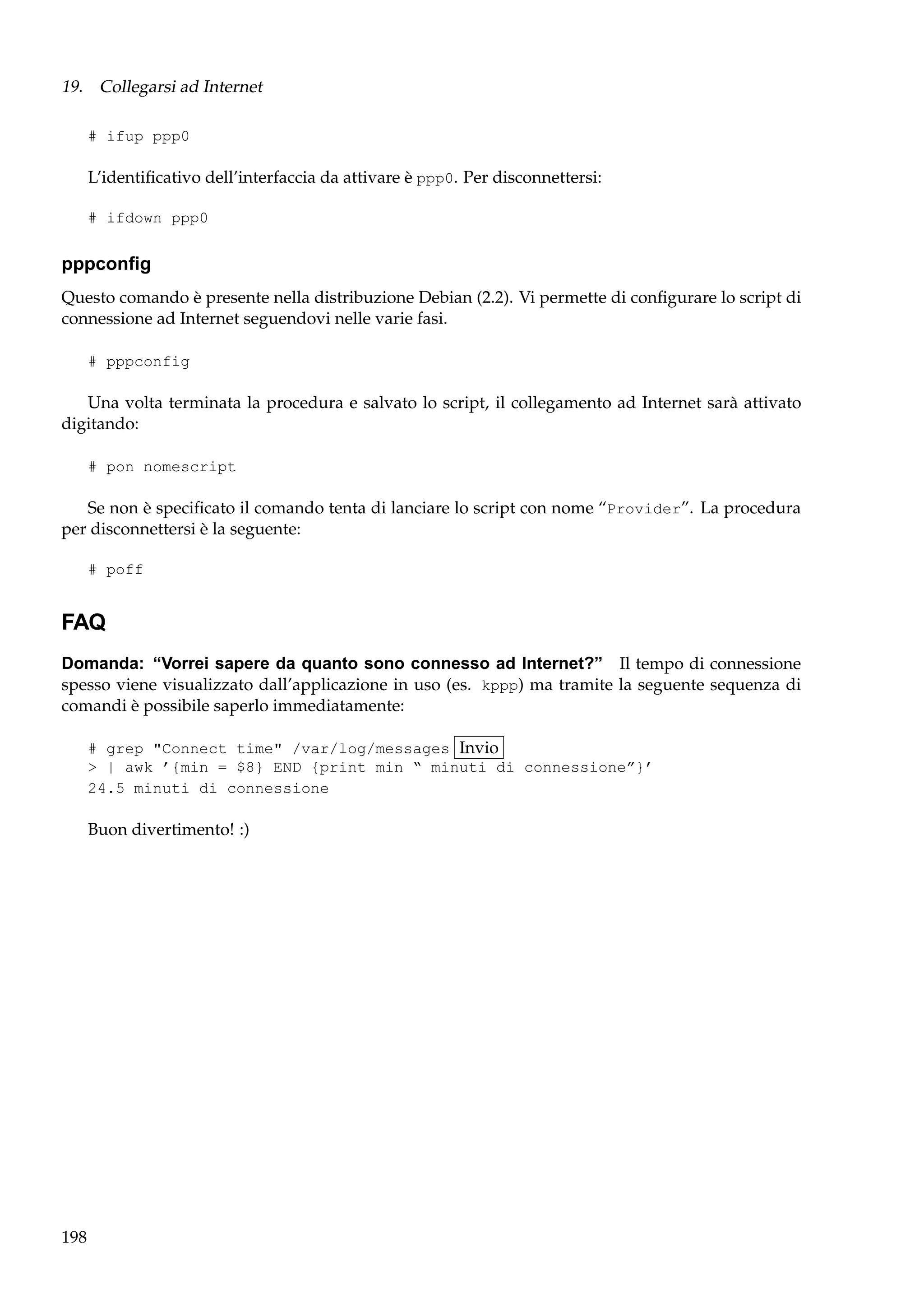 19. Collegarsi ad Internet
# ifup ppp0

L’identiﬁcativo dell’interfaccia da attivare è ppp0. Per disconnettersi:
# ifdown ppp0

pppconﬁg
Questo comando è presente nella distribuzione Debian (2.2). Vi permette di conﬁgurare lo script di
connessione ad Internet seguendovi nelle varie fasi.
# pppconfig

Una volta terminata la procedura e salvato lo script, il collegamento ad Internet sarà attivato
digitando:
# pon nomescript

Se non è speciﬁcato il comando tenta di lanciare lo script con nome “Provider”. La procedura
per disconnettersi è la seguente:
# poff

FAQ
Domanda: “Vorrei sapere da quanto sono connesso ad Internet?” Il tempo di connessione
spesso viene visualizzato dall’applicazione in uso (es. kppp) ma tramite la seguente sequenza di
comandi è possibile saperlo immediatamente:
# grep "Connect time" /var/log/messages Invio
> | awk ’{min = $8} END {print min “ minuti di connessione”}’
24.5 minuti di connessione

Buon divertimento! :)

198

 