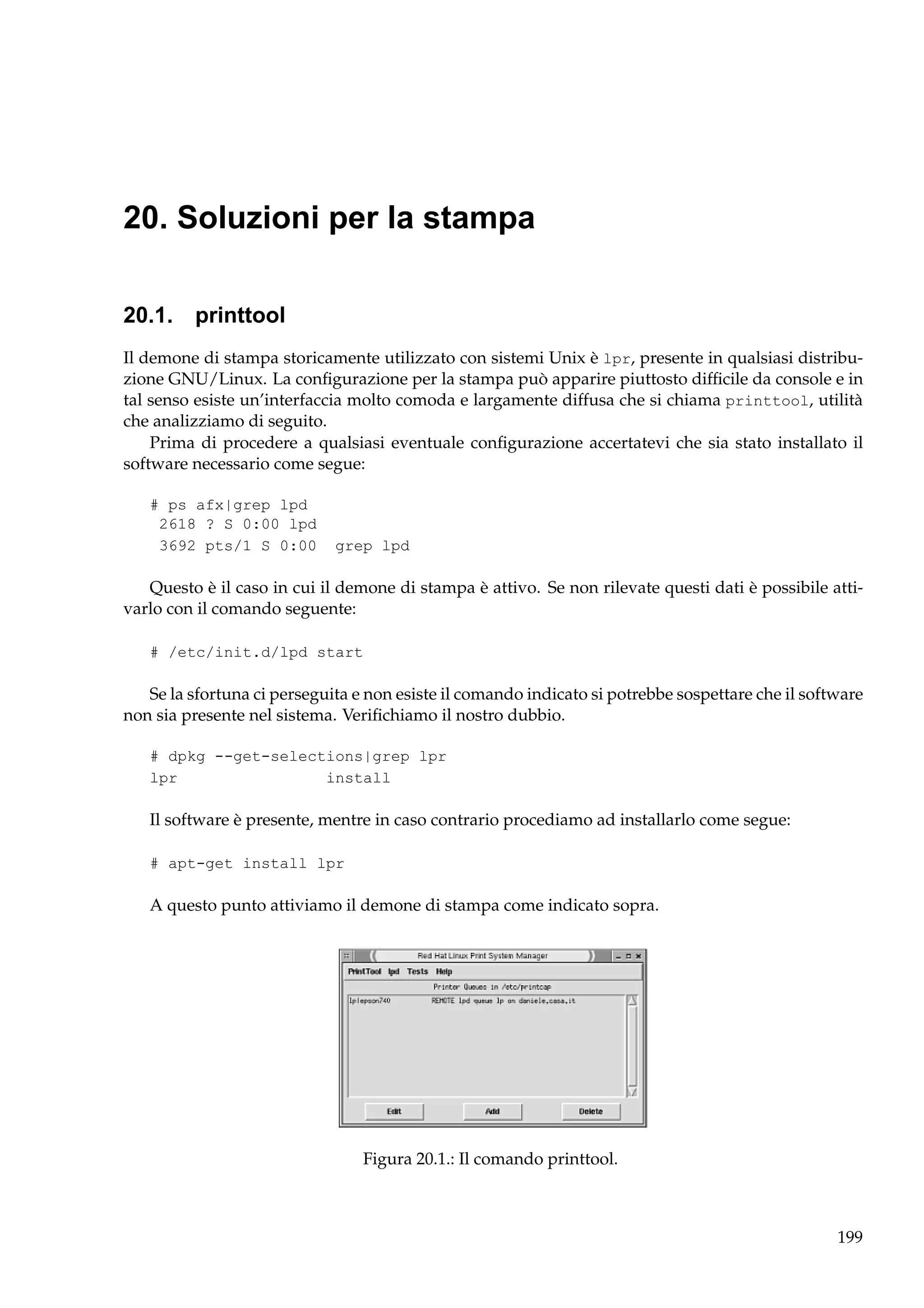 20. Soluzioni per la stampa
20.1. printtool
Il demone di stampa storicamente utilizzato con sistemi Unix è lpr, presente in qualsiasi distribuzione GNU/Linux. La conﬁgurazione per la stampa può apparire piuttosto difﬁcile da console e in
tal senso esiste un’interfaccia molto comoda e largamente diffusa che si chiama printtool, utilità
che analizziamo di seguito.
Prima di procedere a qualsiasi eventuale conﬁgurazione accertatevi che sia stato installato il
software necessario come segue:
# ps afx|grep lpd
2618 ? S 0:00 lpd
3692 pts/1 S 0:00

grep lpd

Questo è il caso in cui il demone di stampa è attivo. Se non rilevate questi dati è possibile attivarlo con il comando seguente:
# /etc/init.d/lpd start

Se la sfortuna ci perseguita e non esiste il comando indicato si potrebbe sospettare che il software
non sia presente nel sistema. Veriﬁchiamo il nostro dubbio.
# dpkg --get-selections|grep lpr
lpr
install

Il software è presente, mentre in caso contrario procediamo ad installarlo come segue:
# apt-get install lpr

A questo punto attiviamo il demone di stampa come indicato sopra.

Figura 20.1.: Il comando printtool.

199

 