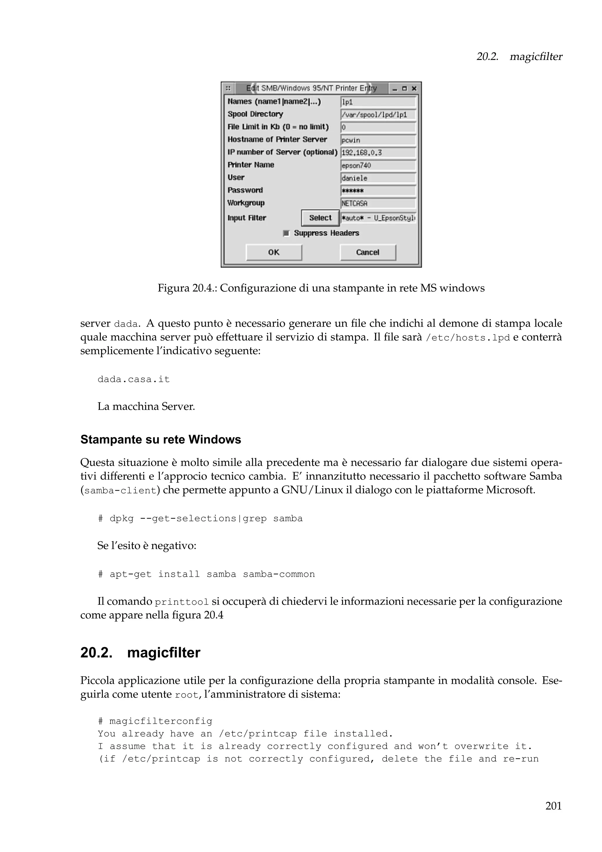 20.2. magicﬁlter

Figura 20.4.: Conﬁgurazione di una stampante in rete MS windows
server dada. A questo punto è necessario generare un ﬁle che indichi al demone di stampa locale
quale macchina server può effettuare il servizio di stampa. Il ﬁle sarà /etc/hosts.lpd e conterrà
semplicemente l’indicativo seguente:
dada.casa.it

La macchina Server.

Stampante su rete Windows
Questa situazione è molto simile alla precedente ma è necessario far dialogare due sistemi operativi differenti e l’approcio tecnico cambia. E’ innanzitutto necessario il pacchetto software Samba
(samba-client) che permette appunto a GNU/Linux il dialogo con le piattaforme Microsoft.
# dpkg --get-selections|grep samba

Se l’esito è negativo:
# apt-get install samba samba-common

Il comando printtool si occuperà di chiedervi le informazioni necessarie per la conﬁgurazione
come appare nella ﬁgura 20.4

20.2. magicﬁlter
Piccola applicazione utile per la conﬁgurazione della propria stampante in modalità console. Eseguirla come utente root, l’amministratore di sistema:
# magicfilterconfig
You already have an /etc/printcap file installed.
I assume that it is already correctly configured and won’t overwrite it.
(if /etc/printcap is not correctly configured, delete the file and re-run

201

 