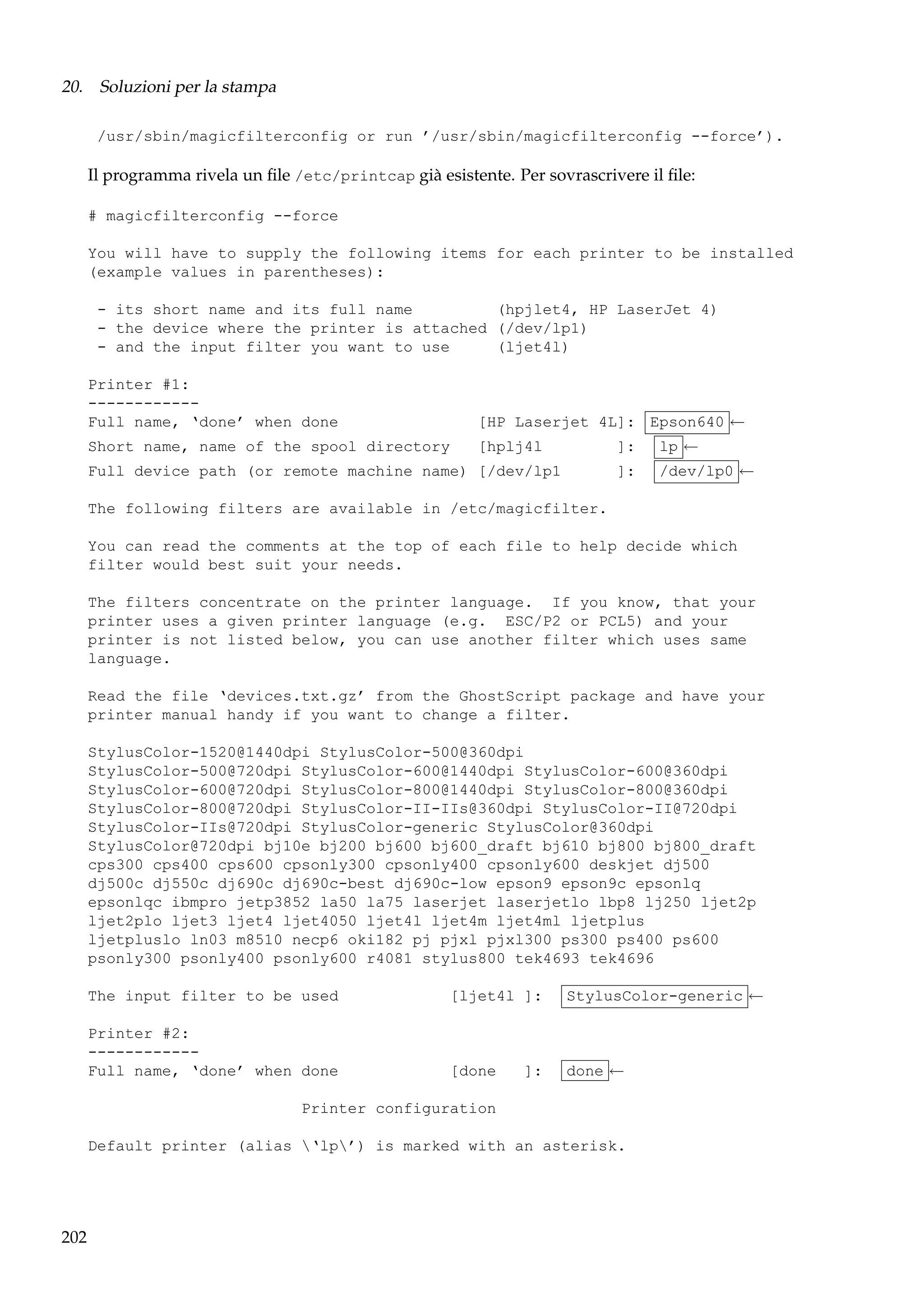 20. Soluzioni per la stampa
/usr/sbin/magicfilterconfig or run ’/usr/sbin/magicfilterconfig --force’).

Il programma rivela un ﬁle /etc/printcap già esistente. Per sovrascrivere il ﬁle:
# magicfilterconfig --force
You will have to supply the following items for each printer to be installed
(example values in parentheses):
- its short name and its full name
(hpjlet4, HP LaserJet 4)
- the device where the printer is attached (/dev/lp1)
- and the input filter you want to use
(ljet4l)
Printer #1:
-----------Full name, ‘done’ when done

[HP Laserjet 4L]: Epson640 ←

Short name, name of the spool directory

[hplj4l

]:
]:

Full device path (or remote machine name) [/dev/lp1

lp ←
/dev/lp0 ←

The following filters are available in /etc/magicfilter.
You can read the comments at the top of each file to help decide which
filter would best suit your needs.
The filters concentrate on the printer language. If you know, that your
printer uses a given printer language (e.g. ESC/P2 or PCL5) and your
printer is not listed below, you can use another filter which uses same
language.
Read the file ‘devices.txt.gz’ from the GhostScript package and have your
printer manual handy if you want to change a filter.
StylusColor-1520@1440dpi StylusColor-500@360dpi
StylusColor-500@720dpi StylusColor-600@1440dpi StylusColor-600@360dpi
StylusColor-600@720dpi StylusColor-800@1440dpi StylusColor-800@360dpi
StylusColor-800@720dpi StylusColor-II-IIs@360dpi StylusColor-II@720dpi
StylusColor-IIs@720dpi StylusColor-generic StylusColor@360dpi
StylusColor@720dpi bj10e bj200 bj600 bj600_draft bj610 bj800 bj800_draft
cps300 cps400 cps600 cpsonly300 cpsonly400 cpsonly600 deskjet dj500
dj500c dj550c dj690c dj690c-best dj690c-low epson9 epson9c epsonlq
epsonlqc ibmpro jetp3852 la50 la75 laserjet laserjetlo lbp8 lj250 ljet2p
ljet2plo ljet3 ljet4 ljet4050 ljet4l ljet4m ljet4ml ljetplus
ljetpluslo ln03 m8510 necp6 oki182 pj pjxl pjxl300 ps300 ps400 ps600
psonly300 psonly400 psonly600 r4081 stylus800 tek4693 tek4696
The input filter to be used

[ljet4l ]:

StylusColor-generic ←

Printer #2:
-----------Full name, ‘done’ when done

[done

done ←

]:

Printer configuration
Default printer (alias ‘lp’) is marked with an asterisk.

202

 