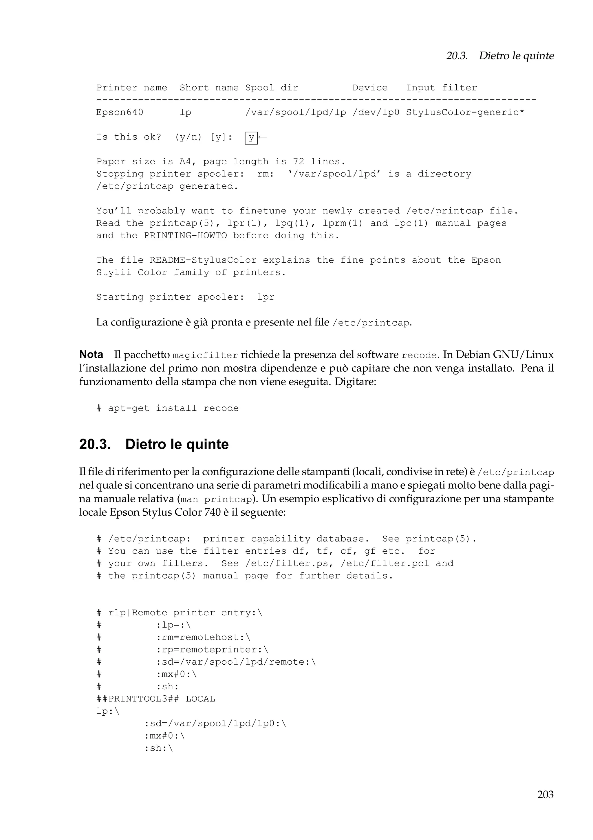 20.3. Dietro le quinte
Printer name Short name Spool dir
Device
Input filter
-------------------------------------------------------------------------Epson640
lp
/var/spool/lpd/lp /dev/lp0 StylusColor-generic*
Is this ok?

(y/n) [y]:

y←

Paper size is A4, page length is 72 lines.
Stopping printer spooler: rm: ‘/var/spool/lpd’ is a directory
/etc/printcap generated.
You’ll probably want to finetune your newly created /etc/printcap file.
Read the printcap(5), lpr(1), lpq(1), lprm(1) and lpc(1) manual pages
and the PRINTING-HOWTO before doing this.
The file README-StylusColor explains the fine points about the Epson
Stylii Color family of printers.
Starting printer spooler:

lpr

La conﬁgurazione è già pronta e presente nel ﬁle /etc/printcap.
Nota Il pacchetto magicfilter richiede la presenza del software recode. In Debian GNU/Linux
l’installazione del primo non mostra dipendenze e può capitare che non venga installato. Pena il
funzionamento della stampa che non viene eseguita. Digitare:
# apt-get install recode

20.3. Dietro le quinte
Il ﬁle di riferimento per la conﬁgurazione delle stampanti (locali, condivise in rete) è /etc/printcap
nel quale si concentrano una serie di parametri modiﬁcabili a mano e spiegati molto bene dalla pagina manuale relativa (man printcap). Un esempio esplicativo di conﬁgurazione per una stampante
locale Epson Stylus Color 740 è il seguente:
#
#
#
#

/etc/printcap: printer capability database. See printcap(5).
You can use the filter entries df, tf, cf, gf etc. for
your own filters. See /etc/filter.ps, /etc/filter.pcl and
the printcap(5) manual page for further details.

# rlp|Remote printer entry:
#
:lp=:
#
:rm=remotehost:
#
:rp=remoteprinter:
#
:sd=/var/spool/lpd/remote:
#
:mx#0:
#
:sh:
##PRINTTOOL3## LOCAL
lp:
:sd=/var/spool/lpd/lp0:
:mx#0:
:sh:

203

 