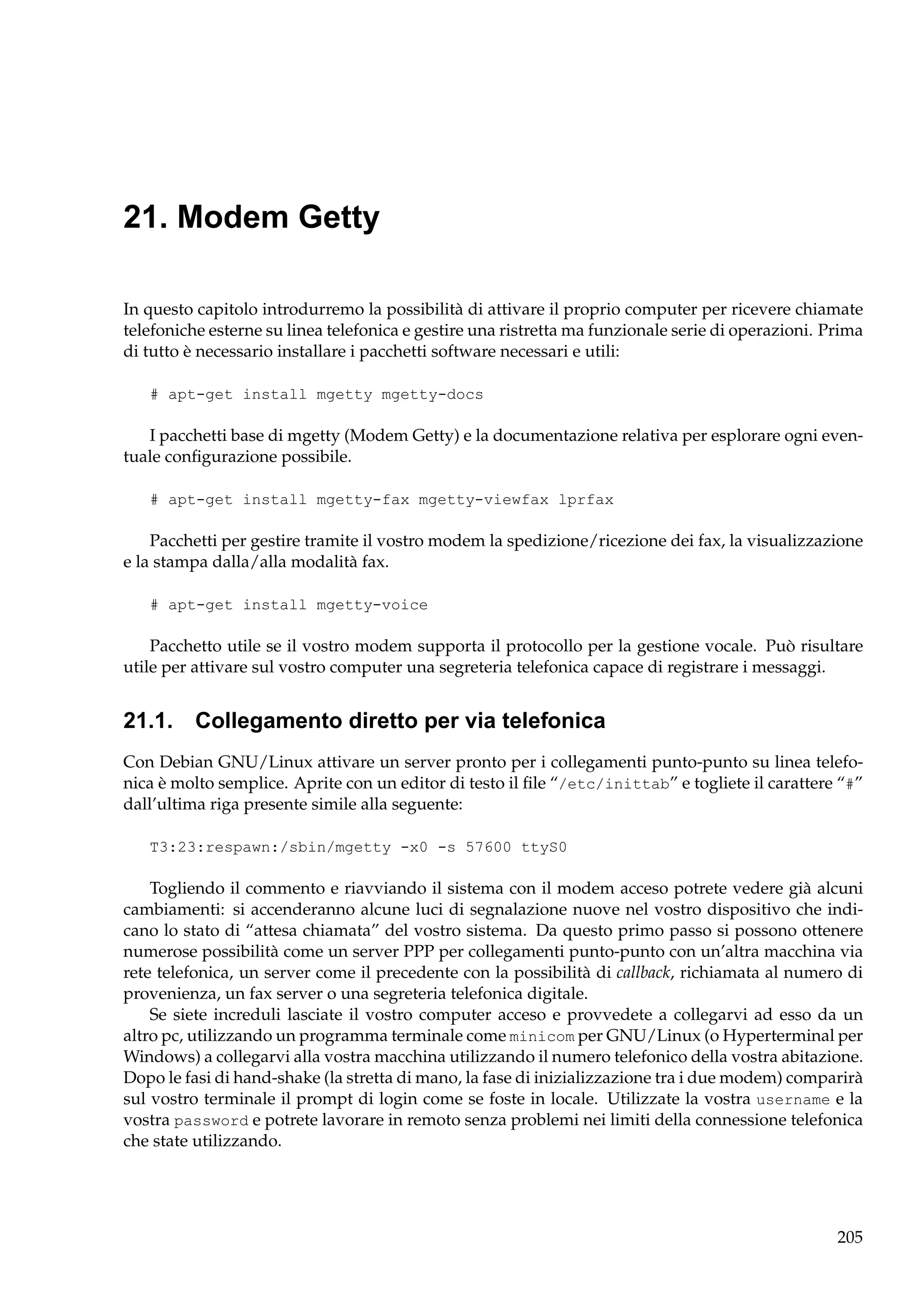 21. Modem Getty
In questo capitolo introdurremo la possibilità di attivare il proprio computer per ricevere chiamate
telefoniche esterne su linea telefonica e gestire una ristretta ma funzionale serie di operazioni. Prima
di tutto è necessario installare i pacchetti software necessari e utili:
# apt-get install mgetty mgetty-docs

I pacchetti base di mgetty (Modem Getty) e la documentazione relativa per esplorare ogni eventuale conﬁgurazione possibile.
# apt-get install mgetty-fax mgetty-viewfax lprfax

Pacchetti per gestire tramite il vostro modem la spedizione/ricezione dei fax, la visualizzazione
e la stampa dalla/alla modalità fax.
# apt-get install mgetty-voice

Pacchetto utile se il vostro modem supporta il protocollo per la gestione vocale. Può risultare
utile per attivare sul vostro computer una segreteria telefonica capace di registrare i messaggi.

21.1. Collegamento diretto per via telefonica
Con Debian GNU/Linux attivare un server pronto per i collegamenti punto-punto su linea telefonica è molto semplice. Aprite con un editor di testo il ﬁle “/etc/inittab” e togliete il carattere “#”
dall’ultima riga presente simile alla seguente:
T3:23:respawn:/sbin/mgetty -x0 -s 57600 ttyS0

Togliendo il commento e riavviando il sistema con il modem acceso potrete vedere già alcuni
cambiamenti: si accenderanno alcune luci di segnalazione nuove nel vostro dispositivo che indicano lo stato di “attesa chiamata” del vostro sistema. Da questo primo passo si possono ottenere
numerose possibilità come un server PPP per collegamenti punto-punto con un’altra macchina via
rete telefonica, un server come il precedente con la possibilità di callback, richiamata al numero di
provenienza, un fax server o una segreteria telefonica digitale.
Se siete increduli lasciate il vostro computer acceso e provvedete a collegarvi ad esso da un
altro pc, utilizzando un programma terminale come minicom per GNU/Linux (o Hyperterminal per
Windows) a collegarvi alla vostra macchina utilizzando il numero telefonico della vostra abitazione.
Dopo le fasi di hand-shake (la stretta di mano, la fase di inizializzazione tra i due modem) comparirà
sul vostro terminale il prompt di login come se foste in locale. Utilizzate la vostra username e la
vostra password e potrete lavorare in remoto senza problemi nei limiti della connessione telefonica
che state utilizzando.

205

 