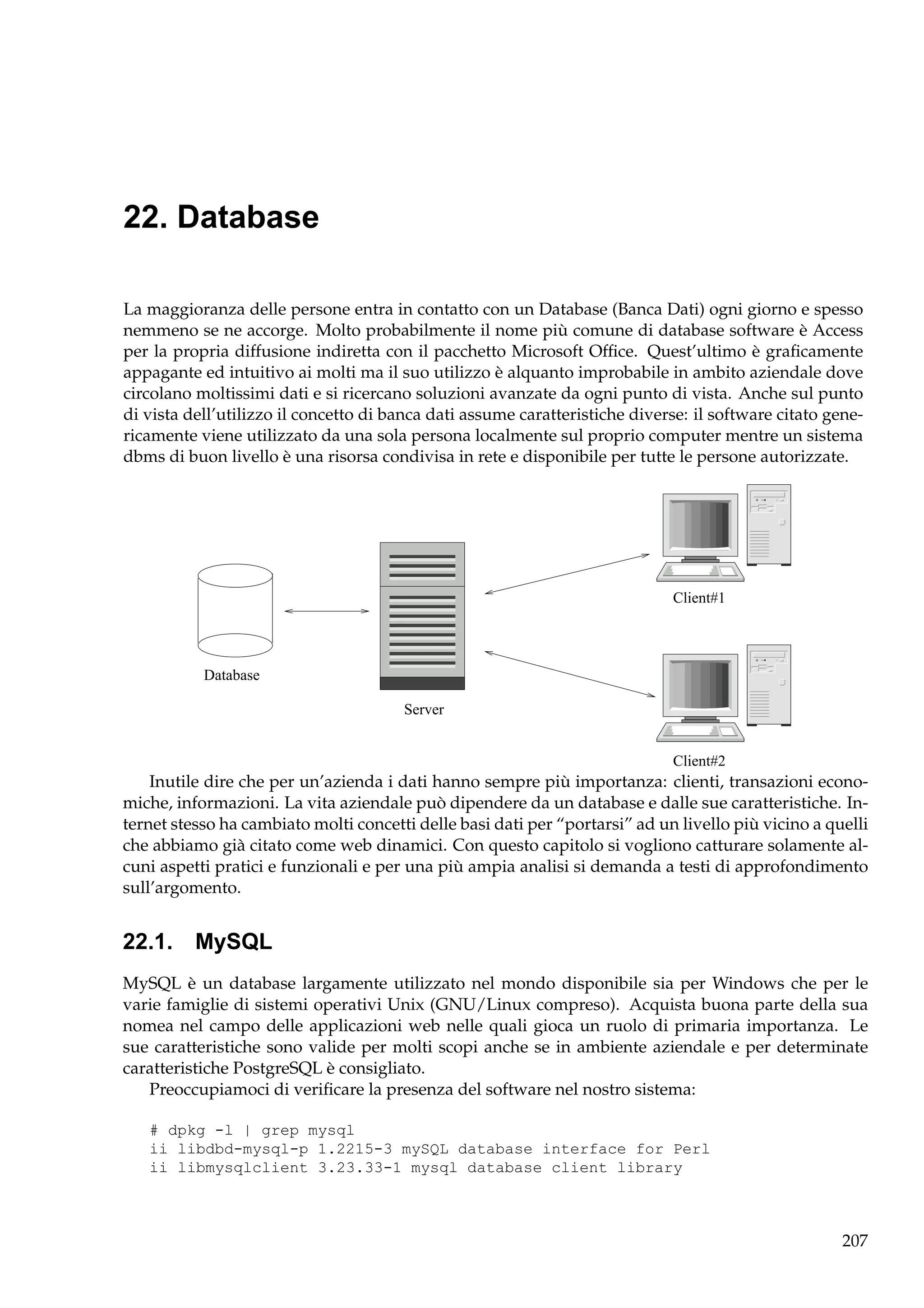 22. Database
La maggioranza delle persone entra in contatto con un Database (Banca Dati) ogni giorno e spesso
nemmeno se ne accorge. Molto probabilmente il nome più comune di database software è Access
per la propria diffusione indiretta con il pacchetto Microsoft Ofﬁce. Quest’ultimo è graﬁcamente
appagante ed intuitivo ai molti ma il suo utilizzo è alquanto improbabile in ambito aziendale dove
circolano moltissimi dati e si ricercano soluzioni avanzate da ogni punto di vista. Anche sul punto
di vista dell’utilizzo il concetto di banca dati assume caratteristiche diverse: il software citato genericamente viene utilizzato da una sola persona localmente sul proprio computer mentre un sistema
dbms di buon livello è una risorsa condivisa in rete e disponibile per tutte le persone autorizzate.

Client#1

Database
Server
Client#2

Inutile dire che per un’azienda i dati hanno sempre più importanza: clienti, transazioni economiche, informazioni. La vita aziendale può dipendere da un database e dalle sue caratteristiche. Internet stesso ha cambiato molti concetti delle basi dati per “portarsi” ad un livello più vicino a quelli
che abbiamo già citato come web dinamici. Con questo capitolo si vogliono catturare solamente alcuni aspetti pratici e funzionali e per una più ampia analisi si demanda a testi di approfondimento
sull’argomento.

22.1. MySQL
MySQL è un database largamente utilizzato nel mondo disponibile sia per Windows che per le
varie famiglie di sistemi operativi Unix (GNU/Linux compreso). Acquista buona parte della sua
nomea nel campo delle applicazioni web nelle quali gioca un ruolo di primaria importanza. Le
sue caratteristiche sono valide per molti scopi anche se in ambiente aziendale e per determinate
caratteristiche PostgreSQL è consigliato.
Preoccupiamoci di veriﬁcare la presenza del software nel nostro sistema:
# dpkg -l | grep mysql
ii libdbd-mysql-p 1.2215-3 mySQL database interface for Perl
ii libmysqlclient 3.23.33-1 mysql database client library

207

 