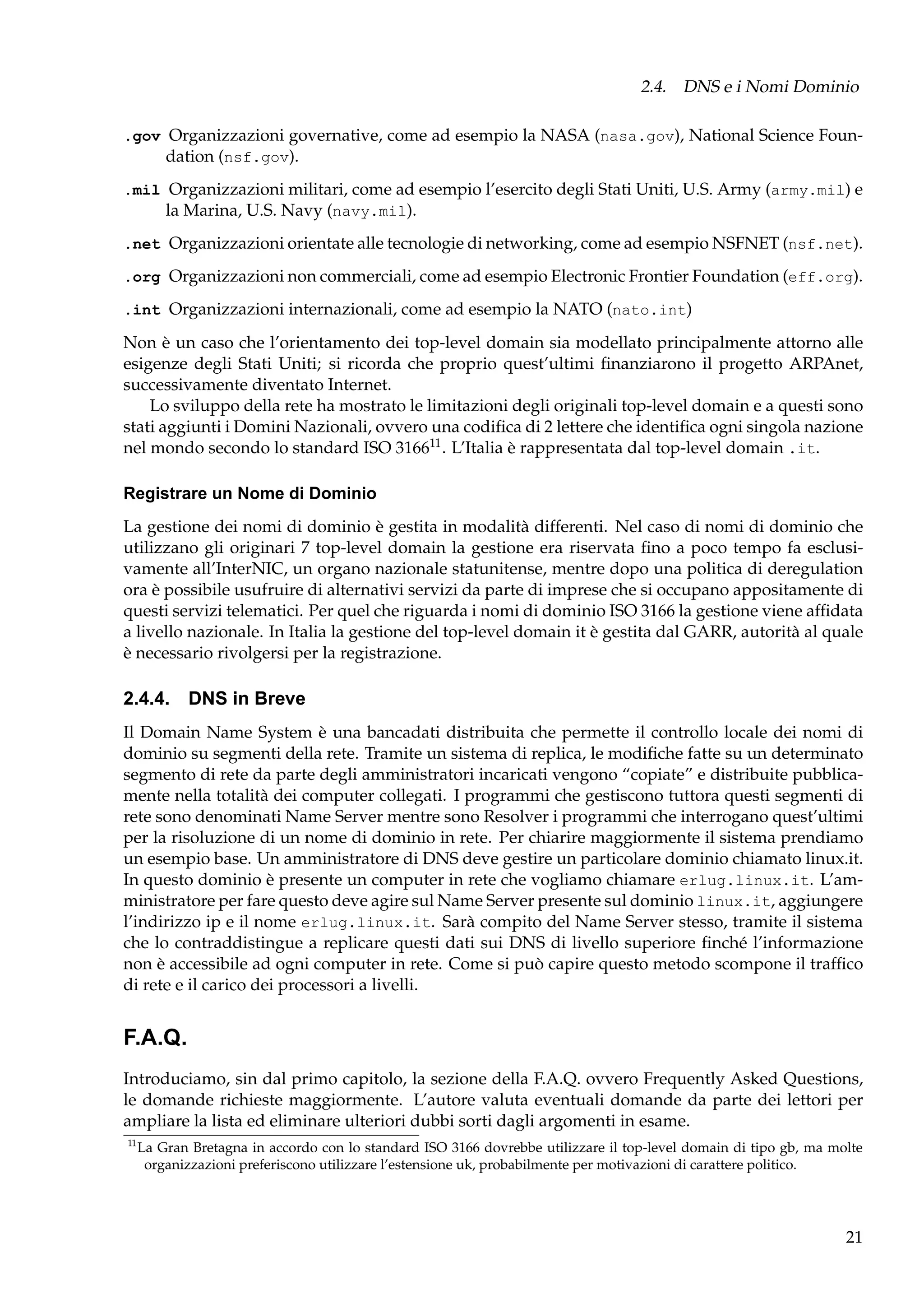 2.4. DNS e i Nomi Dominio
.gov Organizzazioni governative, come ad esempio la NASA (nasa.gov), National Science Foundation (nsf.gov).
.mil Organizzazioni militari, come ad esempio l’esercito degli Stati Uniti, U.S. Army (army.mil) e
la Marina, U.S. Navy (navy.mil).
.net Organizzazioni orientate alle tecnologie di networking, come ad esempio NSFNET (nsf.net).
.org Organizzazioni non commerciali, come ad esempio Electronic Frontier Foundation (eff.org).
.int Organizzazioni internazionali, come ad esempio la NATO (nato.int)

Non è un caso che l’orientamento dei top-level domain sia modellato principalmente attorno alle
esigenze degli Stati Uniti; si ricorda che proprio quest’ultimi ﬁnanziarono il progetto ARPAnet,
successivamente diventato Internet.
Lo sviluppo della rete ha mostrato le limitazioni degli originali top-level domain e a questi sono
stati aggiunti i Domini Nazionali, ovvero una codiﬁca di 2 lettere che identiﬁca ogni singola nazione
nel mondo secondo lo standard ISO 316611 . L’Italia è rappresentata dal top-level domain .it.
Registrare un Nome di Dominio
La gestione dei nomi di dominio è gestita in modalità differenti. Nel caso di nomi di dominio che
utilizzano gli originari 7 top-level domain la gestione era riservata ﬁno a poco tempo fa esclusivamente all’InterNIC, un organo nazionale statunitense, mentre dopo una politica di deregulation
ora è possibile usufruire di alternativi servizi da parte di imprese che si occupano appositamente di
questi servizi telematici. Per quel che riguarda i nomi di dominio ISO 3166 la gestione viene afﬁdata
a livello nazionale. In Italia la gestione del top-level domain it è gestita dal GARR, autorità al quale
è necessario rivolgersi per la registrazione.

2.4.4. DNS in Breve
Il Domain Name System è una bancadati distribuita che permette il controllo locale dei nomi di
dominio su segmenti della rete. Tramite un sistema di replica, le modiﬁche fatte su un determinato
segmento di rete da parte degli amministratori incaricati vengono “copiate” e distribuite pubblicamente nella totalità dei computer collegati. I programmi che gestiscono tuttora questi segmenti di
rete sono denominati Name Server mentre sono Resolver i programmi che interrogano quest’ultimi
per la risoluzione di un nome di dominio in rete. Per chiarire maggiormente il sistema prendiamo
un esempio base. Un amministratore di DNS deve gestire un particolare dominio chiamato linux.it.
In questo dominio è presente un computer in rete che vogliamo chiamare erlug.linux.it. L’amministratore per fare questo deve agire sul Name Server presente sul dominio linux.it, aggiungere
l’indirizzo ip e il nome erlug.linux.it. Sarà compito del Name Server stesso, tramite il sistema
che lo contraddistingue a replicare questi dati sui DNS di livello superiore ﬁnché l’informazione
non è accessibile ad ogni computer in rete. Come si può capire questo metodo scompone il trafﬁco
di rete e il carico dei processori a livelli.

F.A.Q.
Introduciamo, sin dal primo capitolo, la sezione della F.A.Q. ovvero Frequently Asked Questions,
le domande richieste maggiormente. L’autore valuta eventuali domande da parte dei lettori per
ampliare la lista ed eliminare ulteriori dubbi sorti dagli argomenti in esame.
11

La Gran Bretagna in accordo con lo standard ISO 3166 dovrebbe utilizzare il top-level domain di tipo gb, ma molte
organizzazioni preferiscono utilizzare l’estensione uk, probabilmente per motivazioni di carattere politico.

21

 