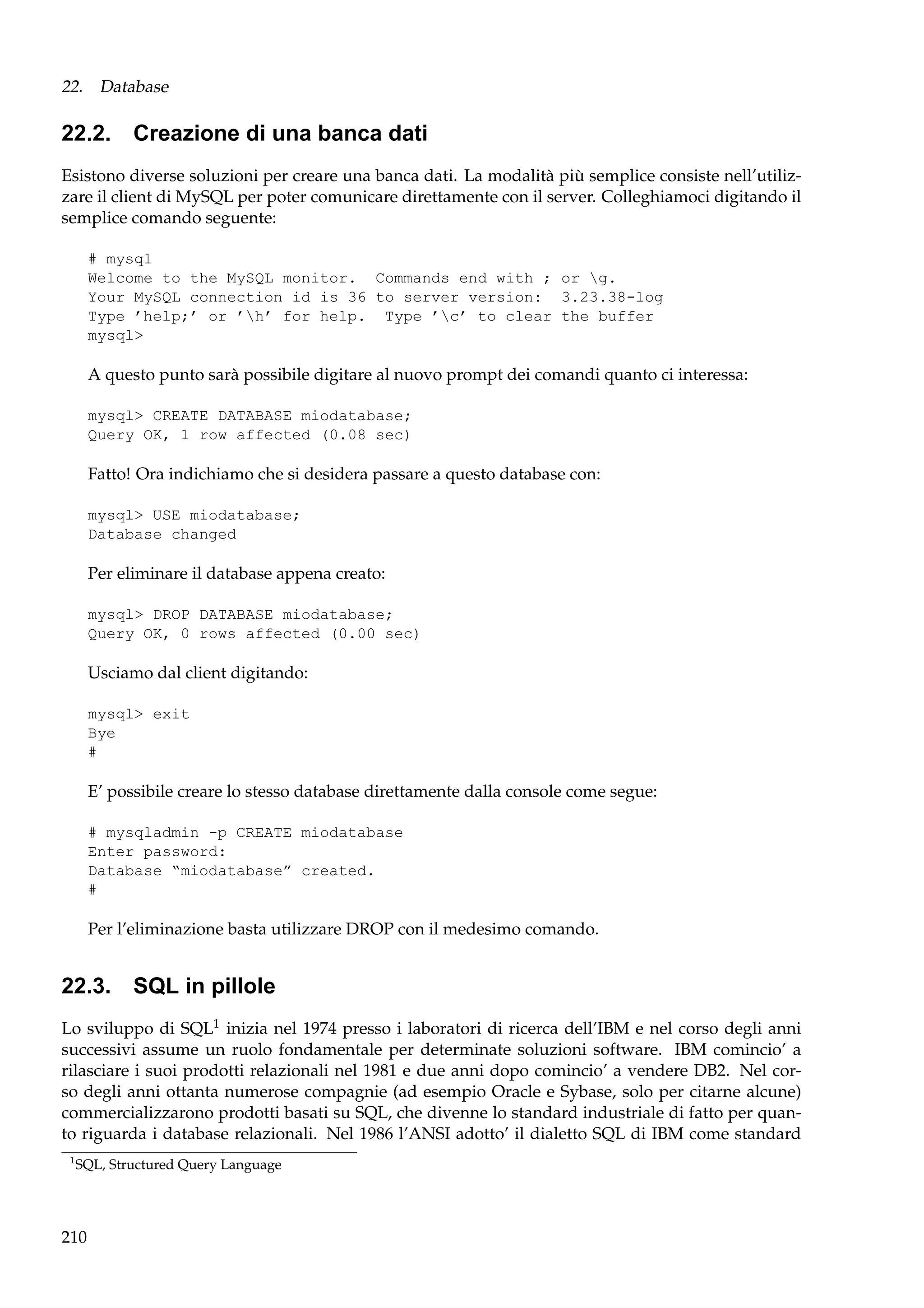 22. Database

22.2. Creazione di una banca dati
Esistono diverse soluzioni per creare una banca dati. La modalità più semplice consiste nell’utilizzare il client di MySQL per poter comunicare direttamente con il server. Colleghiamoci digitando il
semplice comando seguente:
# mysql
Welcome to the MySQL monitor. Commands end with ; or g.
Your MySQL connection id is 36 to server version: 3.23.38-log
Type ’help;’ or ’h’ for help. Type ’c’ to clear the buffer
mysql>

A questo punto sarà possibile digitare al nuovo prompt dei comandi quanto ci interessa:
mysql> CREATE DATABASE miodatabase;
Query OK, 1 row affected (0.08 sec)

Fatto! Ora indichiamo che si desidera passare a questo database con:
mysql> USE miodatabase;
Database changed

Per eliminare il database appena creato:
mysql> DROP DATABASE miodatabase;
Query OK, 0 rows affected (0.00 sec)

Usciamo dal client digitando:
mysql> exit
Bye
#

E’ possibile creare lo stesso database direttamente dalla console come segue:
# mysqladmin -p CREATE miodatabase
Enter password:
Database “miodatabase” created.
#

Per l’eliminazione basta utilizzare DROP con il medesimo comando.

22.3. SQL in pillole
Lo sviluppo di SQL1 inizia nel 1974 presso i laboratori di ricerca dell’IBM e nel corso degli anni
successivi assume un ruolo fondamentale per determinate soluzioni software. IBM comincio’ a
rilasciare i suoi prodotti relazionali nel 1981 e due anni dopo comincio’ a vendere DB2. Nel corso degli anni ottanta numerose compagnie (ad esempio Oracle e Sybase, solo per citarne alcune)
commercializzarono prodotti basati su SQL, che divenne lo standard industriale di fatto per quanto riguarda i database relazionali. Nel 1986 l’ANSI adotto’ il dialetto SQL di IBM come standard
1

SQL, Structured Query Language

210

 